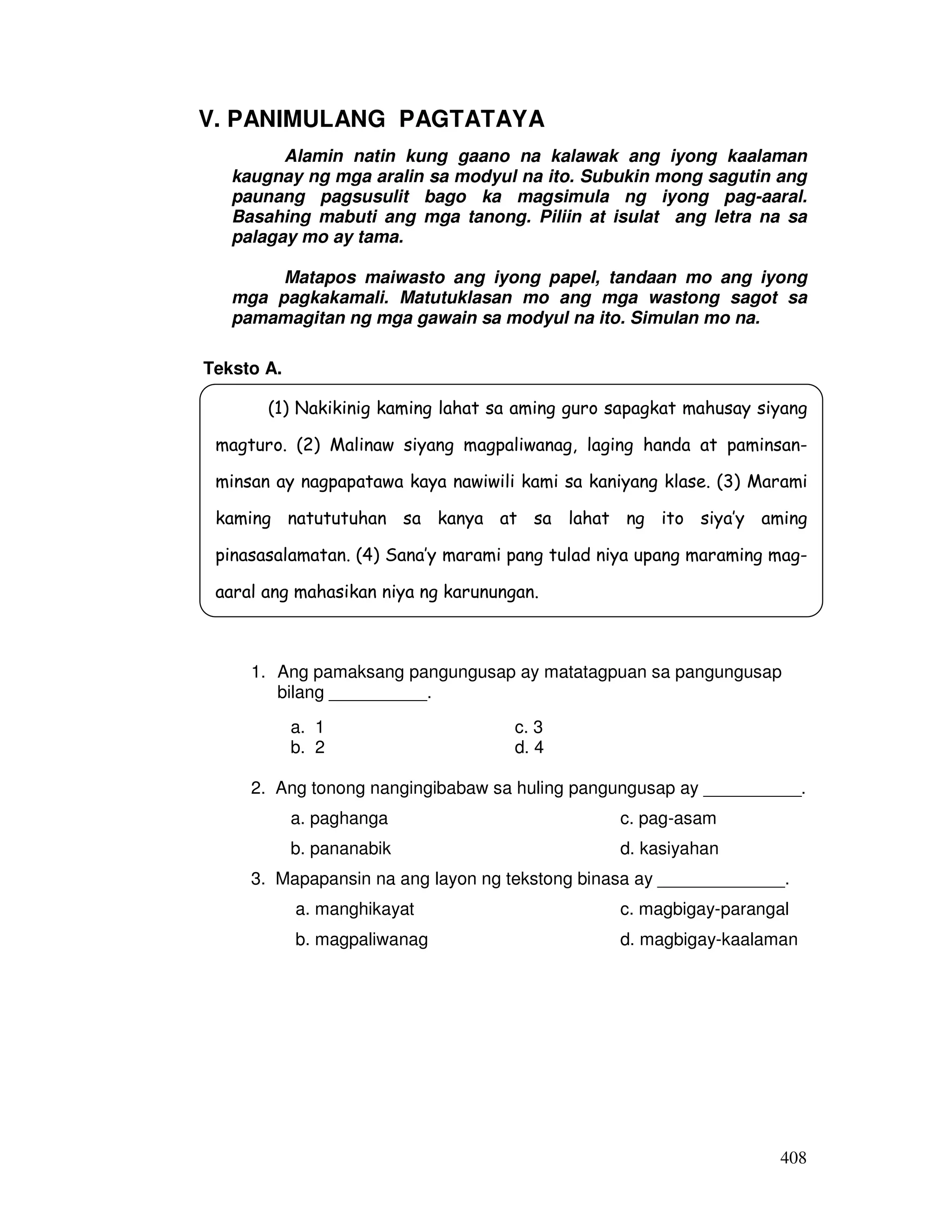 408
V. PANIMULANG PAGTATAYA
Alamin natin kung gaano na kalawak ang iyong kaalaman
kaugnay ng mga aralin sa modyul na ito. Subukin mong sagutin ang
paunang pagsusulit bago ka magsimula ng iyong pag-aaral.
Basahing mabuti ang mga tanong. Piliin at isulat ang letra na sa
palagay mo ay tama.
Matapos maiwasto ang iyong papel, tandaan mo ang iyong
mga pagkakamali. Matutuklasan mo ang mga wastong sagot sa
pamamagitan ng mga gawain sa modyul na ito. Simulan mo na.
Teksto A.
1. Ang pamaksang pangungusap ay matatagpuan sa pangungusap
bilang __________.
a. 1 c. 3
b. 2 d. 4
2. Ang tonong nangingibabaw sa huling pangungusap ay __________.
a. paghanga c. pag-asam
b. pananabik d. kasiyahan
3. Mapapansin na ang layon ng tekstong binasa ay _____________.
a. manghikayat c. magbigay-parangal
b. magpaliwanag d. magbigay-kaalaman
(1) Nakikinig kaming lahat sa aming guro sapagkat mahusay siyang
magturo. (2) Malinaw siyang magpaliwanag, laging handa at paminsan-
minsan ay nagpapatawa kaya nawiwili kami sa kaniyang klase. (3) Marami
kaming natututuhan sa kanya at sa lahat ng ito siya’y aming
pinasasalamatan. (4) Sana’y marami pang tulad niya upang maraming mag-
aaral ang mahasikan niya ng karunungan.
 