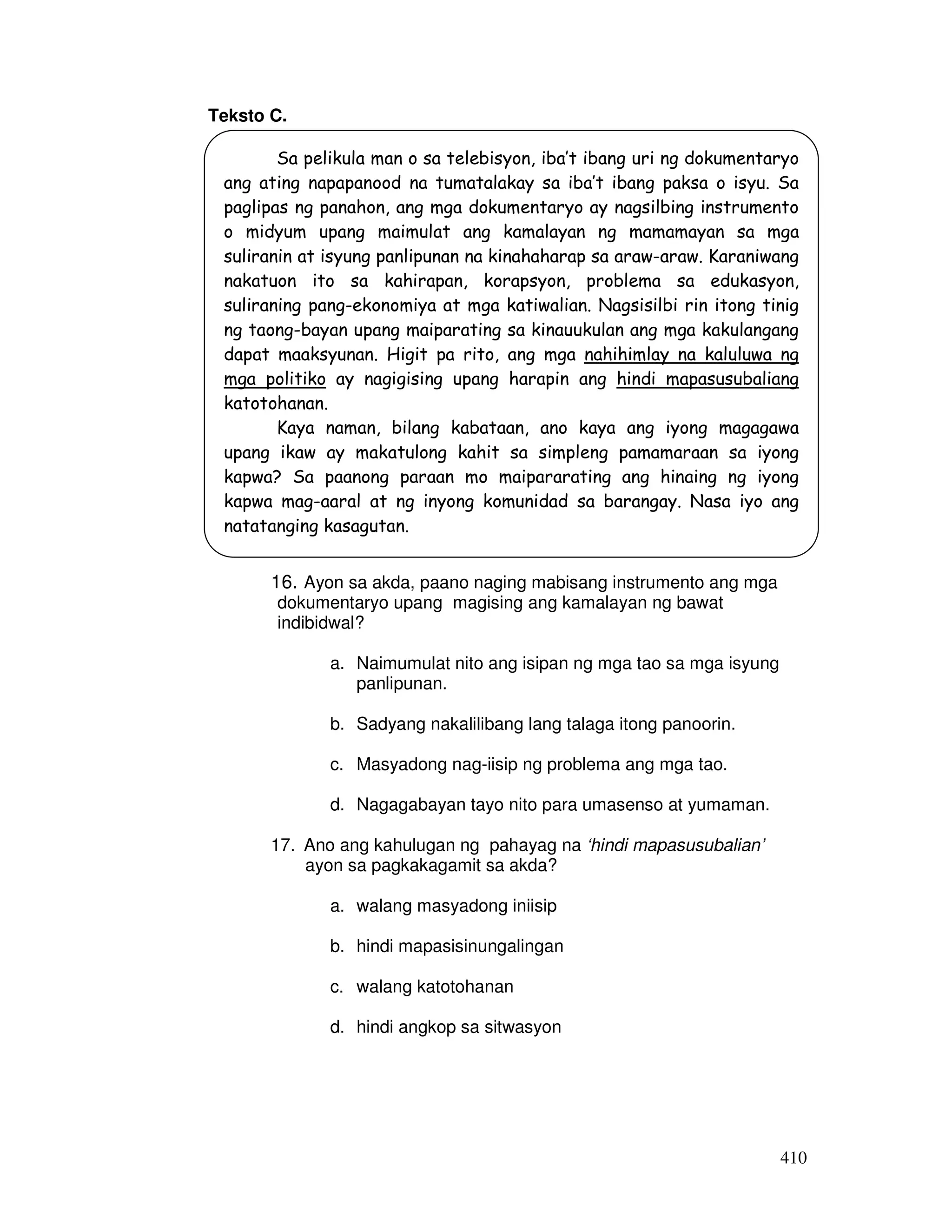 410
Teksto C.
16. Ayon sa akda, paano naging mabisang instrumento ang mga
dokumentaryo upang magising ang kamalayan ng bawat
indibidwal?
a. Naimumulat nito ang isipan ng mga tao sa mga isyung
panlipunan.
b. Sadyang nakalilibang lang talaga itong panoorin.
c. Masyadong nag-iisip ng problema ang mga tao.
d. Nagagabayan tayo nito para umasenso at yumaman.
17. Ano ang kahulugan ng pahayag na ‘hindi mapasusubalian’
ayon sa pagkakagamit sa akda?
a. walang masyadong iniisip
b. hindi mapasisinungalingan
c. walang katotohanan
d. hindi angkop sa sitwasyon
Sa pelikula man o sa telebisyon, iba’t ibang uri ng dokumentaryo
ang ating napapanood na tumatalakay sa iba’t ibang paksa o isyu. Sa
paglipas ng panahon, ang mga dokumentaryo ay nagsilbing instrumento
o midyum upang maimulat ang kamalayan ng mamamayan sa mga
suliranin at isyung panlipunan na kinahaharap sa araw-araw. Karaniwang
nakatuon ito sa kahirapan, korapsyon, problema sa edukasyon,
suliraning pang-ekonomiya at mga katiwalian. Nagsisilbi rin itong tinig
ng taong-bayan upang maiparating sa kinauukulan ang mga kakulangang
dapat maaksyunan. Higit pa rito, ang mga nahihimlay na kaluluwa ng
mga politiko ay nagigising upang harapin ang hindi mapasusubaliang
katotohanan.
Kaya naman, bilang kabataan, ano kaya ang iyong magagawa
upang ikaw ay makatulong kahit sa simpleng pamamaraan sa iyong
kapwa? Sa paanong paraan mo maipararating ang hinaing ng iyong
kapwa mag-aaral at ng inyong komunidad sa barangay. Nasa iyo ang
natatanging kasagutan.
 