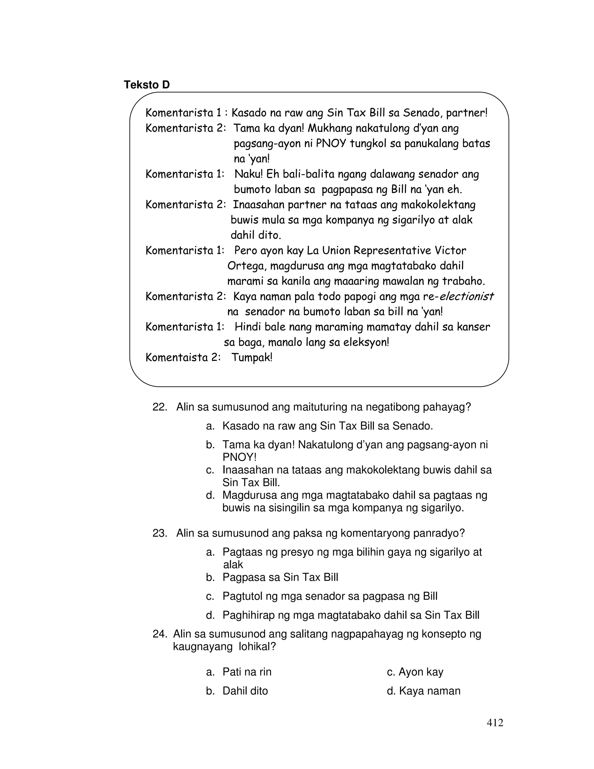 412
Teksto D
22. Alin sa sumusunod ang maituturing na negatibong pahayag?
a. Kasado na raw ang Sin Tax Bill sa Senado.
b. Tama ka dyan! Nakatulong d’yan ang pagsang-ayon ni
PNOY!
c. Inaasahan na tataas ang makokolektang buwis dahil sa
Sin Tax Bill.
d. Magdurusa ang mga magtatabako dahil sa pagtaas ng
buwis na sisingilin sa mga kompanya ng sigarilyo.
23. Alin sa sumusunod ang paksa ng komentaryong panradyo?
a. Pagtaas ng presyo ng mga bilihin gaya ng sigarilyo at
alak
b. Pagpasa sa Sin Tax Bill
c. Pagtutol ng mga senador sa pagpasa ng Bill
d. Paghihirap ng mga magtatabako dahil sa Sin Tax Bill
24. Alin sa sumusunod ang salitang nagpapahayag ng konsepto ng
kaugnayang lohikal?
a. Pati na rin c. Ayon kay
b. Dahil dito d. Kaya naman
Komentarista 1 : Kasado na raw ang Sin Tax Bill sa Senado, partner!
Komentarista 2: Tama ka dyan! Mukhang nakatulong d’yan ang
pagsang-ayon ni PNOY tungkol sa panukalang batas
na ‘yan!
Komentarista 1: Naku! Eh bali-balita ngang dalawang senador ang
bumoto laban sa pagpapasa ng Bill na ‘yan eh.
Komentarista 2: Inaasahan partner na tataas ang makokolektang
buwis mula sa mga kompanya ng sigarilyo at alak
dahil dito.
Komentarista 1: Pero ayon kay La Union Representative Victor
Ortega, magdurusa ang mga magtatabako dahil
marami sa kanila ang maaaring mawalan ng trabaho.
Komentarista 2: Kaya naman pala todo papogi ang mga re-electionist
na senador na bumoto laban sa bill na ‘yan!
Komentarista 1: Hindi bale nang maraming mamatay dahil sa kanser
sa baga, manalo lang sa eleksyon!
Komentaista 2: Tumpak!
 