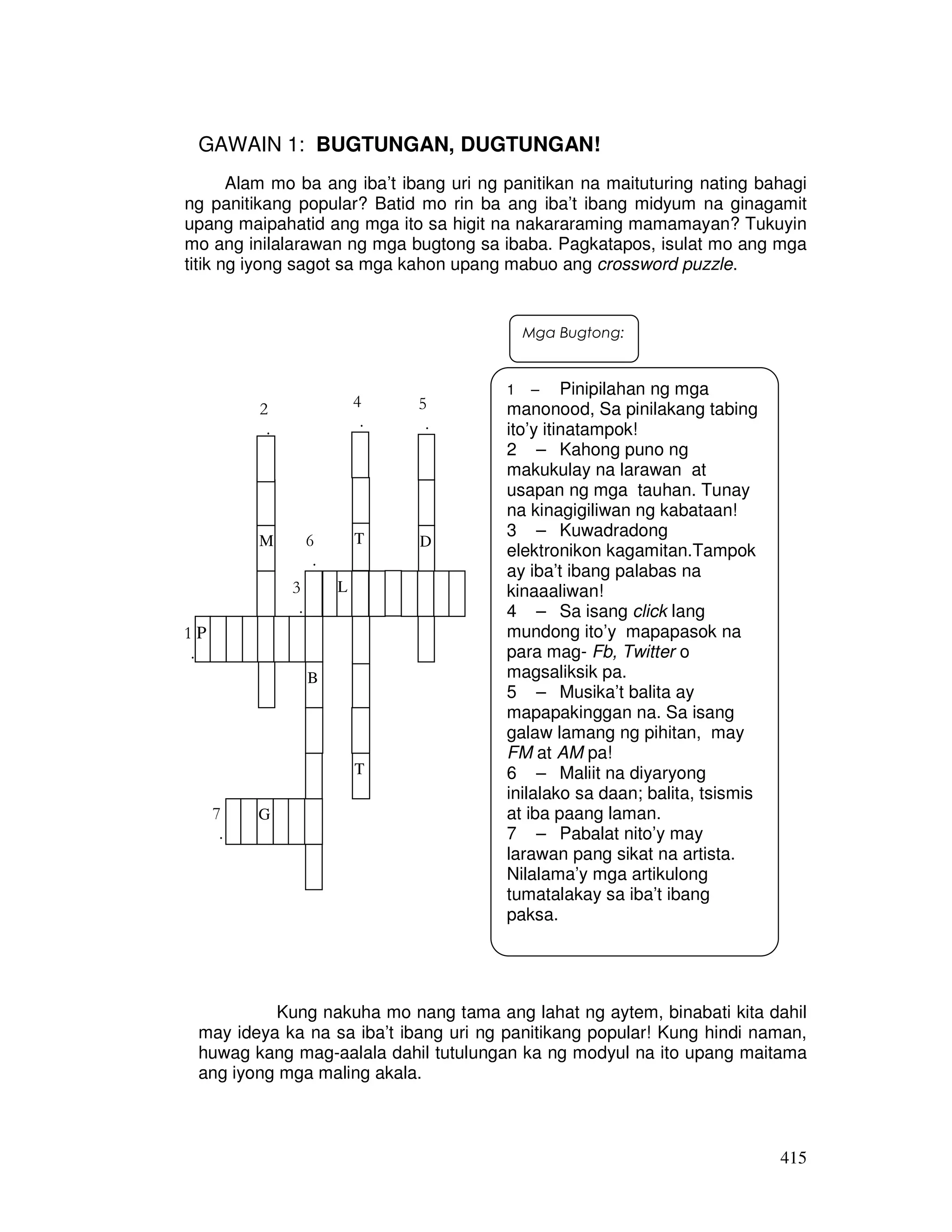 415
GAWAIN 1: BUGTUNGAN, DUGTUNGAN!
Alam mo ba ang iba’t ibang uri ng panitikan na maituturing nating bahagi
ng panitikang popular? Batid mo rin ba ang iba’t ibang midyum na ginagamit
upang maipahatid ang mga ito sa higit na nakararaming mamamayan? Tukuyin
mo ang inilalarawan ng mga bugtong sa ibaba. Pagkatapos, isulat mo ang mga
titik ng iyong sagot sa mga kahon upang mabuo ang crossword puzzle.
Kung nakuha mo nang tama ang lahat ng aytem, binabati kita dahil
may ideya ka na sa iba’t ibang uri ng panitikang popular! Kung hindi naman,
huwag kang mag-aalala dahil tutulungan ka ng modyul na ito upang maitama
ang iyong mga maling akala.
1 – Pinipilahan ng mga
manonood, Sa pinilakang tabing
ito’y itinatampok!
2 – Kahong puno ng
makukulay na larawan at
usapan ng mga tauhan. Tunay
na kinagigiliwan ng kabataan!
3 – Kuwadradong
elektronikon kagamitan.Tampok
ay iba’t ibang palabas na
kinaaaliwan!
4 – Sa isang click lang
mundong ito’y mapapasok na
para mag- Fb, Twitter o
magsaliksik pa.
5 – Musika’t balita ay
mapapakinggan na. Sa isang
galaw lamang ng pihitan, may
FM at AM pa!
6 – Maliit na diyaryong
inilalako sa daan; balita, tsismis
at iba paang laman.
7 – Pabalat nito’y may
larawan pang sikat na artista.
Nilalama’y mga artikulong
tumatalakay sa iba’t ibang
paksa.
4
.
5
.
P1
.
M
B
G
L
T
T
D
7
.
2
.
3
.
6
.
Mga Bugtong:
 