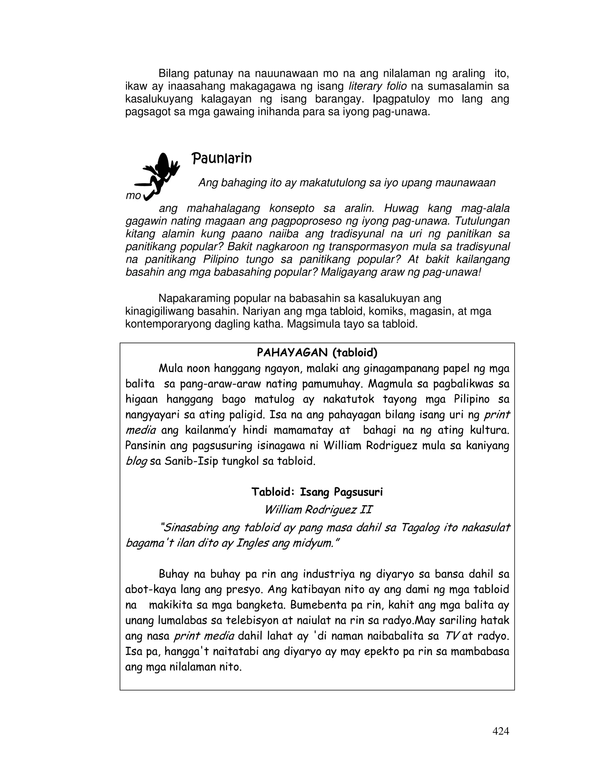 424
Bilang patunay na nauunawaan mo na ang nilalaman ng araling ito,
ikaw ay inaasahang makagagawa ng isang literary folio na sumasalamin sa
kasalukuyang kalagayan ng isang barangay. Ipagpatuloy mo lang ang
pagsagot sa mga gawaing inihanda para sa iyong pag-unawa.
PaunlarinPaunlarinPaunlarinPaunlarin
Ang bahaging ito ay makatutulong sa iyo upang maunawaan
mo
ang mahahalagang konsepto sa aralin. Huwag kang mag-alala
gagawin nating magaan ang pagpoproseso ng iyong pag-unawa. Tutulungan
kitang alamin kung paano naiiba ang tradisyunal na uri ng panitikan sa
panitikang popular? Bakit nagkaroon ng transpormasyon mula sa tradisyunal
na panitikang Pilipino tungo sa panitikang popular? At bakit kailangang
basahin ang mga babasahing popular? Maligayang araw ng pag-unawa!
Napakaraming popular na babasahin sa kasalukuyan ang
kinagigiliwang basahin. Nariyan ang mga tabloid, komiks, magasin, at mga
kontemporaryong dagling katha. Magsimula tayo sa tabloid.
PAHAYAGAN (tabloid)
Mula noon hanggang ngayon, malaki ang ginagampanang papel ng mga
balita sa pang-araw-araw nating pamumuhay. Magmula sa pagbalikwas sa
higaan hanggang bago matulog ay nakatutok tayong mga Pilipino sa
nangyayari sa ating paligid. Isa na ang pahayagan bilang isang uri ng print
media ang kailanma’y hindi mamamatay at bahagi na ng ating kultura.
Pansinin ang pagsusuring isinagawa ni William Rodriguez mula sa kaniyang
blog sa Sanib-Isip tungkol sa tabloid.
Tabloid: Isang Pagsusuri
William Rodriguez II
“Sinasabing ang tabloid ay pang masa dahil sa Tagalog ito nakasulat
bagama't ilan dito ay Ingles ang midyum.”
Buhay na buhay pa rin ang industriya ng diyaryo sa bansa dahil sa
abot-kaya lang ang presyo. Ang katibayan nito ay ang dami ng mga tabloid
na makikita sa mga bangketa. Bumebenta pa rin, kahit ang mga balita ay
unang lumalabas sa telebisyon at naiulat na rin sa radyo.May sariling hatak
ang nasa print media dahil lahat ay 'di naman naibabalita sa TV at radyo.
Isa pa, hangga't naitatabi ang diyaryo ay may epekto pa rin sa mambabasa
ang mga nilalaman nito.
 