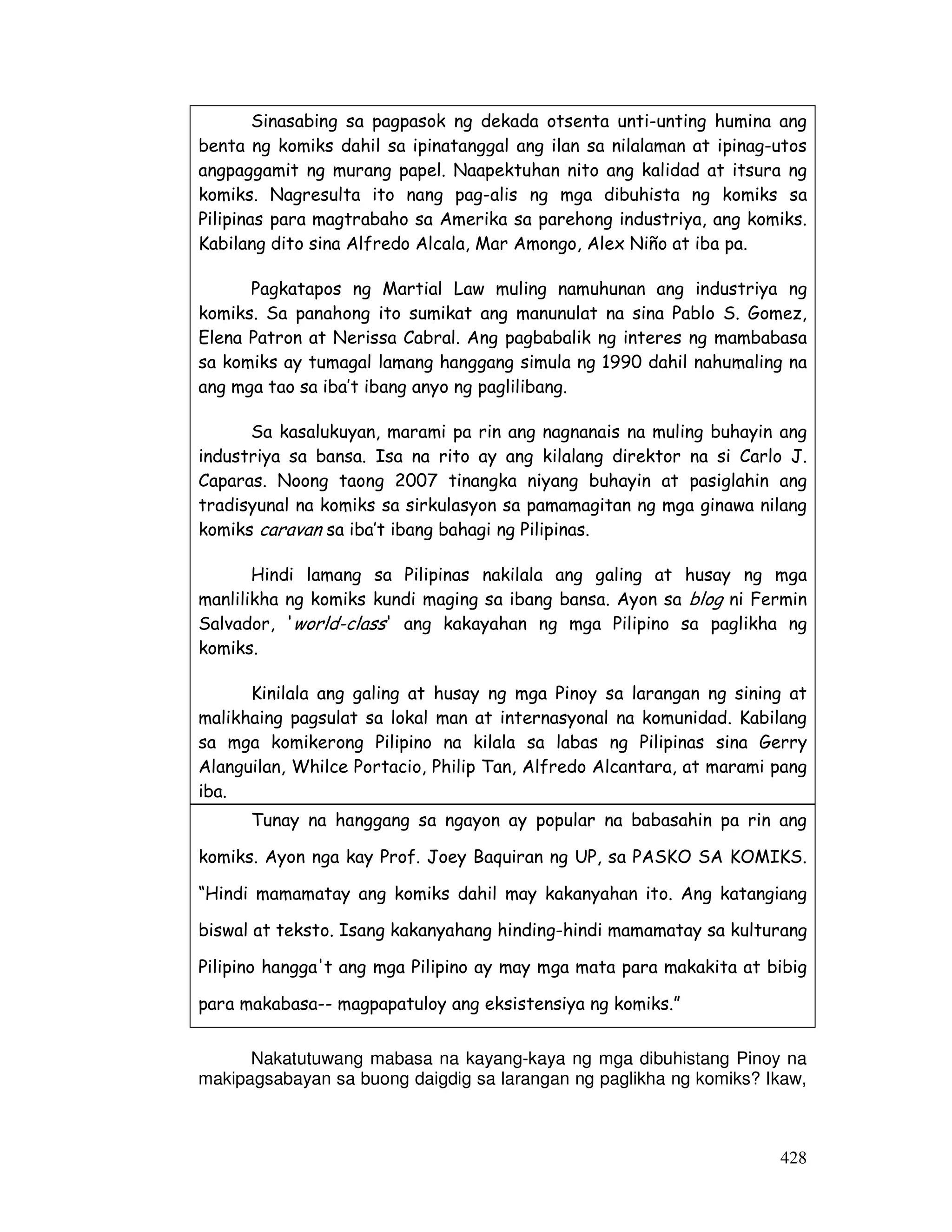 428
Sinasabing sa pagpasok ng dekada otsenta unti-unting humina ang
benta ng komiks dahil sa ipinatanggal ang ilan sa nilalaman at ipinag-utos
angpaggamit ng murang papel. Naapektuhan nito ang kalidad at itsura ng
komiks. Nagresulta ito nang pag-alis ng mga dibuhista ng komiks sa
Pilipinas para magtrabaho sa Amerika sa parehong industriya, ang komiks.
Kabilang dito sina Alfredo Alcala, Mar Amongo, Alex Niño at iba pa.
Pagkatapos ng Martial Law muling namuhunan ang industriya ng
komiks. Sa panahong ito sumikat ang manunulat na sina Pablo S. Gomez,
Elena Patron at Nerissa Cabral. Ang pagbabalik ng interes ng mambabasa
sa komiks ay tumagal lamang hanggang simula ng 1990 dahil nahumaling na
ang mga tao sa iba’t ibang anyo ng paglilibang.
Sa kasalukuyan, marami pa rin ang nagnanais na muling buhayin ang
industriya sa bansa. Isa na rito ay ang kilalang direktor na si Carlo J.
Caparas. Noong taong 2007 tinangka niyang buhayin at pasiglahin ang
tradisyunal na komiks sa sirkulasyon sa pamamagitan ng mga ginawa nilang
komiks caravan sa iba’t ibang bahagi ng Pilipinas.
Hindi lamang sa Pilipinas nakilala ang galing at husay ng mga
manlilikha ng komiks kundi maging sa ibang bansa. Ayon sa blog ni Fermin
Salvador, 'world-class' ang kakayahan ng mga Pilipino sa paglikha ng
komiks.
Kinilala ang galing at husay ng mga Pinoy sa larangan ng sining at
malikhaing pagsulat sa lokal man at internasyonal na komunidad. Kabilang
sa mga komikerong Pilipino na kilala sa labas ng Pilipinas sina Gerry
Alanguilan, Whilce Portacio, Philip Tan, Alfredo Alcantara, at marami pang
iba.
Tunay na hanggang sa ngayon ay popular na babasahin pa rin ang
komiks. Ayon nga kay Prof. Joey Baquiran ng UP, sa PASKO SA KOMIKS.
“Hindi mamamatay ang komiks dahil may kakanyahan ito. Ang katangiang
biswal at teksto. Isang kakanyahang hinding-hindi mamamatay sa kulturang
Pilipino hangga't ang mga Pilipino ay may mga mata para makakita at bibig
para makabasa-- magpapatuloy ang eksistensiya ng komiks.”
Nakatutuwang mabasa na kayang-kaya ng mga dibuhistang Pinoy na
makipagsabayan sa buong daigdig sa larangan ng paglikha ng komiks? Ikaw,
 