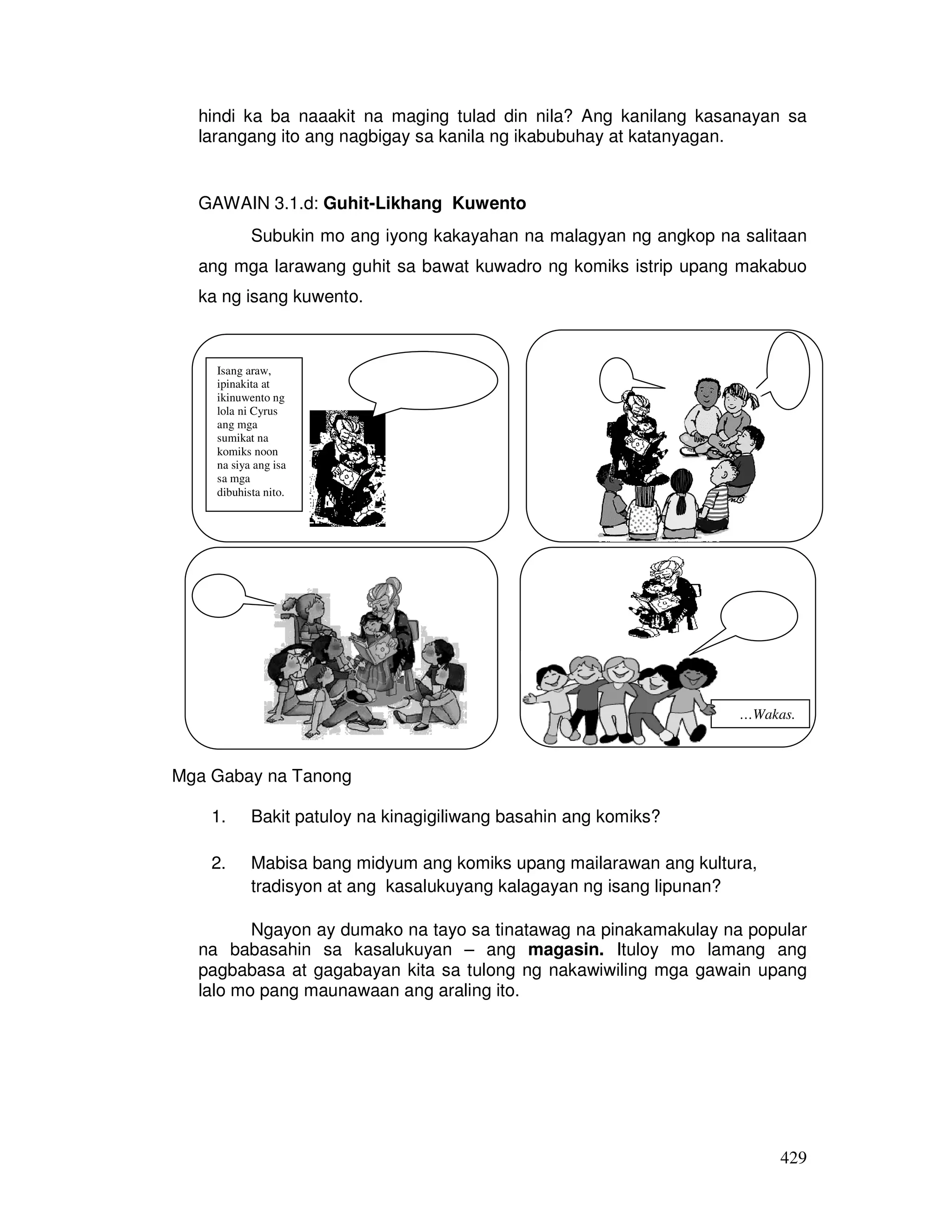 429
hindi ka ba naaakit na maging tulad din nila? Ang kanilang kasanayan sa
larangang ito ang nagbigay sa kanila ng ikabubuhay at katanyagan.
GAWAIN 3.1.d: Guhit-Likhang Kuwento
Subukin mo ang iyong kakayahan na malagyan ng angkop na salitaan
ang mga larawang guhit sa bawat kuwadro ng komiks istrip upang makabuo
ka ng isang kuwento.
Mga Gabay na Tanong:
Mga Gabay na Tanong
1. Bakit patuloy na kinagigiliwang basahin ang komiks?
2. Mabisa bang midyum ang komiks upang mailarawan ang kultura,
tradisyon at ang kasalukuyang kalagayan ng isang lipunan?
Ngayon ay dumako na tayo sa tinatawag na pinakamakulay na popular
na babasahin sa kasalukuyan – ang magasin. Ituloy mo lamang ang
pagbabasa at gagabayan kita sa tulong ng nakawiwiling mga gawain upang
lalo mo pang maunawaan ang araling ito.
Isang araw,
ipinakita at
ikinuwento ng
lola ni Cyrus
ang mga
sumikat na
komiks noon
na siya ang isa
sa mga
dibuhista nito.
…Wakas.
 