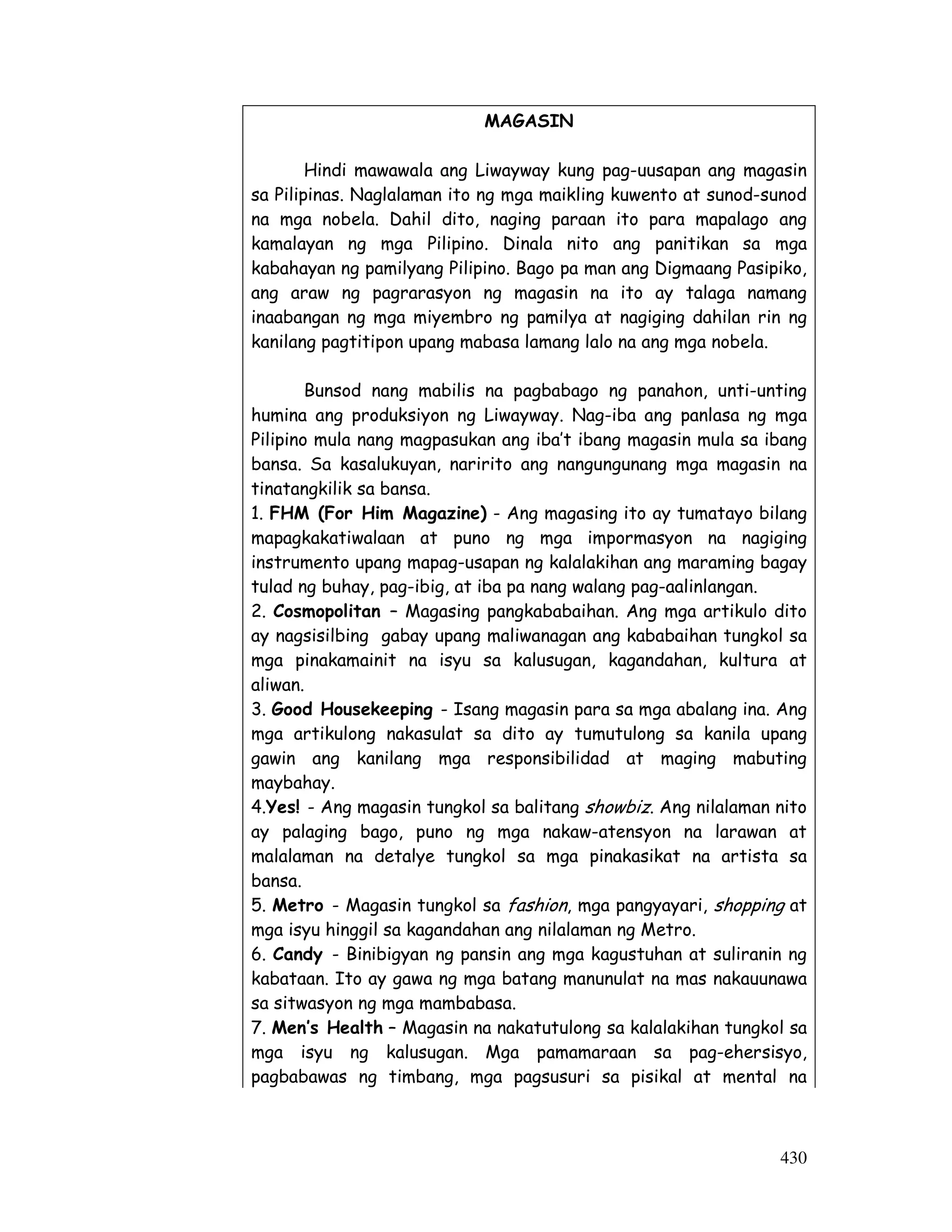 430
MAGASIN
Hindi mawawala ang Liwayway kung pag-uusapan ang magasin
sa Pilipinas. Naglalaman ito ng mga maikling kuwento at sunod-sunod
na mga nobela. Dahil dito, naging paraan ito para mapalago ang
kamalayan ng mga Pilipino. Dinala nito ang panitikan sa mga
kabahayan ng pamilyang Pilipino. Bago pa man ang Digmaang Pasipiko,
ang araw ng pagrarasyon ng magasin na ito ay talaga namang
inaabangan ng mga miyembro ng pamilya at nagiging dahilan rin ng
kanilang pagtitipon upang mabasa lamang lalo na ang mga nobela.
Bunsod nang mabilis na pagbabago ng panahon, unti-unting
humina ang produksiyon ng Liwayway. Nag-iba ang panlasa ng mga
Pilipino mula nang magpasukan ang iba’t ibang magasin mula sa ibang
bansa. Sa kasalukuyan, naririto ang nangungunang mga magasin na
tinatangkilik sa bansa.
1. FHM (For Him Magazine) - Ang magasing ito ay tumatayo bilang
mapagkakatiwalaan at puno ng mga impormasyon na nagiging
instrumento upang mapag-usapan ng kalalakihan ang maraming bagay
tulad ng buhay, pag-ibig, at iba pa nang walang pag-aalinlangan.
2. Cosmopolitan – Magasing pangkababaihan. Ang mga artikulo dito
ay nagsisilbing gabay upang maliwanagan ang kababaihan tungkol sa
mga pinakamainit na isyu sa kalusugan, kagandahan, kultura at
aliwan.
3. Good Housekeeping - Isang magasin para sa mga abalang ina. Ang
mga artikulong nakasulat sa dito ay tumutulong sa kanila upang
gawin ang kanilang mga responsibilidad at maging mabuting
maybahay.
4.Yes! - Ang magasin tungkol sa balitang showbiz. Ang nilalaman nito
ay palaging bago, puno ng mga nakaw-atensyon na larawan at
malalaman na detalye tungkol sa mga pinakasikat na artista sa
bansa.
5. Metro - Magasin tungkol sa fashion, mga pangyayari, shopping at
mga isyu hinggil sa kagandahan ang nilalaman ng Metro.
6. Candy - Binibigyan ng pansin ang mga kagustuhan at suliranin ng
kabataan. Ito ay gawa ng mga batang manunulat na mas nakauunawa
sa sitwasyon ng mga mambabasa.
7. Men’s Health – Magasin na nakatutulong sa kalalakihan tungkol sa
mga isyu ng kalusugan. Mga pamamaraan sa pag-ehersisyo,
pagbabawas ng timbang, mga pagsusuri sa pisikal at mental na
 