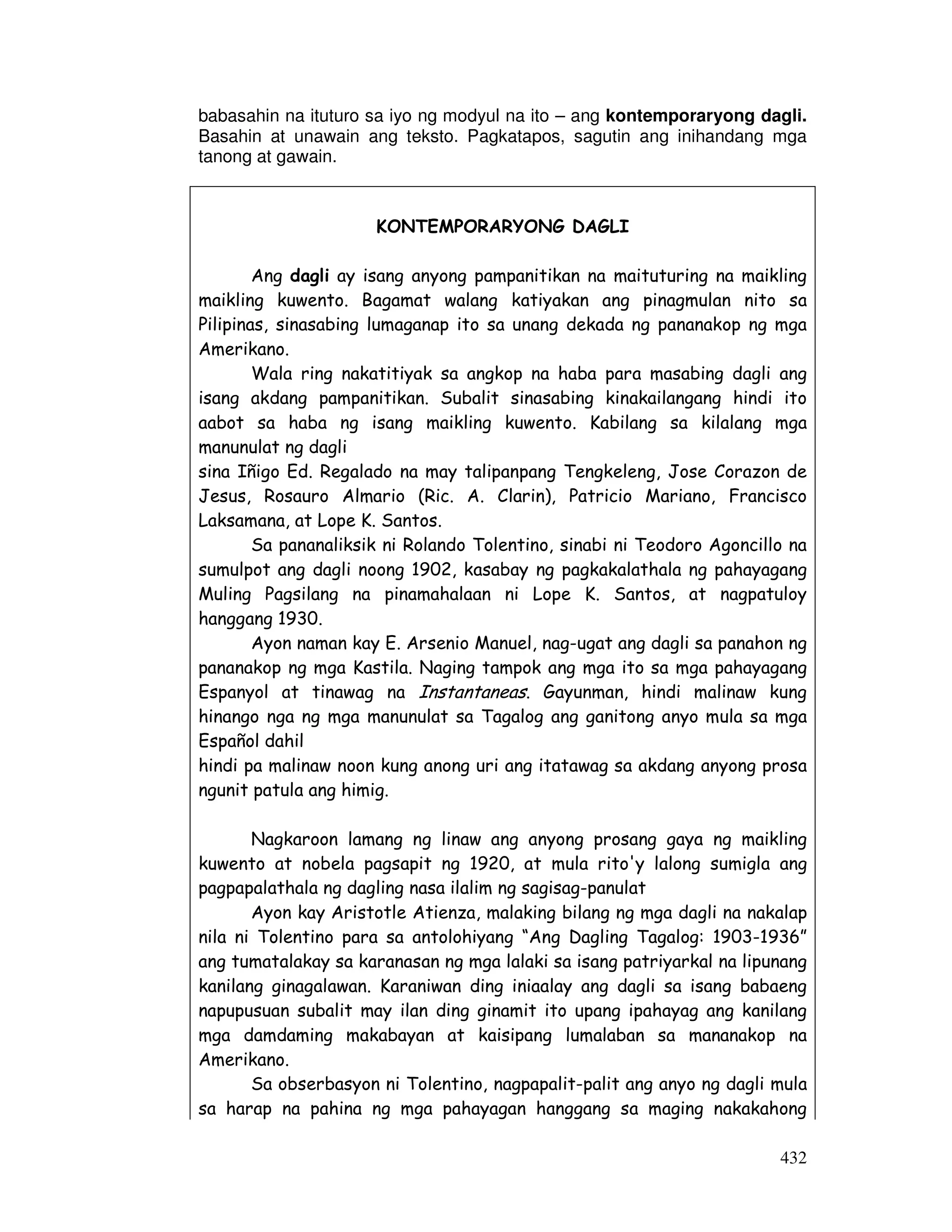 432
babasahin na ituturo sa iyo ng modyul na ito – ang kontemporaryong dagli.
Basahin at unawain ang teksto. Pagkatapos, sagutin ang inihandang mga
tanong at gawain.
KONTEMPORARYONG DAGLI
Ang dagli ay isang anyong pampanitikan na maituturing na maikling
maikling kuwento. Bagamat walang katiyakan ang pinagmulan nito sa
Pilipinas, sinasabing lumaganap ito sa unang dekada ng pananakop ng mga
Amerikano.
Wala ring nakatitiyak sa angkop na haba para masabing dagli ang
isang akdang pampanitikan. Subalit sinasabing kinakailangang hindi ito
aabot sa haba ng isang maikling kuwento. Kabilang sa kilalang mga
manunulat ng dagli
sina Iñigo Ed. Regalado na may talipanpang Tengkeleng, Jose Corazon de
Jesus, Rosauro Almario (Ric. A. Clarin), Patricio Mariano, Francisco
Laksamana, at Lope K. Santos.
Sa pananaliksik ni Rolando Tolentino, sinabi ni Teodoro Agoncillo na
sumulpot ang dagli noong 1902, kasabay ng pagkakalathala ng pahayagang
Muling Pagsilang na pinamahalaan ni Lope K. Santos, at nagpatuloy
hanggang 1930.
Ayon naman kay E. Arsenio Manuel, nag-ugat ang dagli sa panahon ng
pananakop ng mga Kastila. Naging tampok ang mga ito sa mga pahayagang
Espanyol at tinawag na Instantaneas. Gayunman, hindi malinaw kung
hinango nga ng mga manunulat sa Tagalog ang ganitong anyo mula sa mga
Español dahil
hindi pa malinaw noon kung anong uri ang itatawag sa akdang anyong prosa
ngunit patula ang himig.
Nagkaroon lamang ng linaw ang anyong prosang gaya ng maikling
kuwento at nobela pagsapit ng 1920, at mula rito'y lalong sumigla ang
pagpapalathala ng dagling nasa ilalim ng sagisag-panulat
Ayon kay Aristotle Atienza, malaking bilang ng mga dagli na nakalap
nila ni Tolentino para sa antolohiyang “Ang Dagling Tagalog: 1903-1936”
ang tumatalakay sa karanasan ng mga lalaki sa isang patriyarkal na lipunang
kanilang ginagalawan. Karaniwan ding iniaalay ang dagli sa isang babaeng
napupusuan subalit may ilan ding ginamit ito upang ipahayag ang kanilang
mga damdaming makabayan at kaisipang lumalaban sa mananakop na
Amerikano.
Sa obserbasyon ni Tolentino, nagpapalit-palit ang anyo ng dagli mula
sa harap na pahina ng mga pahayagan hanggang sa maging nakakahong
 