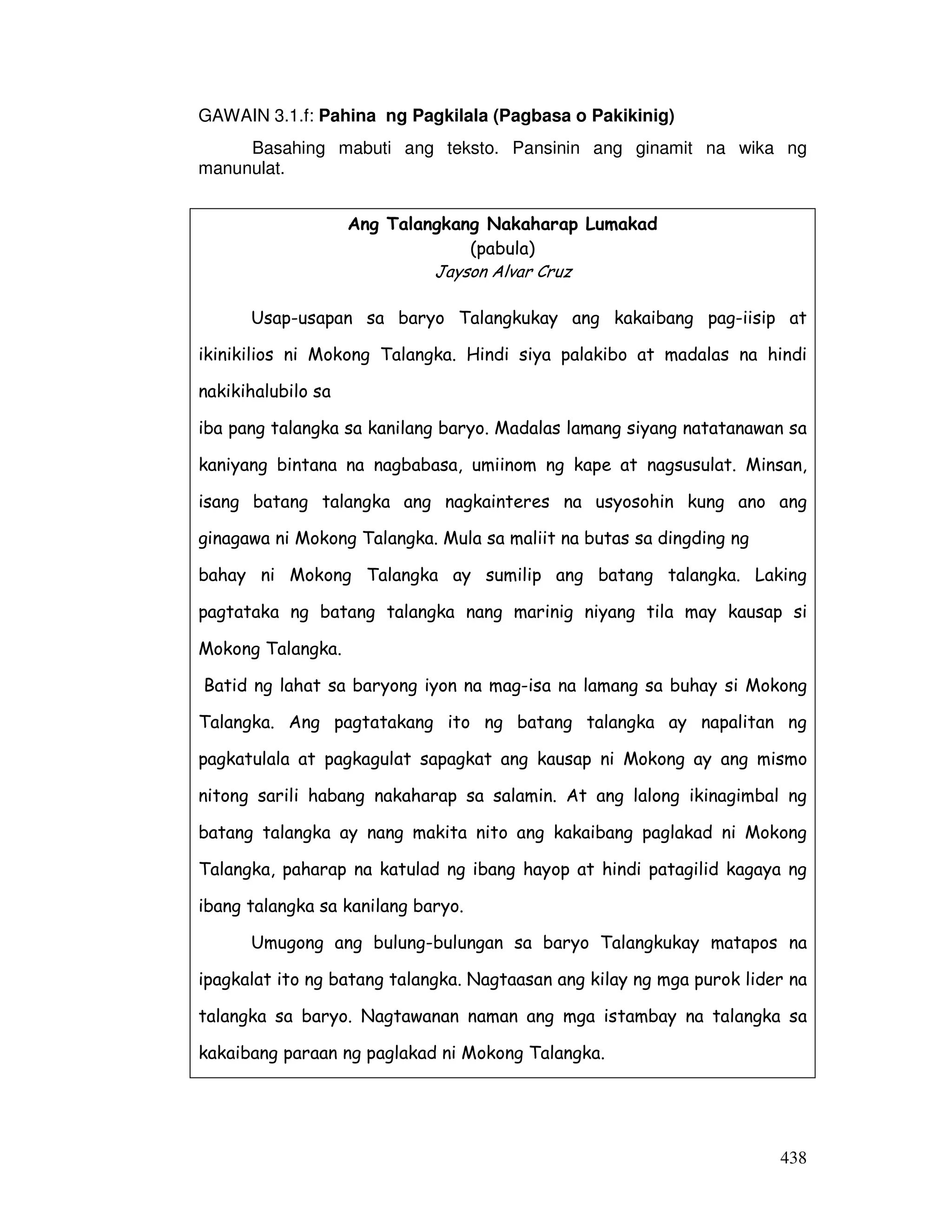 438
GAWAIN 3.1.f: Pahina ng Pagkilala (Pagbasa o Pakikinig)
Basahing mabuti ang teksto. Pansinin ang ginamit na wika ng
manunulat.
Ang Talangkang Nakaharap Lumakad
(pabula)
Jayson Alvar Cruz
Usap-usapan sa baryo Talangkukay ang kakaibang pag-iisip at
ikinikilios ni Mokong Talangka. Hindi siya palakibo at madalas na hindi
nakikihalubilo sa
iba pang talangka sa kanilang baryo. Madalas lamang siyang natatanawan sa
kaniyang bintana na nagbabasa, umiinom ng kape at nagsusulat. Minsan,
isang batang talangka ang nagkainteres na usyosohin kung ano ang
ginagawa ni Mokong Talangka. Mula sa maliit na butas sa dingding ng
bahay ni Mokong Talangka ay sumilip ang batang talangka. Laking
pagtataka ng batang talangka nang marinig niyang tila may kausap si
Mokong Talangka.
Batid ng lahat sa baryong iyon na mag-isa na lamang sa buhay si Mokong
Talangka. Ang pagtatakang ito ng batang talangka ay napalitan ng
pagkatulala at pagkagulat sapagkat ang kausap ni Mokong ay ang mismo
nitong sarili habang nakaharap sa salamin. At ang lalong ikinagimbal ng
batang talangka ay nang makita nito ang kakaibang paglakad ni Mokong
Talangka, paharap na katulad ng ibang hayop at hindi patagilid kagaya ng
ibang talangka sa kanilang baryo.
Umugong ang bulung-bulungan sa baryo Talangkukay matapos na
ipagkalat ito ng batang talangka. Nagtaasan ang kilay ng mga purok lider na
talangka sa baryo. Nagtawanan naman ang mga istambay na talangka sa
kakaibang paraan ng paglakad ni Mokong Talangka.
 