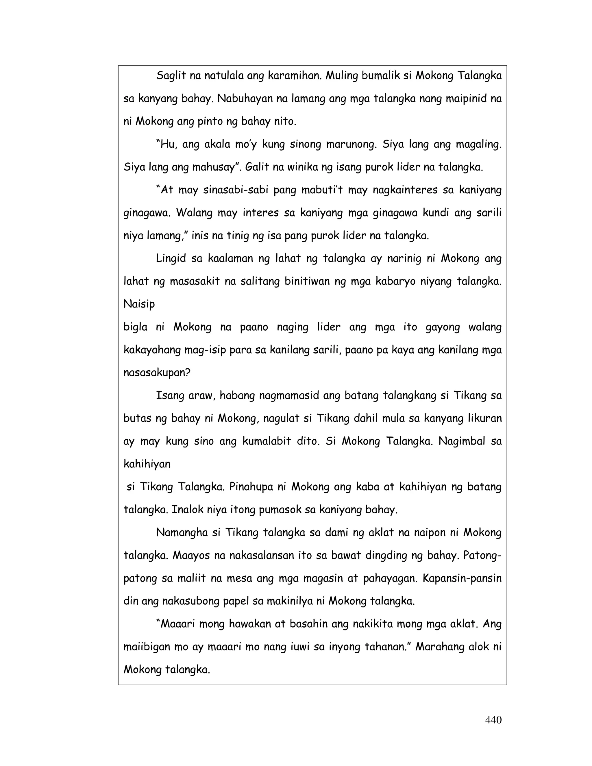 440
Saglit na natulala ang karamihan. Muling bumalik si Mokong Talangka
sa kanyang bahay. Nabuhayan na lamang ang mga talangka nang maipinid na
ni Mokong ang pinto ng bahay nito.
“Hu, ang akala mo’y kung sinong marunong. Siya lang ang magaling.
Siya lang ang mahusay”. Galit na winika ng isang purok lider na talangka.
“At may sinasabi-sabi pang mabuti’t may nagkainteres sa kaniyang
ginagawa. Walang may interes sa kaniyang mga ginagawa kundi ang sarili
niya lamang,” inis na tinig ng isa pang purok lider na talangka.
Lingid sa kaalaman ng lahat ng talangka ay narinig ni Mokong ang
lahat ng masasakit na salitang binitiwan ng mga kabaryo niyang talangka.
Naisip
bigla ni Mokong na paano naging lider ang mga ito gayong walang
kakayahang mag-isip para sa kanilang sarili, paano pa kaya ang kanilang mga
nasasakupan?
Isang araw, habang nagmamasid ang batang talangkang si Tikang sa
butas ng bahay ni Mokong, nagulat si Tikang dahil mula sa kanyang likuran
ay may kung sino ang kumalabit dito. Si Mokong Talangka. Nagimbal sa
kahihiyan
si Tikang Talangka. Pinahupa ni Mokong ang kaba at kahihiyan ng batang
talangka. Inalok niya itong pumasok sa kaniyang bahay.
Namangha si Tikang talangka sa dami ng aklat na naipon ni Mokong
talangka. Maayos na nakasalansan ito sa bawat dingding ng bahay. Patong-
patong sa maliit na mesa ang mga magasin at pahayagan. Kapansin-pansin
din ang nakasubong papel sa makinilya ni Mokong talangka.
“Maaari mong hawakan at basahin ang nakikita mong mga aklat. Ang
maiibigan mo ay maaari mo nang iuwi sa inyong tahanan.” Marahang alok ni
Mokong talangka.
 