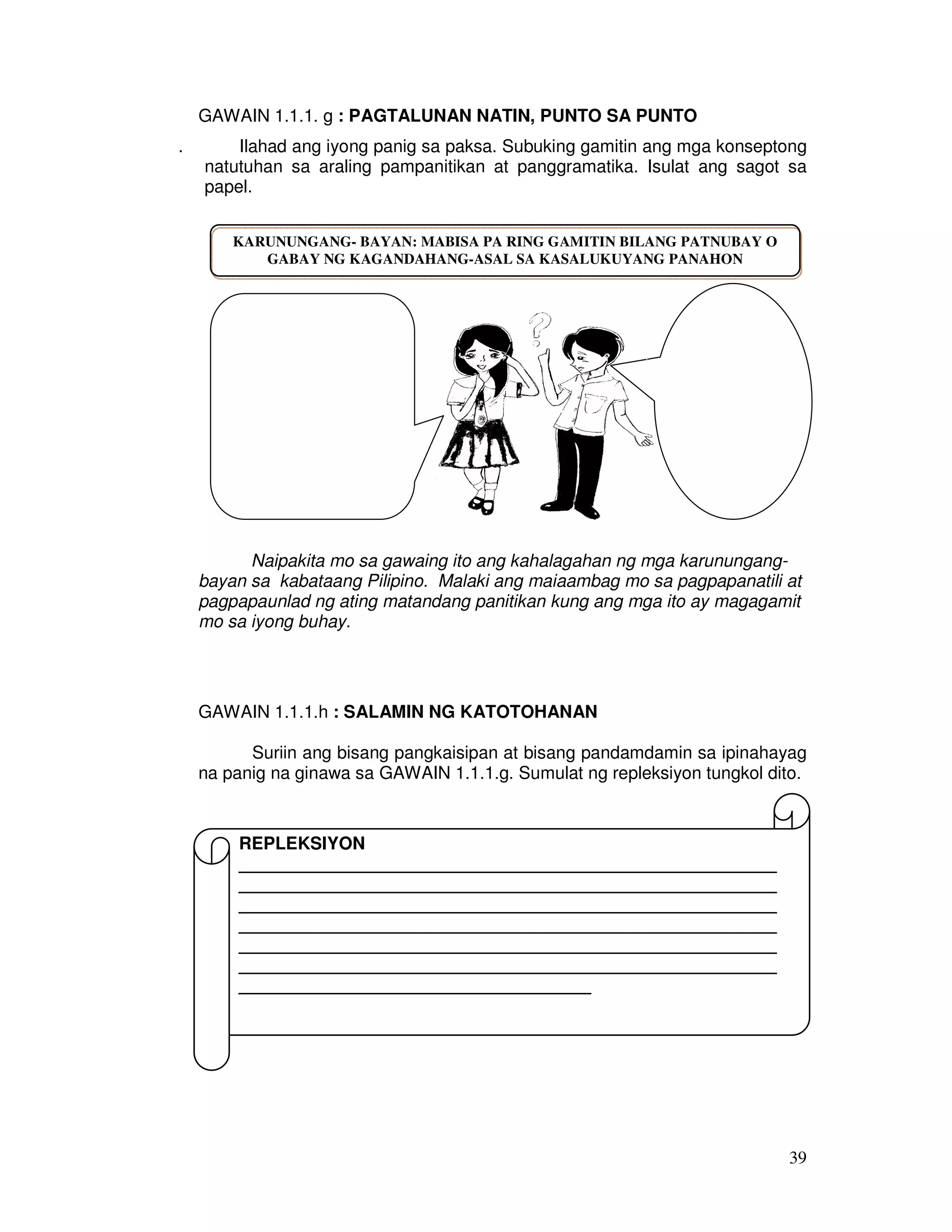 39
GAWAIN 1.1.1. g : PAGTALUNAN NATIN, PUNTO SA PUNTO
. Ilahad ang iyong panig sa paksa. Subuking gamitin ang mga konseptong
natutuhan sa araling pampanitikan at panggramatika. Isulat ang sagot sa
papel.
Naipakita mo sa gawaing ito ang kahalagahan ng mga karunungang-
bayan sa kabataang Pilipino. Malaki ang maiaambag mo sa pagpapanatili at
pagpapaunlad ng ating matandang panitikan kung ang mga ito ay magagamit
mo sa iyong buhay.
GAWAIN 1.1.1.h : SALAMIN NG KATOTOHANAN
Suriin ang bisang pangkaisipan at bisang pandamdamin sa ipinahayag
na panig na ginawa sa GAWAIN 1.1.1.g. Sumulat ng repleksiyon tungkol dito.
KARUNUNGANG- BAYAN: MABISA PA RING GAMITIN BILANG PATNUBAY O
GABAY NG KAGANDAHANG-ASAL SA KASALUKUYANG PANAHON
REPLEKSIYON
_______________________________________________________
_______________________________________________________
_______________________________________________________
_______________________________________________________
_______________________________________________________
_______________________________________________________
____________________________________
 