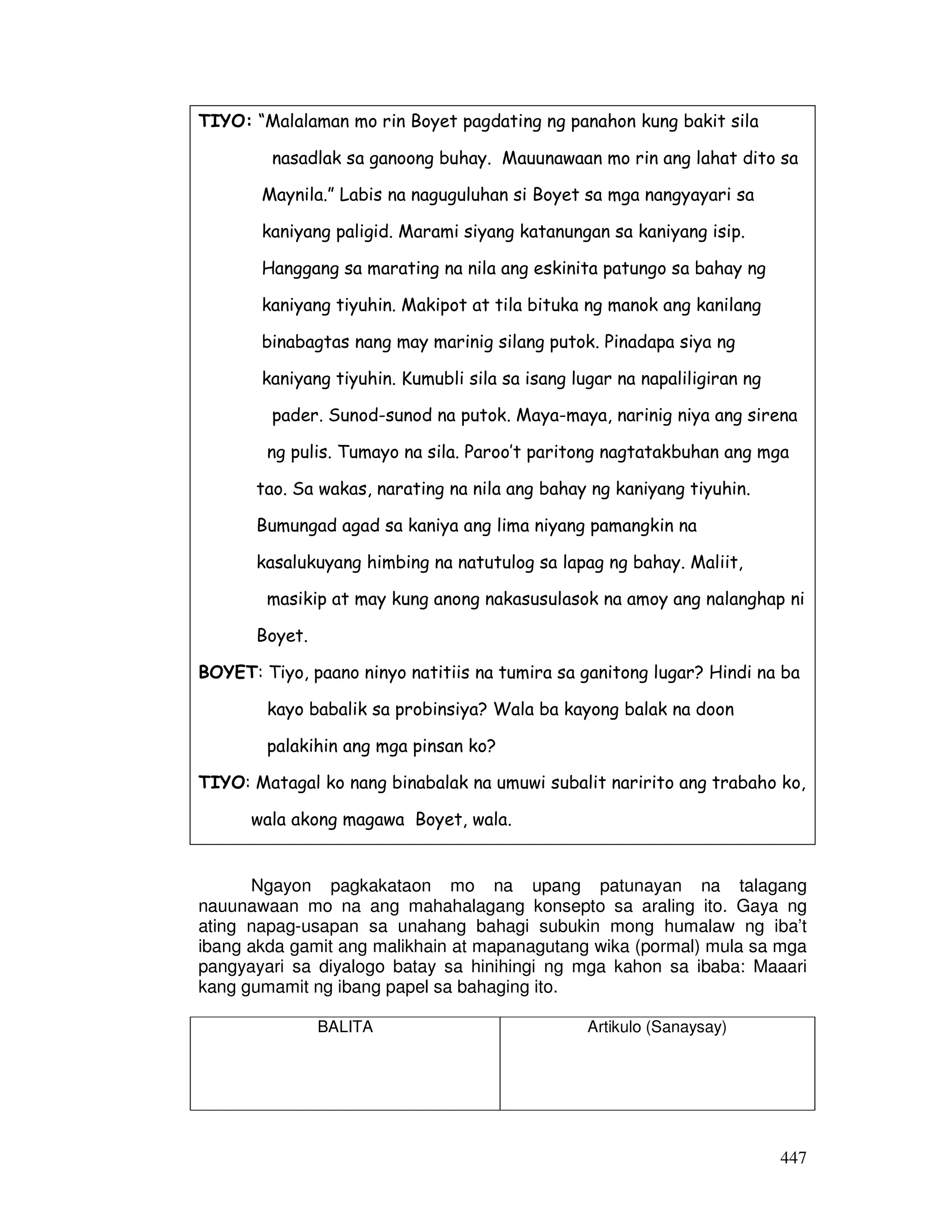 447
TIYO: “Malalaman mo rin Boyet pagdating ng panahon kung bakit sila
nasadlak sa ganoong buhay. Mauunawaan mo rin ang lahat dito sa
Maynila.” Labis na naguguluhan si Boyet sa mga nangyayari sa
kaniyang paligid. Marami siyang katanungan sa kaniyang isip.
Hanggang sa marating na nila ang eskinita patungo sa bahay ng
kaniyang tiyuhin. Makipot at tila bituka ng manok ang kanilang
binabagtas nang may marinig silang putok. Pinadapa siya ng
kaniyang tiyuhin. Kumubli sila sa isang lugar na napaliligiran ng
pader. Sunod-sunod na putok. Maya-maya, narinig niya ang sirena
ng pulis. Tumayo na sila. Paroo’t paritong nagtatakbuhan ang mga
tao. Sa wakas, narating na nila ang bahay ng kaniyang tiyuhin.
Bumungad agad sa kaniya ang lima niyang pamangkin na
kasalukuyang himbing na natutulog sa lapag ng bahay. Maliit,
masikip at may kung anong nakasusulasok na amoy ang nalanghap ni
Boyet.
BOYET: Tiyo, paano ninyo natitiis na tumira sa ganitong lugar? Hindi na ba
kayo babalik sa probinsiya? Wala ba kayong balak na doon
palakihin ang mga pinsan ko?
TIYO: Matagal ko nang binabalak na umuwi subalit naririto ang trabaho ko,
wala akong magawa Boyet, wala.
Ngayon pagkakataon mo na upang patunayan na talagang
nauunawaan mo na ang mahahalagang konsepto sa araling ito. Gaya ng
ating napag-usapan sa unahang bahagi subukin mong humalaw ng iba’t
ibang akda gamit ang malikhain at mapanagutang wika (pormal) mula sa mga
pangyayari sa diyalogo batay sa hinihingi ng mga kahon sa ibaba: Maaari
kang gumamit ng ibang papel sa bahaging ito.
BALITA Artikulo (Sanaysay)
 