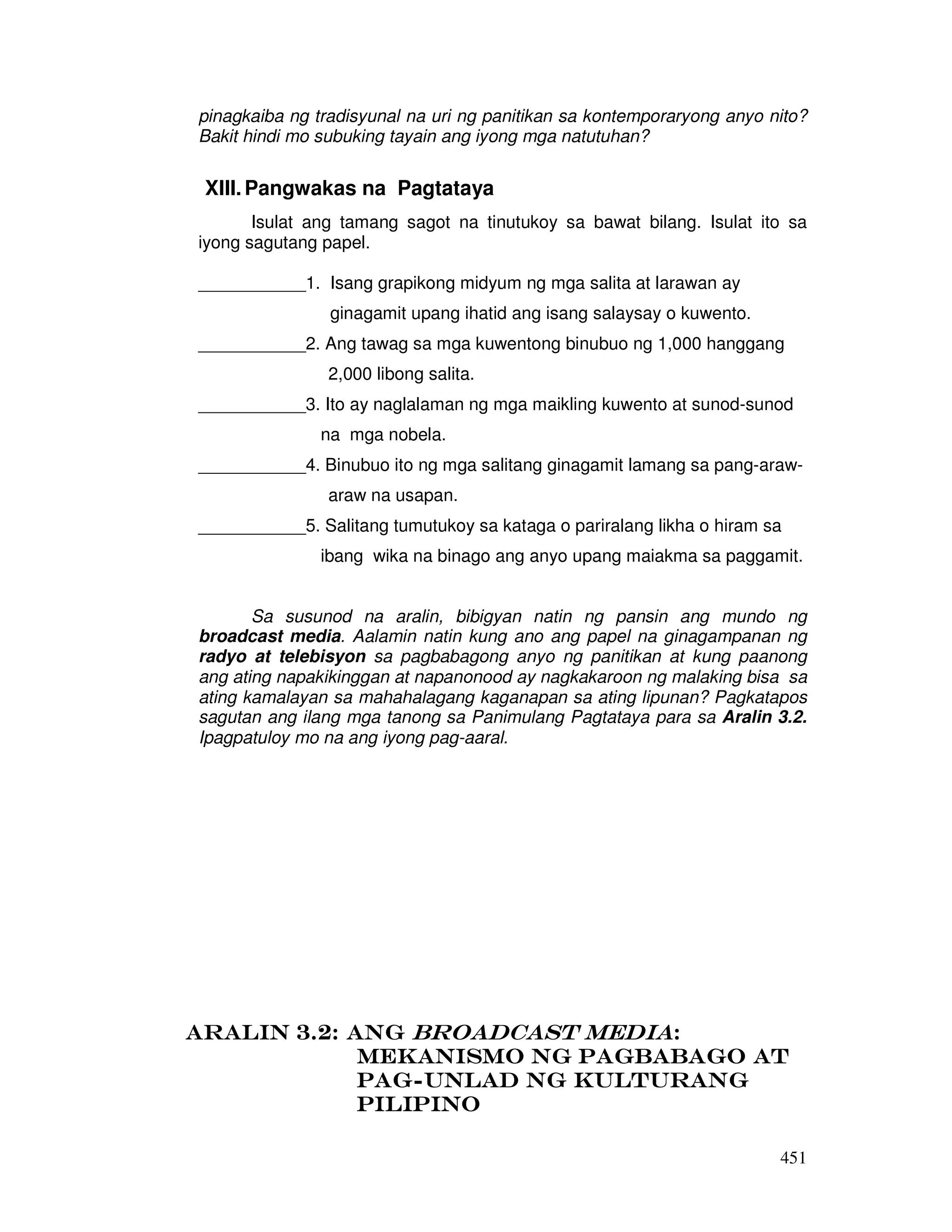 451
pinagkaiba ng tradisyunal na uri ng panitikan sa kontemporaryong anyo nito?
Bakit hindi mo subuking tayain ang iyong mga natutuhan?
XIII.Pangwakas na Pagtataya
Isulat ang tamang sagot na tinutukoy sa bawat bilang. Isulat ito sa
iyong sagutang papel.
___________1. Isang grapikong midyum ng mga salita at larawan ay
ginagamit upang ihatid ang isang salaysay o kuwento.
___________2. Ang tawag sa mga kuwentong binubuo ng 1,000 hanggang
2,000 libong salita.
___________3. Ito ay naglalaman ng mga maikling kuwento at sunod-sunod
na mga nobela.
___________4. Binubuo ito ng mga salitang ginagamit lamang sa pang-araw-
araw na usapan.
___________5. Salitang tumutukoy sa kataga o pariralang likha o hiram sa
ibang wika na binago ang anyo upang maiakma sa paggamit.
Sa susunod na aralin, bibigyan natin ng pansin ang mundo ng
broadcast media. Aalamin natin kung ano ang papel na ginagampanan ng
radyo at telebisyon sa pagbabagong anyo ng panitikan at kung paanong
ang ating napakikinggan at napanonood ay nagkakaroon ng malaking bisa sa
ating kamalayan sa mahahalagang kaganapan sa ating lipunan? Pagkatapos
sagutan ang ilang mga tanong sa Panimulang Pagtataya para sa Aralin 3.2.
Ipagpatuloy mo na ang iyong pag-aaral.
Aralin 3.2: AngAralin 3.2: AngAralin 3.2: AngAralin 3.2: Ang Broadcast MediaBroadcast MediaBroadcast MediaBroadcast Media::::
Mekanismo ng Pagbabago atMekanismo ng Pagbabago atMekanismo ng Pagbabago atMekanismo ng Pagbabago at
PagPagPagPag----unlad ng Kulturangunlad ng Kulturangunlad ng Kulturangunlad ng Kulturang
PilipinoPilipinoPilipinoPilipino
 