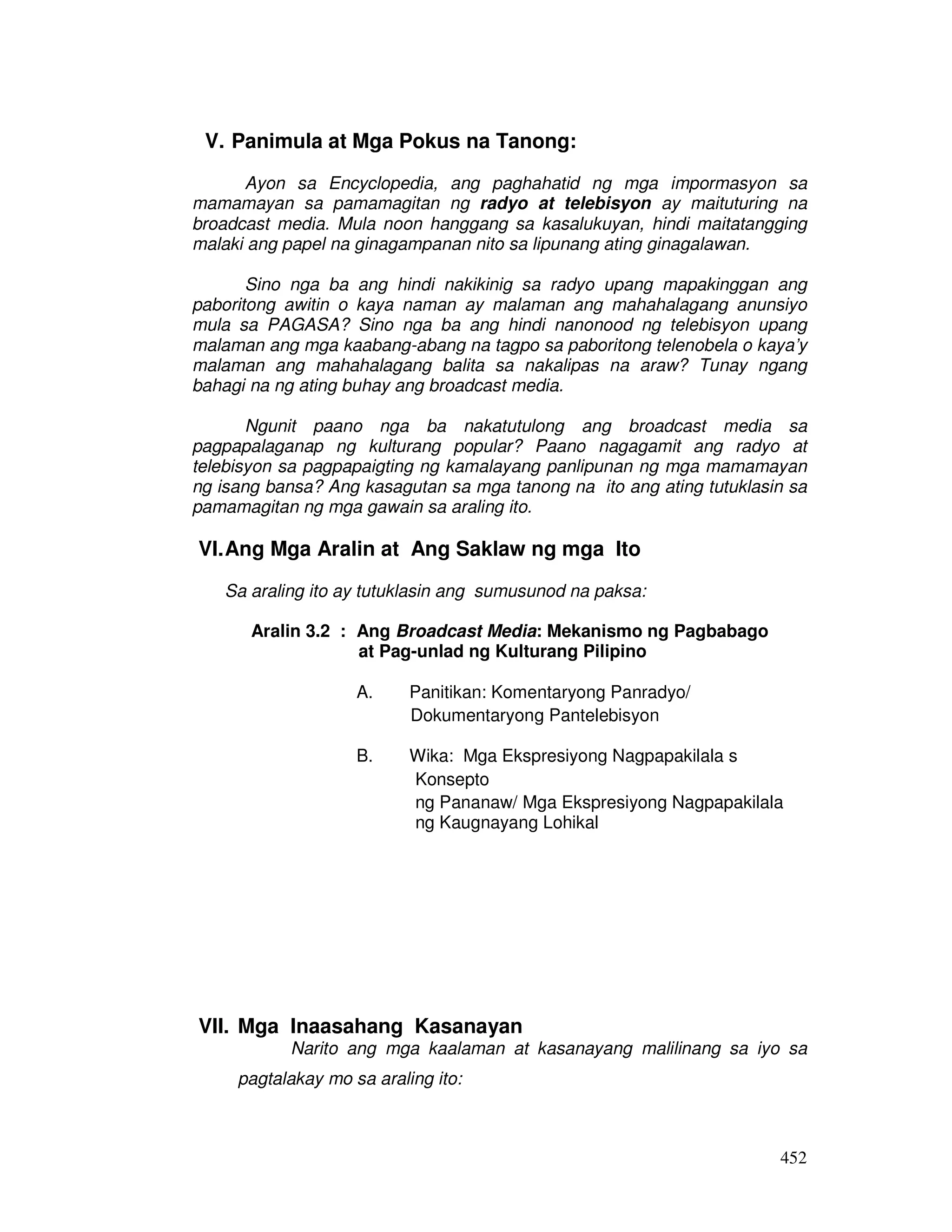 452
V. Panimula at Mga Pokus na Tanong:
Ayon sa Encyclopedia, ang paghahatid ng mga impormasyon sa
mamamayan sa pamamagitan ng radyo at telebisyon ay maituturing na
broadcast media. Mula noon hanggang sa kasalukuyan, hindi maitatangging
malaki ang papel na ginagampanan nito sa lipunang ating ginagalawan.
Sino nga ba ang hindi nakikinig sa radyo upang mapakinggan ang
paboritong awitin o kaya naman ay malaman ang mahahalagang anunsiyo
mula sa PAGASA? Sino nga ba ang hindi nanonood ng telebisyon upang
malaman ang mga kaabang-abang na tagpo sa paboritong telenobela o kaya’y
malaman ang mahahalagang balita sa nakalipas na araw? Tunay ngang
bahagi na ng ating buhay ang broadcast media.
Ngunit paano nga ba nakatutulong ang broadcast media sa
pagpapalaganap ng kulturang popular? Paano nagagamit ang radyo at
telebisyon sa pagpapaigting ng kamalayang panlipunan ng mga mamamayan
ng isang bansa? Ang kasagutan sa mga tanong na ito ang ating tutuklasin sa
pamamagitan ng mga gawain sa araling ito.
VI.Ang Mga Aralin at Ang Saklaw ng mga Ito
Sa araling ito ay tutuklasin ang sumusunod na paksa:
Aralin 3.2 : Ang Broadcast Media: Mekanismo ng Pagbabago
at Pag-unlad ng Kulturang Pilipino
A. Panitikan: Komentaryong Panradyo/
Dokumentaryong Pantelebisyon
B. Wika: Mga Ekspresiyong Nagpapakilala s
Konsepto
ng Pananaw/ Mga Ekspresiyong Nagpapakilala
ng Kaugnayang Lohikal
VII. Mga Inaasahang Kasanayan
Narito ang mga kaalaman at kasanayang malilinang sa iyo sa
pagtalakay mo sa araling ito:
 