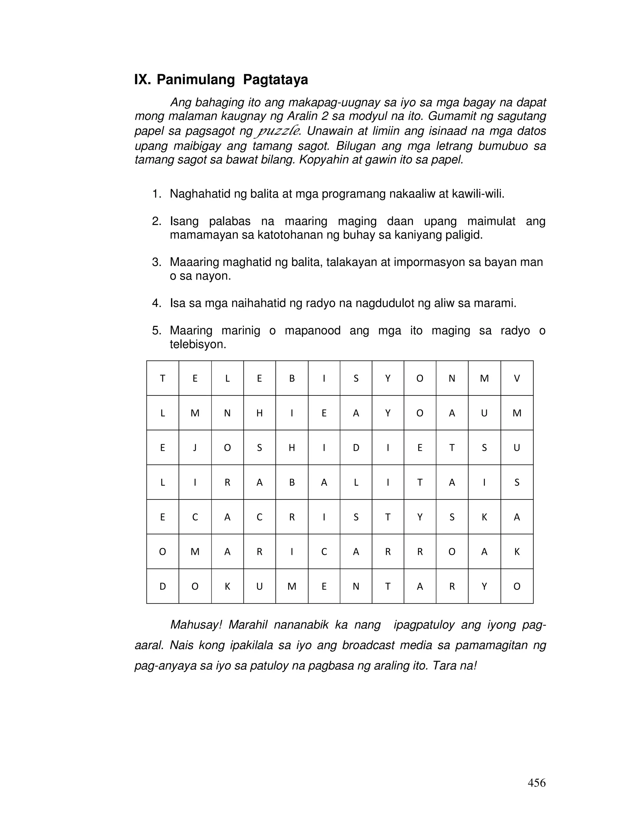 456
IX. Panimulang Pagtataya
Ang bahaging ito ang makapag-uugnay sa iyo sa mga bagay na dapat
mong malaman kaugnay ng Aralin 2 sa modyul na ito. Gumamit ng sagutang
papel sa pagsagot ng puzzle. Unawain at limiin ang isinaad na mga datos
upang maibigay ang tamang sagot. Bilugan ang mga letrang bumubuo sa
tamang sagot sa bawat bilang. Kopyahin at gawin ito sa papel.
1. Naghahatid ng balita at mga programang nakaaliw at kawili-wili.
2. Isang palabas na maaring maging daan upang maimulat ang
mamamayan sa katotohanan ng buhay sa kaniyang paligid.
3. Maaaring maghatid ng balita, talakayan at impormasyon sa bayan man
o sa nayon.
4. Isa sa mga naihahatid ng radyo na nagdudulot ng aliw sa marami.
5. Maaring marinig o mapanood ang mga ito maging sa radyo o
telebisyon.
T E L E B I S Y O N M V
L M N H I E A Y O A U M
E J O S H I D I E T S U
L I R A B A L I T A I S
E C A C R I S T Y S K A
O M A R I C A R R O A K
D O K U M E N T A R Y O
Mahusay! Marahil nananabik ka nang ipagpatuloy ang iyong pag-
aaral. Nais kong ipakilala sa iyo ang broadcast media sa pamamagitan ng
pag-anyaya sa iyo sa patuloy na pagbasa ng araling ito. Tara na!
 