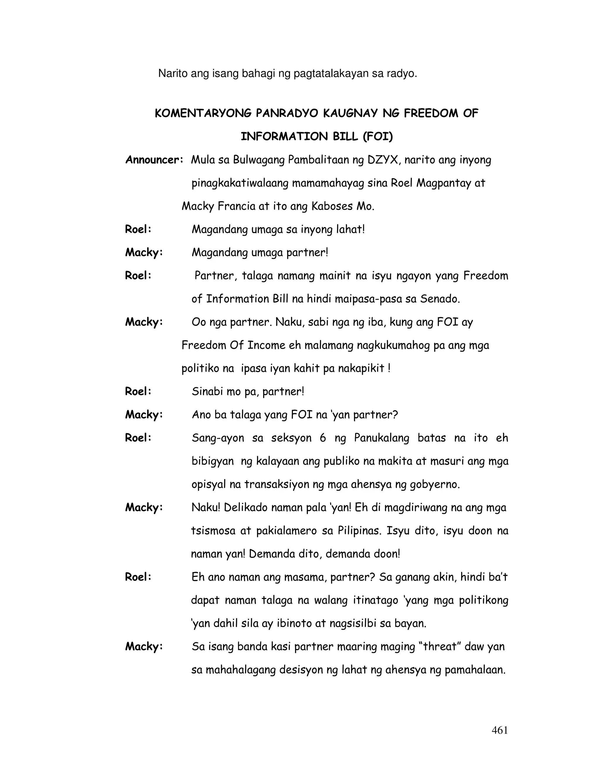 461
Narito ang isang bahagi ng pagtatalakayan sa radyo.
KOMENTARYONG PANRADYO KAUGNAY NG FREEDOM OF
INFORMATION BILL (FOI)
Announcer: Mula sa Bulwagang Pambalitaan ng DZYX, narito ang inyong
pinagkakatiwalaang mamamahayag sina Roel Magpantay at
Macky Francia at ito ang Kaboses Mo.
Roel: Magandang umaga sa inyong lahat!
Macky: Magandang umaga partner!
Roel: Partner, talaga namang mainit na isyu ngayon yang Freedom
of Information Bill na hindi maipasa-pasa sa Senado.
Macky: Oo nga partner. Naku, sabi nga ng iba, kung ang FOI ay
Freedom Of Income eh malamang nagkukumahog pa ang mga
politiko na ipasa iyan kahit pa nakapikit !
Roel: Sinabi mo pa, partner!
Macky: Ano ba talaga yang FOI na ‘yan partner?
Roel: Sang-ayon sa seksyon 6 ng Panukalang batas na ito eh
bibigyan ng kalayaan ang publiko na makita at masuri ang mga
opisyal na transaksiyon ng mga ahensya ng gobyerno.
Macky: Naku! Delikado naman pala ‘yan! Eh di magdiriwang na ang mga
tsismosa at pakialamero sa Pilipinas. Isyu dito, isyu doon na
naman yan! Demanda dito, demanda doon!
Roel: Eh ano naman ang masama, partner? Sa ganang akin, hindi ba’t
dapat naman talaga na walang itinatago ‘yang mga politikong
‘yan dahil sila ay ibinoto at nagsisilbi sa bayan.
Macky: Sa isang banda kasi partner maaring maging “threat” daw yan
sa mahahalagang desisyon ng lahat ng ahensya ng pamahalaan.
 