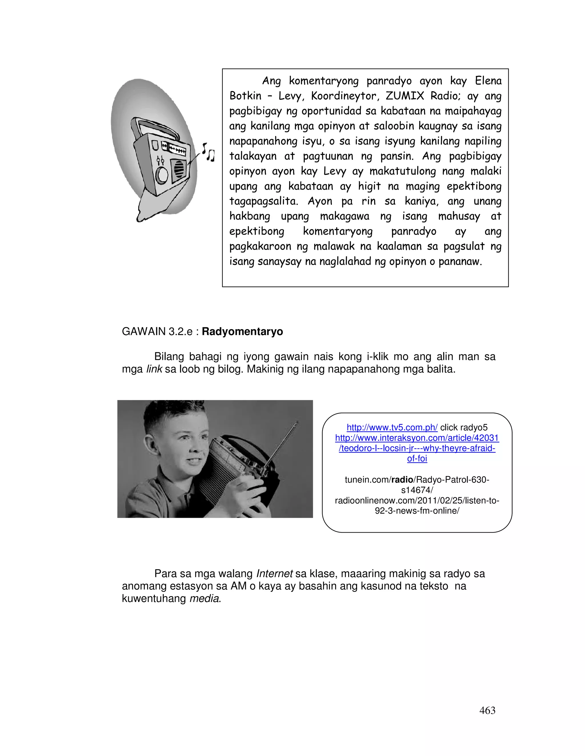 463
GAWAIN 3.2.e : Radyomentaryo
Bilang bahagi ng iyong gawain nais kong i-klik mo ang alin man sa
mga link sa loob ng bilog. Makinig ng ilang napapanahong mga balita.
Para sa mga walang Internet sa klase, maaaring makinig sa radyo sa
anomang estasyon sa AM o kaya ay basahin ang kasunod na teksto na
kuwentuhang media.
Ang komentaryong panradyo ayon kay Elena
Botkin – Levy, Koordineytor, ZUMIX Radio; ay ang
pagbibigay ng oportunidad sa kabataan na maipahayag
ang kanilang mga opinyon at saloobin kaugnay sa isang
napapanahong isyu, o sa isang isyung kanilang napiling
talakayan at pagtuunan ng pansin. Ang pagbibigay
opinyon ayon kay Levy ay makatutulong nang malaki
upang ang kabataan ay higit na maging epektibong
tagapagsalita. Ayon pa rin sa kaniya, ang unang
hakbang upang makagawa ng isang mahusay at
epektibong komentaryong panradyo ay ang
pagkakaroon ng malawak na kaalaman sa pagsulat ng
isang sanaysay na naglalahad ng opinyon o pananaw.
http://www.tv5.com.ph/ click radyo5
http://www.interaksyon.com/article/42031
/teodoro-l--locsin-jr---why-theyre-afraid-
of-foi
tunein.com/radio/Radyo-Patrol-630-
s14674/
radioonlinenow.com/2011/02/25/listen-to-
92-3-news-fm-online/
 