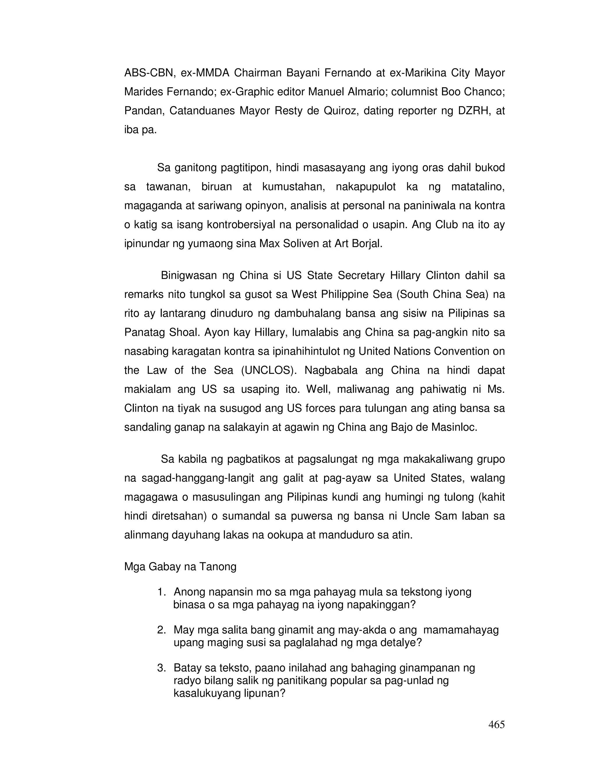 465
ABS-CBN, ex-MMDA Chairman Bayani Fernando at ex-Marikina City Mayor
Marides Fernando; ex-Graphic editor Manuel Almario; columnist Boo Chanco;
Pandan, Catanduanes Mayor Resty de Quiroz, dating reporter ng DZRH, at
iba pa.
Sa ganitong pagtitipon, hindi masasayang ang iyong oras dahil bukod
sa tawanan, biruan at kumustahan, nakapupulot ka ng matatalino,
magaganda at sariwang opinyon, analisis at personal na paniniwala na kontra
o katig sa isang kontrobersiyal na personalidad o usapin. Ang Club na ito ay
ipinundar ng yumaong sina Max Soliven at Art Borjal.
Binigwasan ng China si US State Secretary Hillary Clinton dahil sa
remarks nito tungkol sa gusot sa West Philippine Sea (South China Sea) na
rito ay lantarang dinuduro ng dambuhalang bansa ang sisiw na Pilipinas sa
Panatag Shoal. Ayon kay Hillary, lumalabis ang China sa pag-angkin nito sa
nasabing karagatan kontra sa ipinahihintulot ng United Nations Convention on
the Law of the Sea (UNCLOS). Nagbabala ang China na hindi dapat
makialam ang US sa usaping ito. Well, maliwanag ang pahiwatig ni Ms.
Clinton na tiyak na susugod ang US forces para tulungan ang ating bansa sa
sandaling ganap na salakayin at agawin ng China ang Bajo de Masinloc.
Sa kabila ng pagbatikos at pagsalungat ng mga makakaliwang grupo
na sagad-hanggang-langit ang galit at pag-ayaw sa United States, walang
magagawa o masusulingan ang Pilipinas kundi ang humingi ng tulong (kahit
hindi diretsahan) o sumandal sa puwersa ng bansa ni Uncle Sam laban sa
alinmang dayuhang lakas na ookupa at manduduro sa atin.
Mga Gabay na Tanong
1. Anong napansin mo sa mga pahayag mula sa tekstong iyong
binasa o sa mga pahayag na iyong napakinggan?
2. May mga salita bang ginamit ang may-akda o ang mamamahayag
upang maging susi sa paglalahad ng mga detalye?
3. Batay sa teksto, paano inilahad ang bahaging ginampanan ng
radyo bilang salik ng panitikang popular sa pag-unlad ng
kasalukuyang lipunan?
 