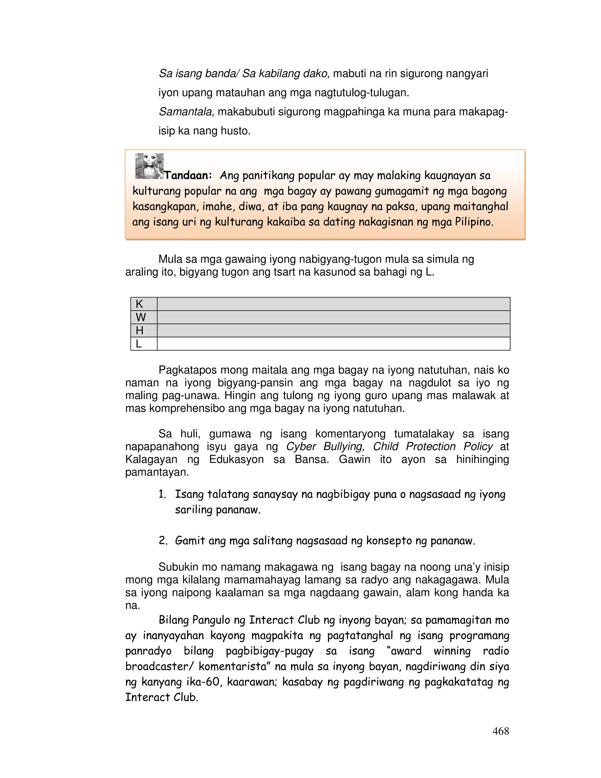 468
Sa isang banda/ Sa kabilang dako, mabuti na rin sigurong nangyari
iyon upang matauhan ang mga nagtutulog-tulugan.
Samantala, makabubuti sigurong magpahinga ka muna para makapag-
isip ka nang husto.
GAWAIN 8: RADYOMENTARYONG MAKABAGO
Mula sa mga gawaing iyong nabigyang-tugon mula sa simula ng
araling ito, bigyang tugon ang tsart na kasunod sa bahagi ng L.
K
W
H
L
Pagkatapos mong maitala ang mga bagay na iyong natutuhan, nais ko
naman na iyong bigyang-pansin ang mga bagay na nagdulot sa iyo ng
maling pag-unawa. Hingin ang tulong ng iyong guro upang mas malawak at
mas komprehensibo ang mga bagay na iyong natutuhan.
Sa huli, gumawa ng isang komentaryong tumatalakay sa isang
napapanahong isyu gaya ng Cyber Bullying, Child Protection Policy at
Kalagayan ng Edukasyon sa Bansa. Gawin ito ayon sa hinihinging
pamantayan.
1. Isang talatang sanaysay na nagbibigay puna o nagsasaad ng iyong
sariling pananaw.
2. Gamit ang mga salitang nagsasaad ng konsepto ng pananaw.
Subukin mo namang makagawa ng isang bagay na noong una’y inisip
mong mga kilalang mamamahayag lamang sa radyo ang nakagagawa. Mula
sa iyong naipong kaalaman sa mga nagdaang gawain, alam kong handa ka
na.
Bilang Pangulo ng Interact Club ng inyong bayan; sa pamamagitan mo
ay inanyayahan kayong magpakita ng pagtatanghal ng isang programang
panradyo bilang pagbibigay-pugay sa isang “award winning radio
broadcaster/ komentarista” na mula sa inyong bayan, nagdiriwang din siya
ng kanyang ika-60, kaarawan; kasabay ng pagdiriwang ng pagkakatatag ng
Interact Club.
Tandaan: Ang panitikang popular ay may malaking kaugnayan sa
kulturang popular na ang mga bagay ay pawang gumagamit ng mga bagong
kasangkapan, imahe, diwa, at iba pang kaugnay na paksa, upang maitanghal
ang isang uri ng kulturang kakaiba sa dating nakagisnan ng mga Pilipino.
 