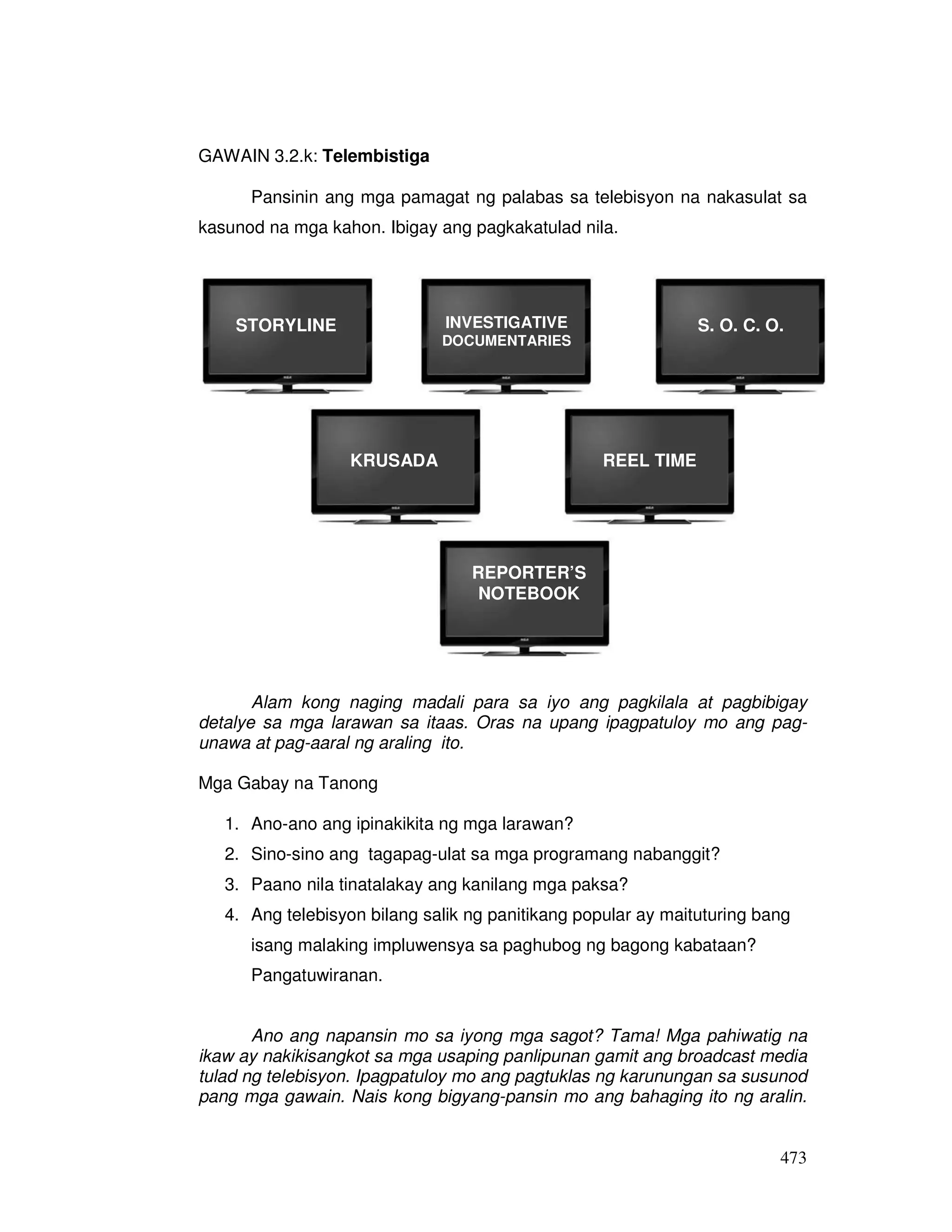 473
GAWAIN 3.2.k: Telembistiga
Pansinin ang mga pamagat ng palabas sa telebisyon na nakasulat sa
kasunod na mga kahon. Ibigay ang pagkakatulad nila.
Alam kong naging madali para sa iyo ang pagkilala at pagbibigay
detalye sa mga larawan sa itaas. Oras na upang ipagpatuloy mo ang pag-
unawa at pag-aaral ng araling ito.
Mga Gabay na Tanong
1. Ano-ano ang ipinakikita ng mga larawan?
2. Sino-sino ang tagapag-ulat sa mga programang nabanggit?
3. Paano nila tinatalakay ang kanilang mga paksa?
4. Ang telebisyon bilang salik ng panitikang popular ay maituturing bang
isang malaking impluwensya sa paghubog ng bagong kabataan?
Pangatuwiranan.
Ano ang napansin mo sa iyong mga sagot? Tama! Mga pahiwatig na
ikaw ay nakikisangkot sa mga usaping panlipunan gamit ang broadcast media
tulad ng telebisyon. Ipagpatuloy mo ang pagtuklas ng karunungan sa susunod
pang mga gawain. Nais kong bigyang-pansin mo ang bahaging ito ng aralin.
STORYLINE
KRUSADA
S. O. C. O.INVESTIGATIVE
DOCUMENTARIES
REEL TIME
REPORTER’S
NOTEBOOK
 