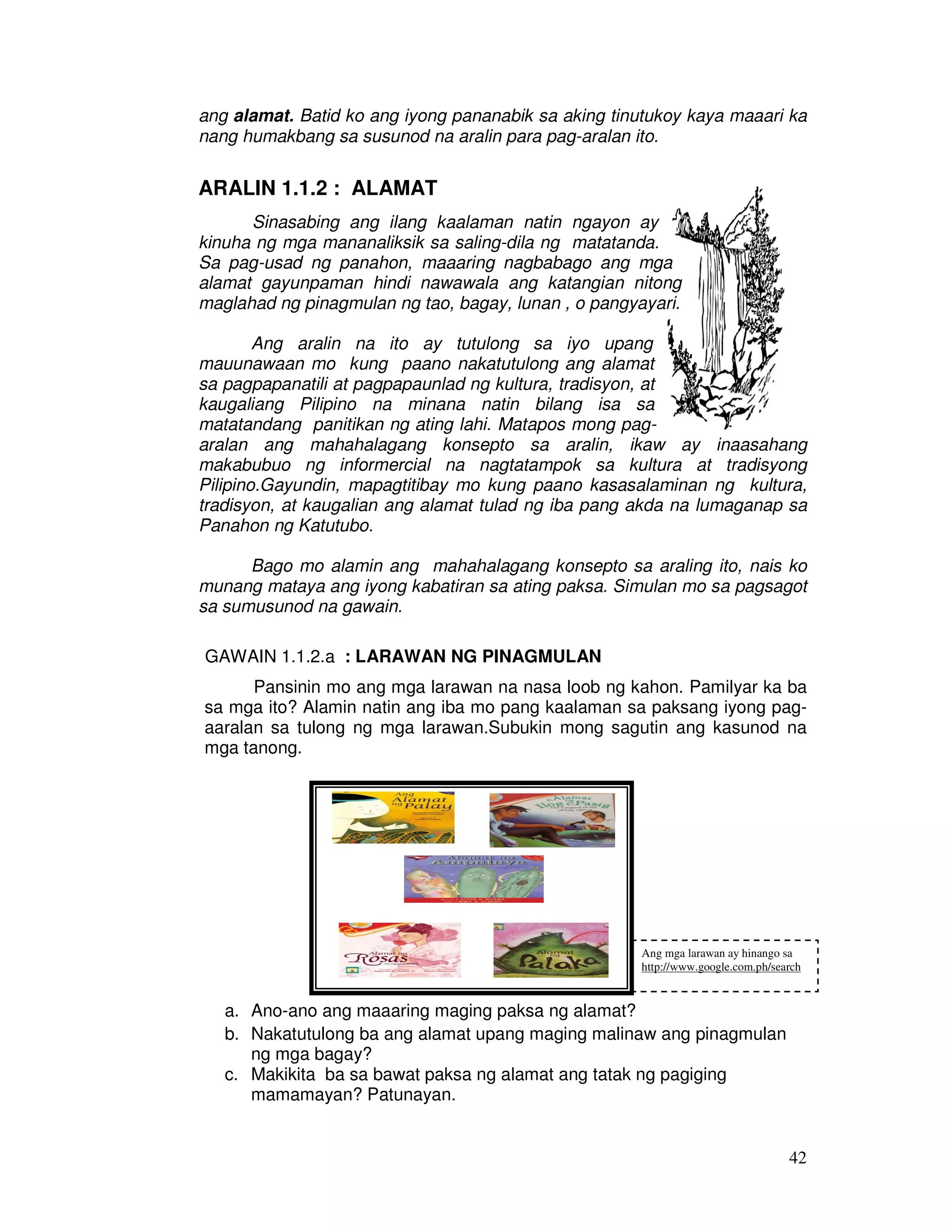 42
ang alamat. Batid ko ang iyong pananabik sa aking tinutukoy kaya maaari ka
nang humakbang sa susunod na aralin para pag-aralan ito.
ARALIN 1.1.2 : ALAMAT
Sinasabing ang ilang kaalaman natin ngayon ay
kinuha ng mga mananaliksik sa saling-dila ng matatanda.
Sa pag-usad ng panahon, maaaring nagbabago ang mga
alamat gayunpaman hindi nawawala ang katangian nitong
maglahad ng pinagmulan ng tao, bagay, lunan , o pangyayari.
Ang aralin na ito ay tutulong sa iyo upang
mauunawaan mo kung paano nakatutulong ang alamat
sa pagpapanatili at pagpapaunlad ng kultura, tradisyon, at
kaugaliang Pilipino na minana natin bilang isa sa
matatandang panitikan ng ating lahi. Matapos mong pag-
aralan ang mahahalagang konsepto sa aralin, ikaw ay inaasahang
makabubuo ng informercial na nagtatampok sa kultura at tradisyong
Pilipino.Gayundin, mapagtitibay mo kung paano kasasalaminan ng kultura,
tradisyon, at kaugalian ang alamat tulad ng iba pang akda na lumaganap sa
Panahon ng Katutubo.
Bago mo alamin ang mahahalagang konsepto sa araling ito, nais ko
munang mataya ang iyong kabatiran sa ating paksa. Simulan mo sa pagsagot
sa sumusunod na gawain.
GAWAIN 1.1.2.a : LARAWAN NG PINAGMULAN
Pansinin mo ang mga larawan na nasa loob ng kahon. Pamilyar ka ba
sa mga ito? Alamin natin ang iba mo pang kaalaman sa paksang iyong pag-
aaralan sa tulong ng mga larawan.Subukin mong sagutin ang kasunod na
mga tanong.
a. Ano-ano ang maaaring maging paksa ng alamat?
b. Nakatutulong ba ang alamat upang maging malinaw ang pinagmulan
ng mga bagay?
c. Makikita ba sa bawat paksa ng alamat ang tatak ng pagiging
mamamayan? Patunayan.
Ang mga larawan ay hinango sa
http://www.google.com.ph/search
 