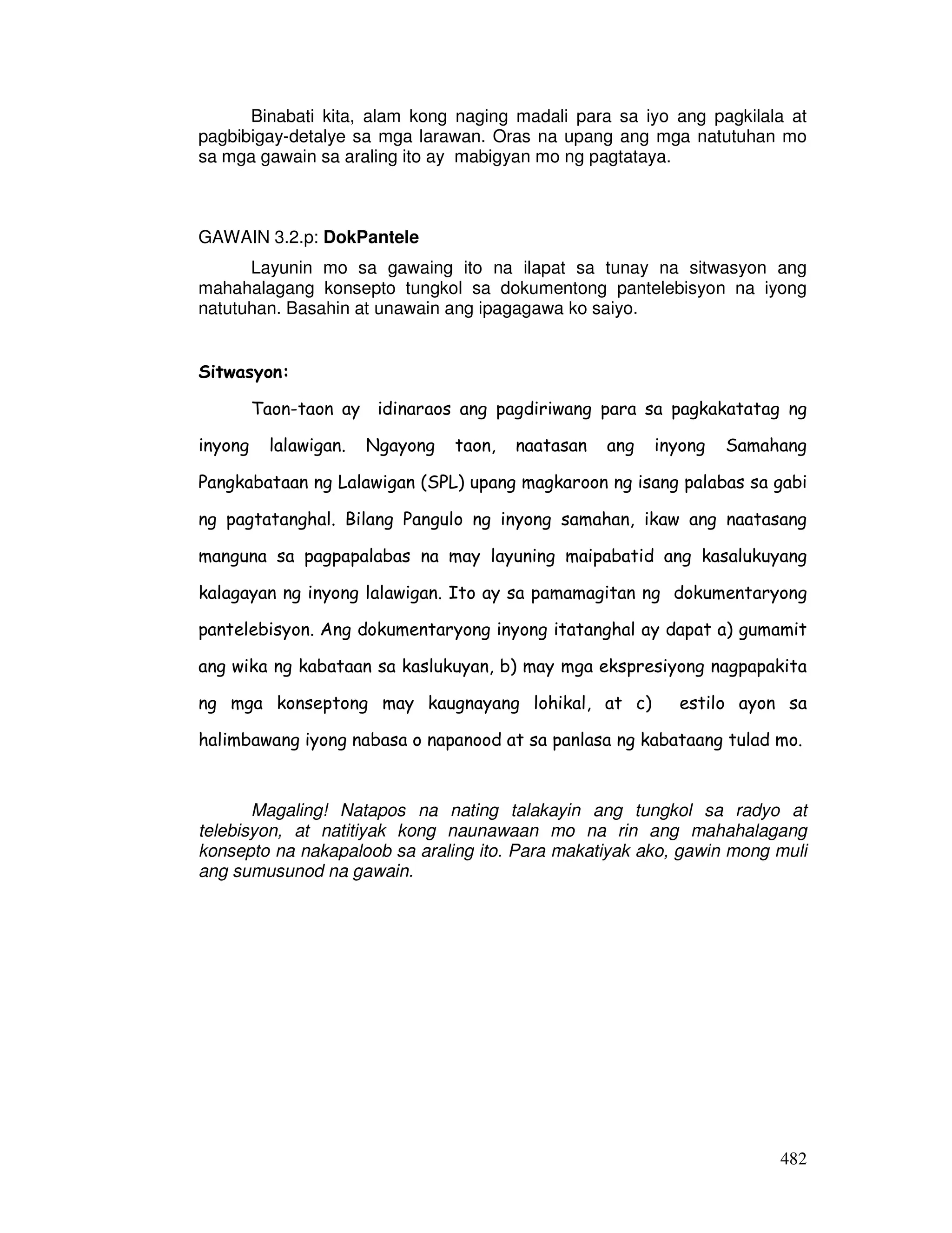 482
Binabati kita, alam kong naging madali para sa iyo ang pagkilala at
pagbibigay-detalye sa mga larawan. Oras na upang ang mga natutuhan mo
sa mga gawain sa araling ito ay mabigyan mo ng pagtataya.
GAWAIN 3.2.p: DokPantele
Layunin mo sa gawaing ito na ilapat sa tunay na sitwasyon ang
mahahalagang konsepto tungkol sa dokumentong pantelebisyon na iyong
natutuhan. Basahin at unawain ang ipagagawa ko saiyo.
Sitwasyon:
Taon-taon ay idinaraos ang pagdiriwang para sa pagkakatatag ng
inyong lalawigan. Ngayong taon, naatasan ang inyong Samahang
Pangkabataan ng Lalawigan (SPL) upang magkaroon ng isang palabas sa gabi
ng pagtatanghal. Bilang Pangulo ng inyong samahan, ikaw ang naatasang
manguna sa pagpapalabas na may layuning maipabatid ang kasalukuyang
kalagayan ng inyong lalawigan. Ito ay sa pamamagitan ng dokumentaryong
pantelebisyon. Ang dokumentaryong inyong itatanghal ay dapat a) gumamit
ang wika ng kabataan sa kaslukuyan, b) may mga ekspresiyong nagpapakita
ng mga konseptong may kaugnayang lohikal, at c) estilo ayon sa
halimbawang iyong nabasa o napanood at sa panlasa ng kabataang tulad mo.
Magaling! Natapos na nating talakayin ang tungkol sa radyo at
telebisyon, at natitiyak kong naunawaan mo na rin ang mahahalagang
konsepto na nakapaloob sa araling ito. Para makatiyak ako, gawin mong muli
ang sumusunod na gawain.
 
