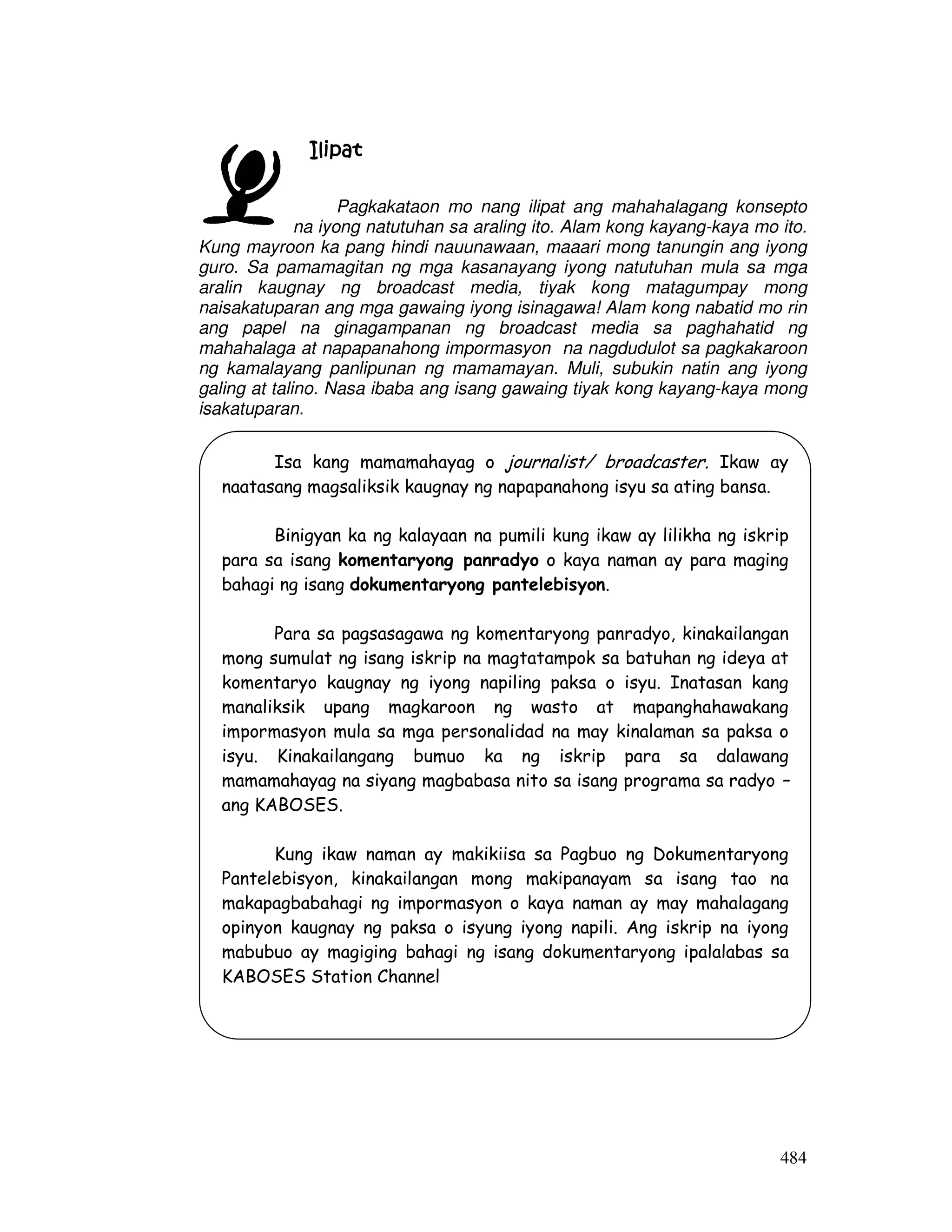 484
IlipatIlipatIlipatIlipat
Pagkakataon mo nang ilipat ang mahahalagang konsepto
na iyong natutuhan sa araling ito. Alam kong kayang-kaya mo ito.
Kung mayroon ka pang hindi nauunawaan, maaari mong tanungin ang iyong
guro. Sa pamamagitan ng mga kasanayang iyong natutuhan mula sa mga
aralin kaugnay ng broadcast media, tiyak kong matagumpay mong
naisakatuparan ang mga gawaing iyong isinagawa! Alam kong nabatid mo rin
ang papel na ginagampanan ng broadcast media sa paghahatid ng
mahahalaga at napapanahong impormasyon na nagdudulot sa pagkakaroon
ng kamalayang panlipunan ng mamamayan. Muli, subukin natin ang iyong
galing at talino. Nasa ibaba ang isang gawaing tiyak kong kayang-kaya mong
isakatuparan.
Isa kang mamamahayag o journalist/ broadcaster. Ikaw ay
naatasang magsaliksik kaugnay ng napapanahong isyu sa ating bansa.
Binigyan ka ng kalayaan na pumili kung ikaw ay lilikha ng iskrip
para sa isang komentaryong panradyo o kaya naman ay para maging
bahagi ng isang dokumentaryong pantelebisyon.
Para sa pagsasagawa ng komentaryong panradyo, kinakailangan
mong sumulat ng isang iskrip na magtatampok sa batuhan ng ideya at
komentaryo kaugnay ng iyong napiling paksa o isyu. Inatasan kang
manaliksik upang magkaroon ng wasto at mapanghahawakang
impormasyon mula sa mga personalidad na may kinalaman sa paksa o
isyu. Kinakailangang bumuo ka ng iskrip para sa dalawang
mamamahayag na siyang magbabasa nito sa isang programa sa radyo –
ang KABOSES.
Kung ikaw naman ay makikiisa sa Pagbuo ng Dokumentaryong
Pantelebisyon, kinakailangan mong makipanayam sa isang tao na
makapagbabahagi ng impormasyon o kaya naman ay may mahalagang
opinyon kaugnay ng paksa o isyung iyong napili. Ang iskrip na iyong
mabubuo ay magiging bahagi ng isang dokumentaryong ipalalabas sa
KABOSES Station Channel
 