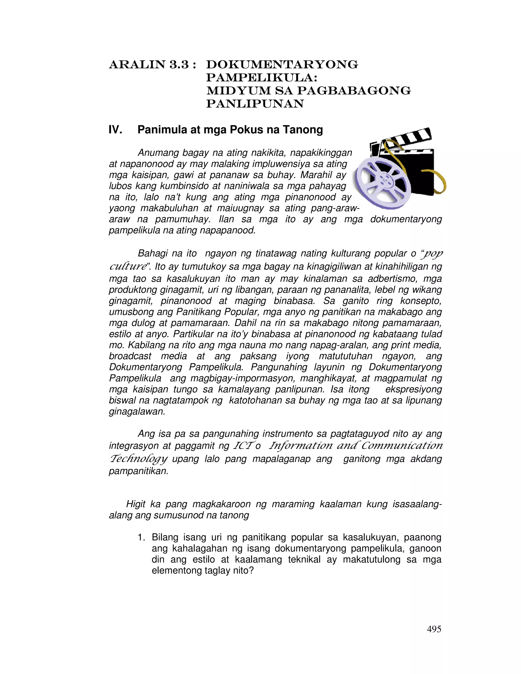 495
Aralin 3.3 :Aralin 3.3 :Aralin 3.3 :Aralin 3.3 : DokumentaryongDokumentaryongDokumentaryongDokumentaryong
PampelikulaPampelikulaPampelikulaPampelikula::::
Midyum sa PagbabagonGMidyum sa PagbabagonGMidyum sa PagbabagonGMidyum sa PagbabagonG
PAPAPAPAnlipunannlipunannlipunannlipunan
IV. Panimula at mga Pokus na Tanong
Anumang bagay na ating nakikita, napakikinggan
at napanonood ay may malaking impluwensiya sa ating
mga kaisipan, gawi at pananaw sa buhay. Marahil ay
lubos kang kumbinsido at naniniwala sa mga pahayag
na ito, lalo na’t kung ang ating mga pinanonood ay
yaong makabuluhan at maiuugnay sa ating pang-araw-
araw na pamumuhay. Ilan sa mga ito ay ang mga dokumentaryong
pampelikula na ating napapanood.
Bahagi na ito ngayon ng tinatawag nating kulturang popular o “pop
culture”. Ito ay tumutukoy sa mga bagay na kinagigiliwan at kinahihiligan ng
mga tao sa kasalukuyan ito man ay may kinalaman sa adbertismo, mga
produktong ginagamit, uri ng libangan, paraan ng pananalita, lebel ng wikang
ginagamit, pinanonood at maging binabasa. Sa ganito ring konsepto,
umusbong ang Panitikang Popular, mga anyo ng panitikan na makabago ang
mga dulog at pamamaraan. Dahil na rin sa makabago nitong pamamaraan,
estilo at anyo. Partikular na ito’y binabasa at pinanonood ng kabataang tulad
mo. Kabilang na rito ang mga nauna mo nang napag-aralan, ang print media,
broadcast media at ang paksang iyong matututuhan ngayon, ang
Dokumentaryong Pampelikula. Pangunahing layunin ng Dokumentaryong
Pampelikula ang magbigay-impormasyon, manghikayat, at magpamulat ng
mga kaisipan tungo sa kamalayang panlipunan. Isa itong ekspresiyong
biswal na nagtatampok ng katotohanan sa buhay ng mga tao at sa lipunang
ginagalawan.
Ang isa pa sa pangunahing instrumento sa pagtataguyod nito ay ang
integrasyon at paggamit ng ICT o Information and Communication
Technology upang lalo pang mapalaganap ang ganitong mga akdang
pampanitikan.
Higit ka pang magkakaroon ng maraming kaalaman kung isasaalang-
alang ang sumusunod na tanong
1. Bilang isang uri ng panitikang popular sa kasalukuyan, paanong
ang kahalagahan ng isang dokumentaryong pampelikula, ganoon
din ang estilo at kaalamang teknikal ay makatutulong sa mga
elementong taglay nito?
 