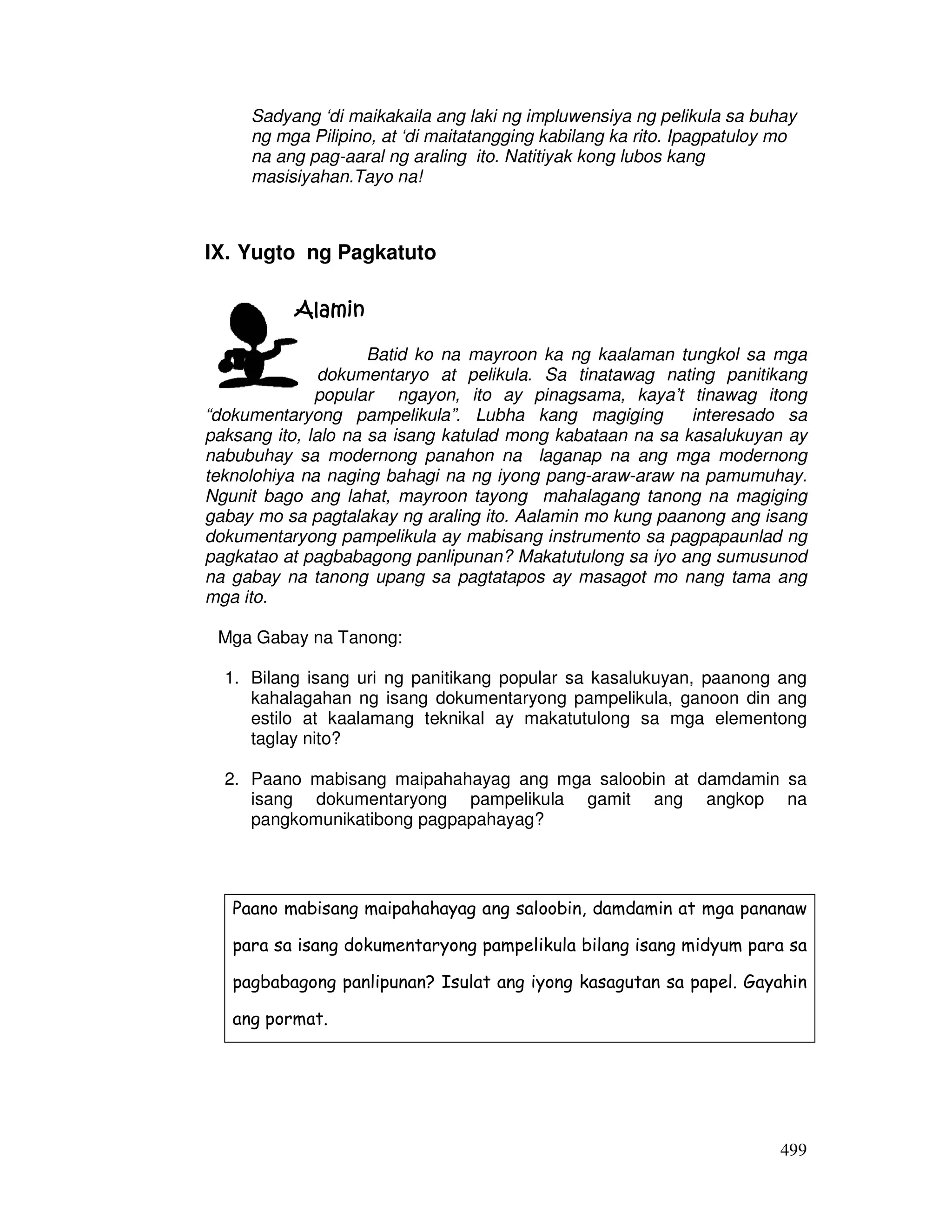 499
Sadyang ‘di maikakaila ang laki ng impluwensiya ng pelikula sa buhay
ng mga Pilipino, at ‘di maitatangging kabilang ka rito. Ipagpatuloy mo
na ang pag-aaral ng araling ito. Natitiyak kong lubos kang
masisiyahan.Tayo na!
IX. Yugto ng Pagkatuto
AlaminAlaminAlaminAlamin
Batid ko na mayroon ka ng kaalaman tungkol sa mga
dokumentaryo at pelikula. Sa tinatawag nating panitikang
popular ngayon, ito ay pinagsama, kaya’t tinawag itong
“dokumentaryong pampelikula”. Lubha kang magiging interesado sa
paksang ito, lalo na sa isang katulad mong kabataan na sa kasalukuyan ay
nabubuhay sa modernong panahon na laganap na ang mga modernong
teknolohiya na naging bahagi na ng iyong pang-araw-araw na pamumuhay.
Ngunit bago ang lahat, mayroon tayong mahalagang tanong na magiging
gabay mo sa pagtalakay ng araling ito. Aalamin mo kung paanong ang isang
dokumentaryong pampelikula ay mabisang instrumento sa pagpapaunlad ng
pagkatao at pagbabagong panlipunan? Makatutulong sa iyo ang sumusunod
na gabay na tanong upang sa pagtatapos ay masagot mo nang tama ang
mga ito.
Mga Gabay na Tanong:
1. Bilang isang uri ng panitikang popular sa kasalukuyan, paanong ang
kahalagahan ng isang dokumentaryong pampelikula, ganoon din ang
estilo at kaalamang teknikal ay makatutulong sa mga elementong
taglay nito?
2. Paano mabisang maipahahayag ang mga saloobin at damdamin sa
isang dokumentaryong pampelikula gamit ang angkop na
pangkomunikatibong pagpapahayag?
Paano mabisang maipahahayag ang saloobin, damdamin at mga pananaw
para sa isang dokumentaryong pampelikula bilang isang midyum para sa
pagbabagong panlipunan? Isulat ang iyong kasagutan sa papel. Gayahin
ang pormat.
 