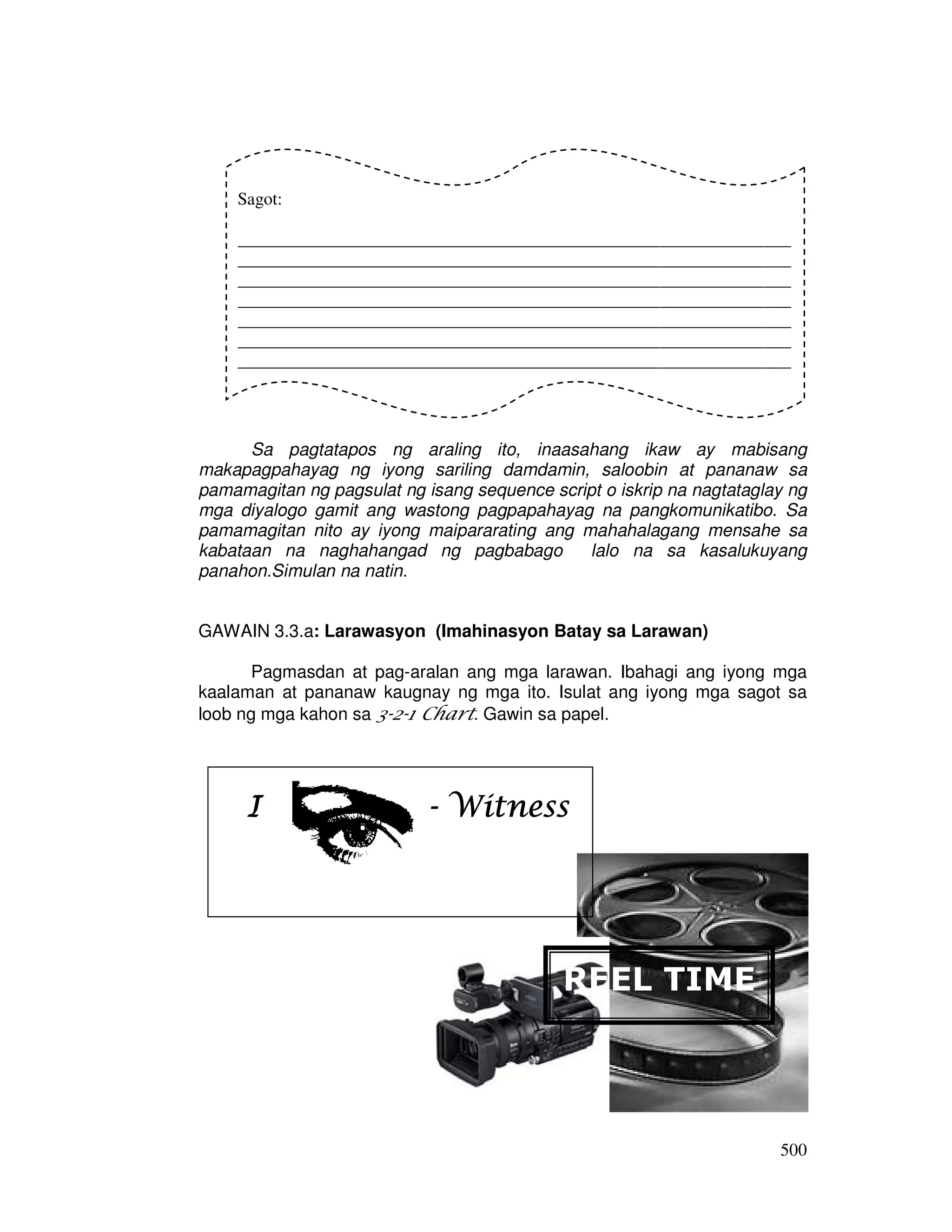 500
Sa pagtatapos ng araling ito, inaasahang ikaw ay mabisang
makapagpahayag ng iyong sariling damdamin, saloobin at pananaw sa
pamamagitan ng pagsulat ng isang sequence script o iskrip na nagtataglay ng
mga diyalogo gamit ang wastong pagpapahayag na pangkomunikatibo. Sa
pamamagitan nito ay iyong maipararating ang mahahalagang mensahe sa
kabataan na naghahangad ng pagbabago lalo na sa kasalukuyang
panahon.Simulan na natin.
GAWAIN 3.3.a: Larawasyon (Imahinasyon Batay sa Larawan)
Pagmasdan at pag-aralan ang mga larawan. Ibahagi ang iyong mga
kaalaman at pananaw kaugnay ng mga ito. Isulat ang iyong mga sagot sa
loob ng mga kahon sa 3-2-1 Chart. Gawin sa papel.
IIII ---- WitnessWitnessWitnessWitness
Sagot:
_______________________________________________________________
_______________________________________________________________
_______________________________________________________________
_______________________________________________________________
_______________________________________________________________
_______________________________________________________________
_______________________________________________________________
_______________________________________________________________
REEL TIME
 