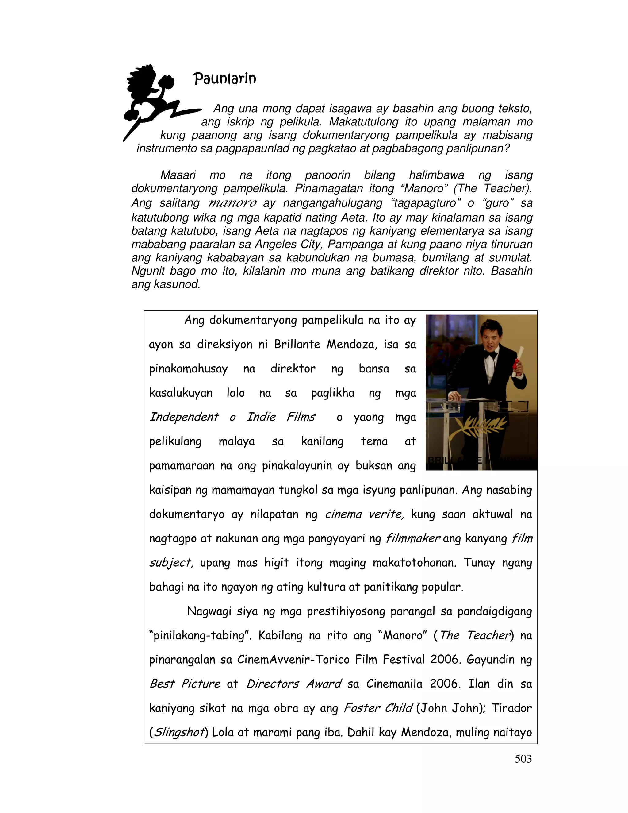 503
BRILLANTE MENDOZA
PaunlarinPaunlarinPaunlarinPaunlarin
Ang una mong dapat isagawa ay basahin ang buong teksto,
ang iskrip ng pelikula. Makatutulong ito upang malaman mo
kung paanong ang isang dokumentaryong pampelikula ay mabisang
instrumento sa pagpapaunlad ng pagkatao at pagbabagong panlipunan?
Maaari mo na itong panoorin bilang halimbawa ng isang
dokumentaryong pampelikula. Pinamagatan itong “Manoro” (The Teacher).
Ang salitang manoro ay nangangahulugang “tagapagturo” o “guro” sa
katutubong wika ng mga kapatid nating Aeta. Ito ay may kinalaman sa isang
batang katutubo, isang Aeta na nagtapos ng kaniyang elementarya sa isang
mababang paaralan sa Angeles City, Pampanga at kung paano niya tinuruan
ang kaniyang kababayan sa kabundukan na bumasa, bumilang at sumulat.
Ngunit bago mo ito, kilalanin mo muna ang batikang direktor nito. Basahin
ang kasunod.
Ang dokumentaryong pampelikula na ito ay
ayon sa direksiyon ni Brillante Mendoza, isa sa
pinakamahusay na direktor ng bansa sa
kasalukuyan lalo na sa paglikha ng mga
Independent o Indie Films o yaong mga
pelikulang malaya sa kanilang tema at
pamamaraan na ang pinakalayunin ay buksan ang
kaisipan ng mamamayan tungkol sa mga isyung panlipunan. Ang nasabing
dokumentaryo ay nilapatan ng cinema verite, kung saan aktuwal na
nagtagpo at nakunan ang mga pangyayari ng filmmaker ang kanyang film
subject, upang mas higit itong maging makatotohanan. Tunay ngang
bahagi na ito ngayon ng ating kultura at panitikang popular.
Nagwagi siya ng mga prestihiyosong parangal sa pandaigdigang
“pinilakang-tabing”. Kabilang na rito ang “Manoro” (The Teacher) na
pinarangalan sa CinemAvvenir-Torico Film Festival 2006. Gayundin ng
Best Picture at Directors Award sa Cinemanila 2006. Ilan din sa
kaniyang sikat na mga obra ay ang Foster Child (John John); Tirador
(Slingshot) Lola at marami pang iba. Dahil kay Mendoza, muling naitayo
 