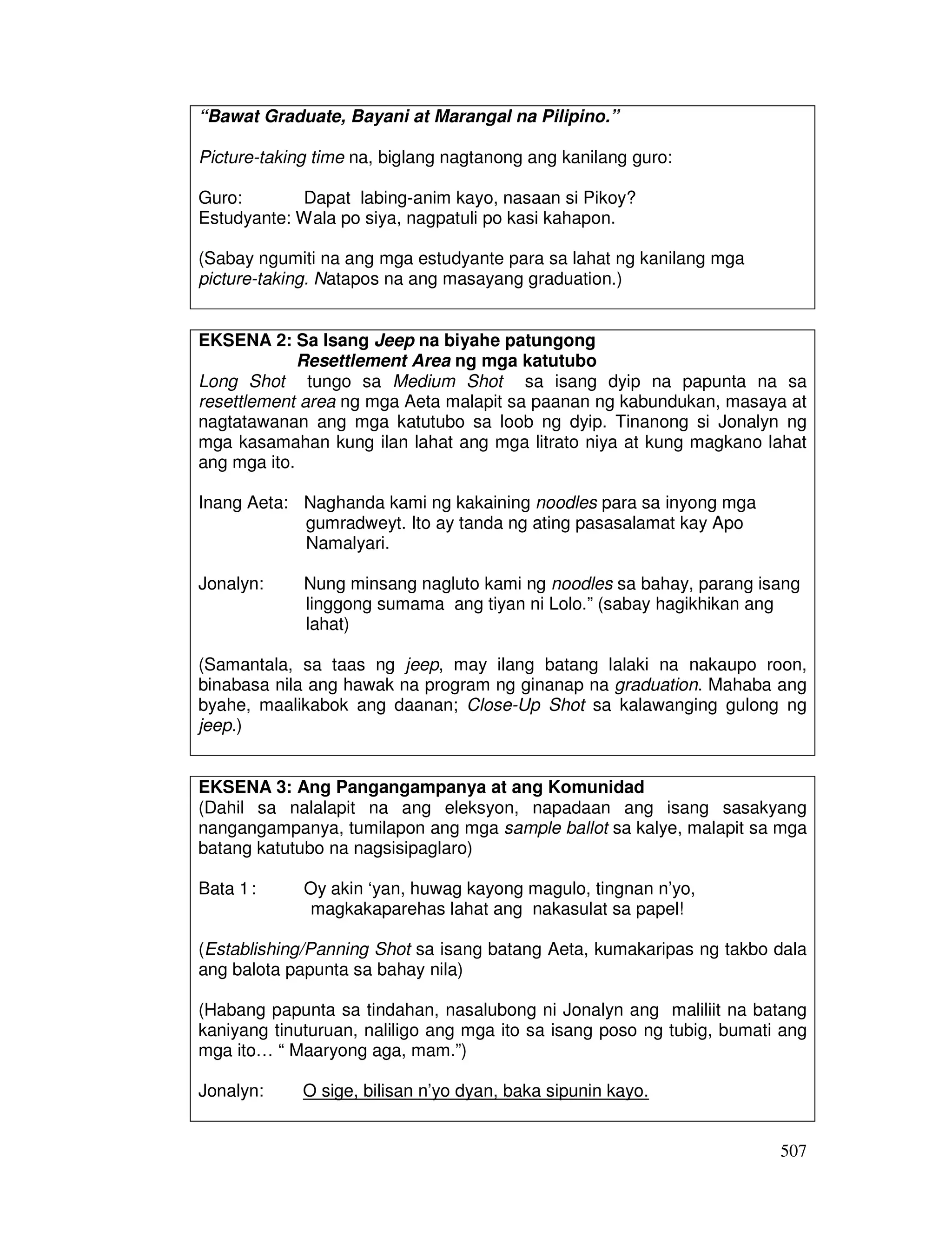 507
“Bawat Graduate, Bayani at Marangal na Pilipino.”
Picture-taking time na, biglang nagtanong ang kanilang guro:
Guro: Dapat labing-anim kayo, nasaan si Pikoy?
Estudyante: Wala po siya, nagpatuli po kasi kahapon.
(Sabay ngumiti na ang mga estudyante para sa lahat ng kanilang mga
picture-taking. Natapos na ang masayang graduation.)
EKSENA 2: Sa Isang Jeep na biyahe patungong
Resettlement Area ng mga katutubo
Long Shot tungo sa Medium Shot sa isang dyip na papunta na sa
resettlement area ng mga Aeta malapit sa paanan ng kabundukan, masaya at
nagtatawanan ang mga katutubo sa loob ng dyip. Tinanong si Jonalyn ng
mga kasamahan kung ilan lahat ang mga litrato niya at kung magkano lahat
ang mga ito.
Inang Aeta: Naghanda kami ng kakaining noodles para sa inyong mga
gumradweyt. Ito ay tanda ng ating pasasalamat kay Apo
Namalyari.
Jonalyn: Nung minsang nagluto kami ng noodles sa bahay, parang isang
linggong sumama ang tiyan ni Lolo.” (sabay hagikhikan ang
lahat)
(Samantala, sa taas ng jeep, may ilang batang lalaki na nakaupo roon,
binabasa nila ang hawak na program ng ginanap na graduation. Mahaba ang
byahe, maalikabok ang daanan; Close-Up Shot sa kalawanging gulong ng
jeep.)
EKSENA 3: Ang Pangangampanya at ang Komunidad
(Dahil sa nalalapit na ang eleksyon, napadaan ang isang sasakyang
nangangampanya, tumilapon ang mga sample ballot sa kalye, malapit sa mga
batang katutubo na nagsisipaglaro)
Bata 1: Oy akin ‘yan, huwag kayong magulo, tingnan n’yo,
magkakaparehas lahat ang nakasulat sa papel!
(Establishing/Panning Shot sa isang batang Aeta, kumakaripas ng takbo dala
ang balota papunta sa bahay nila)
(Habang papunta sa tindahan, nasalubong ni Jonalyn ang maliliit na batang
kaniyang tinuturuan, naliligo ang mga ito sa isang poso ng tubig, bumati ang
mga ito… “ Maaryong aga, mam.”)
Jonalyn: O sige, bilisan n’yo dyan, baka sipunin kayo.
 