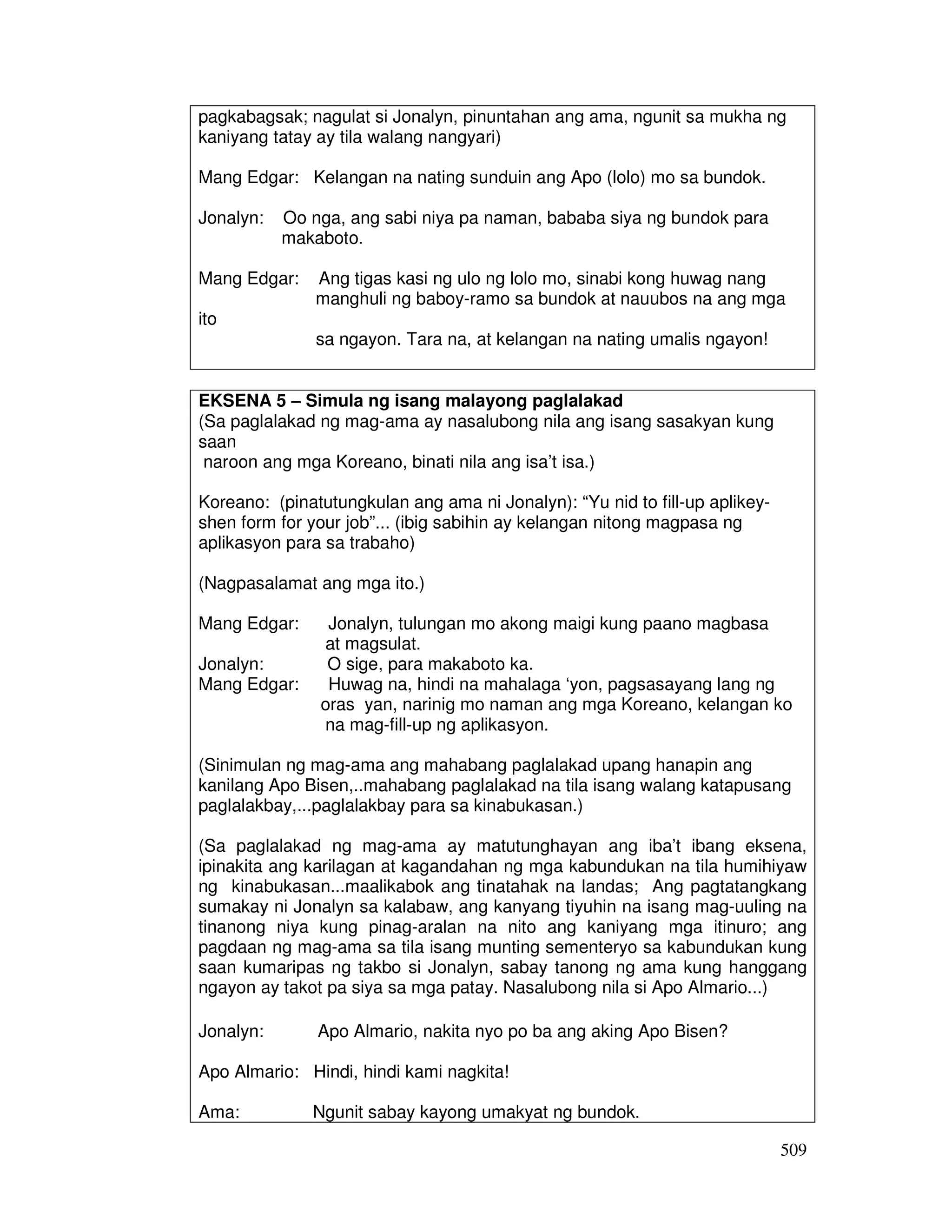 509
pagkabagsak; nagulat si Jonalyn, pinuntahan ang ama, ngunit sa mukha ng
kaniyang tatay ay tila walang nangyari)
Mang Edgar: Kelangan na nating sunduin ang Apo (lolo) mo sa bundok.
Jonalyn: Oo nga, ang sabi niya pa naman, bababa siya ng bundok para
makaboto.
Mang Edgar: Ang tigas kasi ng ulo ng lolo mo, sinabi kong huwag nang
manghuli ng baboy-ramo sa bundok at nauubos na ang mga
ito
sa ngayon. Tara na, at kelangan na nating umalis ngayon!
EKSENA 5 – Simula ng isang malayong paglalakad
(Sa paglalakad ng mag-ama ay nasalubong nila ang isang sasakyan kung
saan
naroon ang mga Koreano, binati nila ang isa’t isa.)
Koreano: (pinatutungkulan ang ama ni Jonalyn): “Yu nid to fill-up aplikey-
shen form for your job”... (ibig sabihin ay kelangan nitong magpasa ng
aplikasyon para sa trabaho)
(Nagpasalamat ang mga ito.)
Mang Edgar: Jonalyn, tulungan mo akong maigi kung paano magbasa
at magsulat.
Jonalyn: O sige, para makaboto ka.
Mang Edgar: Huwag na, hindi na mahalaga ‘yon, pagsasayang lang ng
oras yan, narinig mo naman ang mga Koreano, kelangan ko
na mag-fill-up ng aplikasyon.
(Sinimulan ng mag-ama ang mahabang paglalakad upang hanapin ang
kanilang Apo Bisen,..mahabang paglalakad na tila isang walang katapusang
paglalakbay,...paglalakbay para sa kinabukasan.)
(Sa paglalakad ng mag-ama ay matutunghayan ang iba’t ibang eksena,
ipinakita ang karilagan at kagandahan ng mga kabundukan na tila humihiyaw
ng kinabukasan...maalikabok ang tinatahak na landas; Ang pagtatangkang
sumakay ni Jonalyn sa kalabaw, ang kanyang tiyuhin na isang mag-uuling na
tinanong niya kung pinag-aralan na nito ang kaniyang mga itinuro; ang
pagdaan ng mag-ama sa tila isang munting sementeryo sa kabundukan kung
saan kumaripas ng takbo si Jonalyn, sabay tanong ng ama kung hanggang
ngayon ay takot pa siya sa mga patay. Nasalubong nila si Apo Almario...)
Jonalyn: Apo Almario, nakita nyo po ba ang aking Apo Bisen?
Apo Almario: Hindi, hindi kami nagkita!
Ama: Ngunit sabay kayong umakyat ng bundok.
 