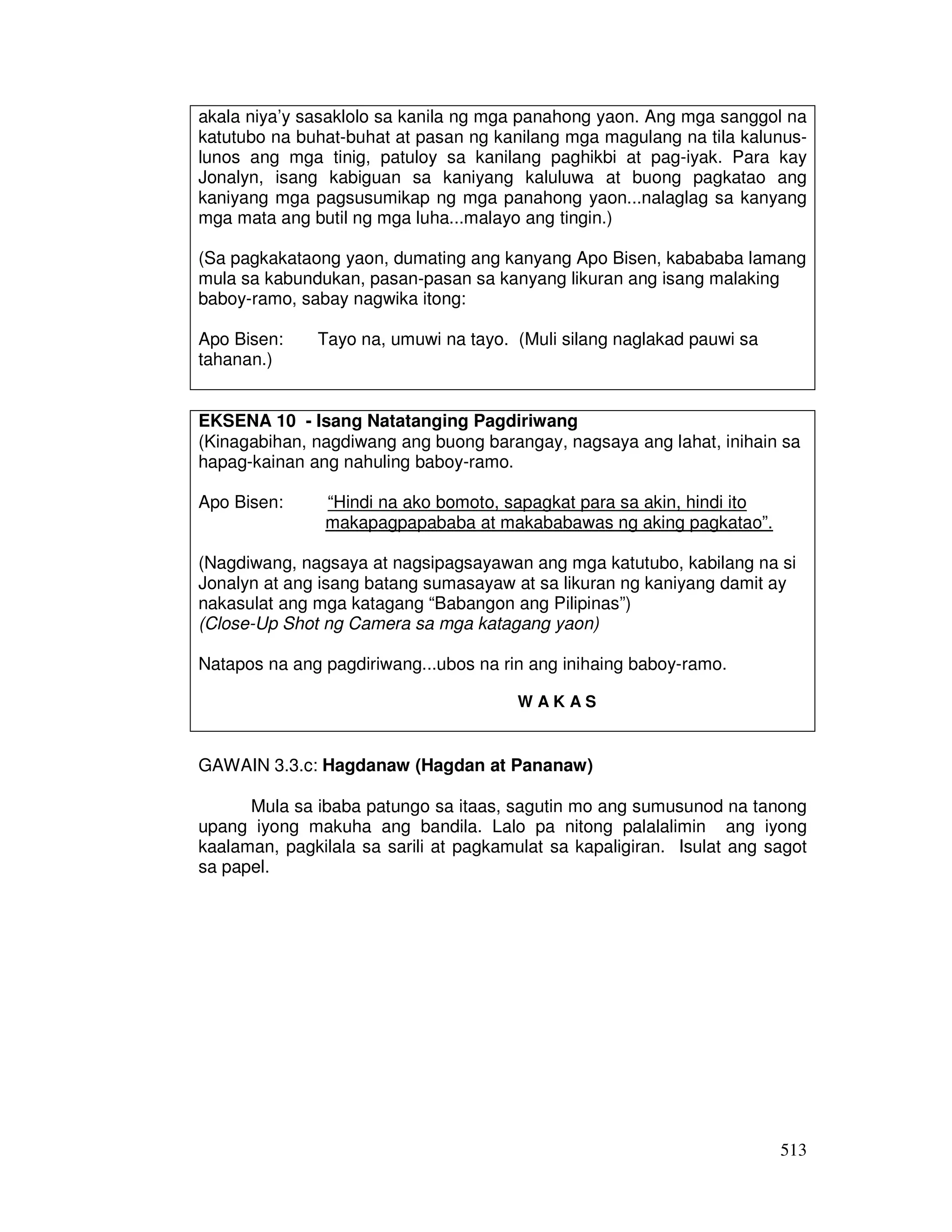 513
akala niya’y sasaklolo sa kanila ng mga panahong yaon. Ang mga sanggol na
katutubo na buhat-buhat at pasan ng kanilang mga magulang na tila kalunus-
lunos ang mga tinig, patuloy sa kanilang paghikbi at pag-iyak. Para kay
Jonalyn, isang kabiguan sa kaniyang kaluluwa at buong pagkatao ang
kaniyang mga pagsusumikap ng mga panahong yaon...nalaglag sa kanyang
mga mata ang butil ng mga luha...malayo ang tingin.)
(Sa pagkakataong yaon, dumating ang kanyang Apo Bisen, kabababa lamang
mula sa kabundukan, pasan-pasan sa kanyang likuran ang isang malaking
baboy-ramo, sabay nagwika itong:
Apo Bisen: Tayo na, umuwi na tayo. (Muli silang naglakad pauwi sa
tahanan.)
EKSENA 10 - Isang Natatanging Pagdiriwang
(Kinagabihan, nagdiwang ang buong barangay, nagsaya ang lahat, inihain sa
hapag-kainan ang nahuling baboy-ramo.
Apo Bisen: “Hindi na ako bomoto, sapagkat para sa akin, hindi ito
makapagpapababa at makababawas ng aking pagkatao”.
(Nagdiwang, nagsaya at nagsipagsayawan ang mga katutubo, kabilang na si
Jonalyn at ang isang batang sumasayaw at sa likuran ng kaniyang damit ay
nakasulat ang mga katagang “Babangon ang Pilipinas”)
(Close-Up Shot ng Camera sa mga katagang yaon)
Natapos na ang pagdiriwang...ubos na rin ang inihaing baboy-ramo.
W A K A S
GAWAIN 3.3.c: Hagdanaw (Hagdan at Pananaw)
Mula sa ibaba patungo sa itaas, sagutin mo ang sumusunod na tanong
upang iyong makuha ang bandila. Lalo pa nitong palalalimin ang iyong
kaalaman, pagkilala sa sarili at pagkamulat sa kapaligiran. Isulat ang sagot
sa papel.
 