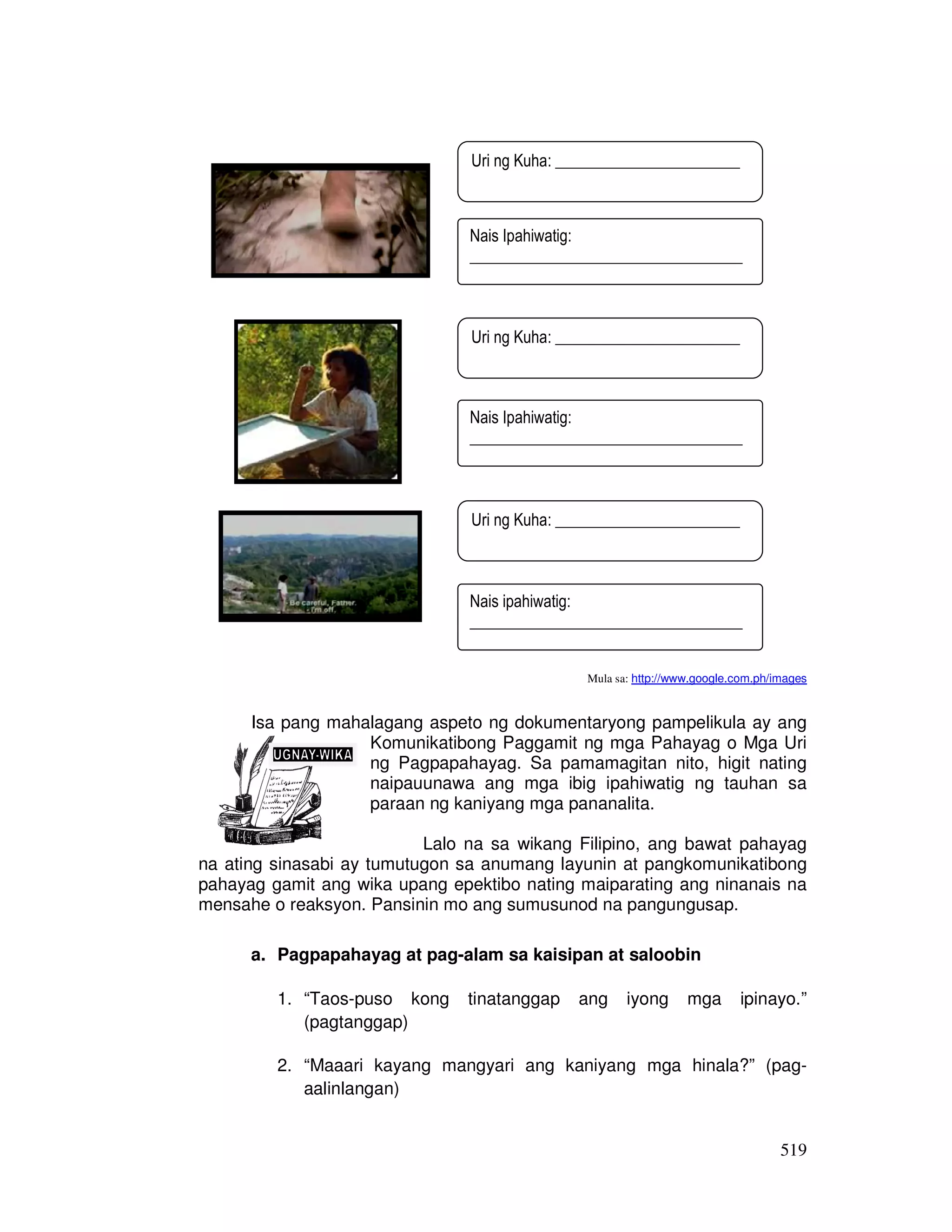 519
Mula sa: http://www.google.com.ph/images
Isa pang mahalagang aspeto ng dokumentaryong pampelikula ay ang
Komunikatibong Paggamit ng mga Pahayag o Mga Uri
ng Pagpapahayag. Sa pamamagitan nito, higit nating
naipauunawa ang mga ibig ipahiwatig ng tauhan sa
paraan ng kaniyang mga pananalita.
Lalo na sa wikang Filipino, ang bawat pahayag
na ating sinasabi ay tumutugon sa anumang layunin at pangkomunikatibong
pahayag gamit ang wika upang epektibo nating maiparating ang ninanais na
mensahe o reaksyon. Pansinin mo ang sumusunod na pangungusap.
a. Pagpapahayag at pag-alam sa kaisipan at saloobin
1. “Taos-puso kong tinatanggap ang iyong mga ipinayo.”
(pagtanggap)
2. “Maaari kayang mangyari ang kaniyang mga hinala?” (pag-
aalinlangan)
Uri ng Kuha: _______________________
Nais Ipahiwatig:
__________________________________
__________________________________
Uri ng Kuha: _______________________
Nais Ipahiwatig:
__________________________________
__________________________________
Uri ng Kuha: _______________________
Nais ipahiwatig:
__________________________________
__________________________________
 