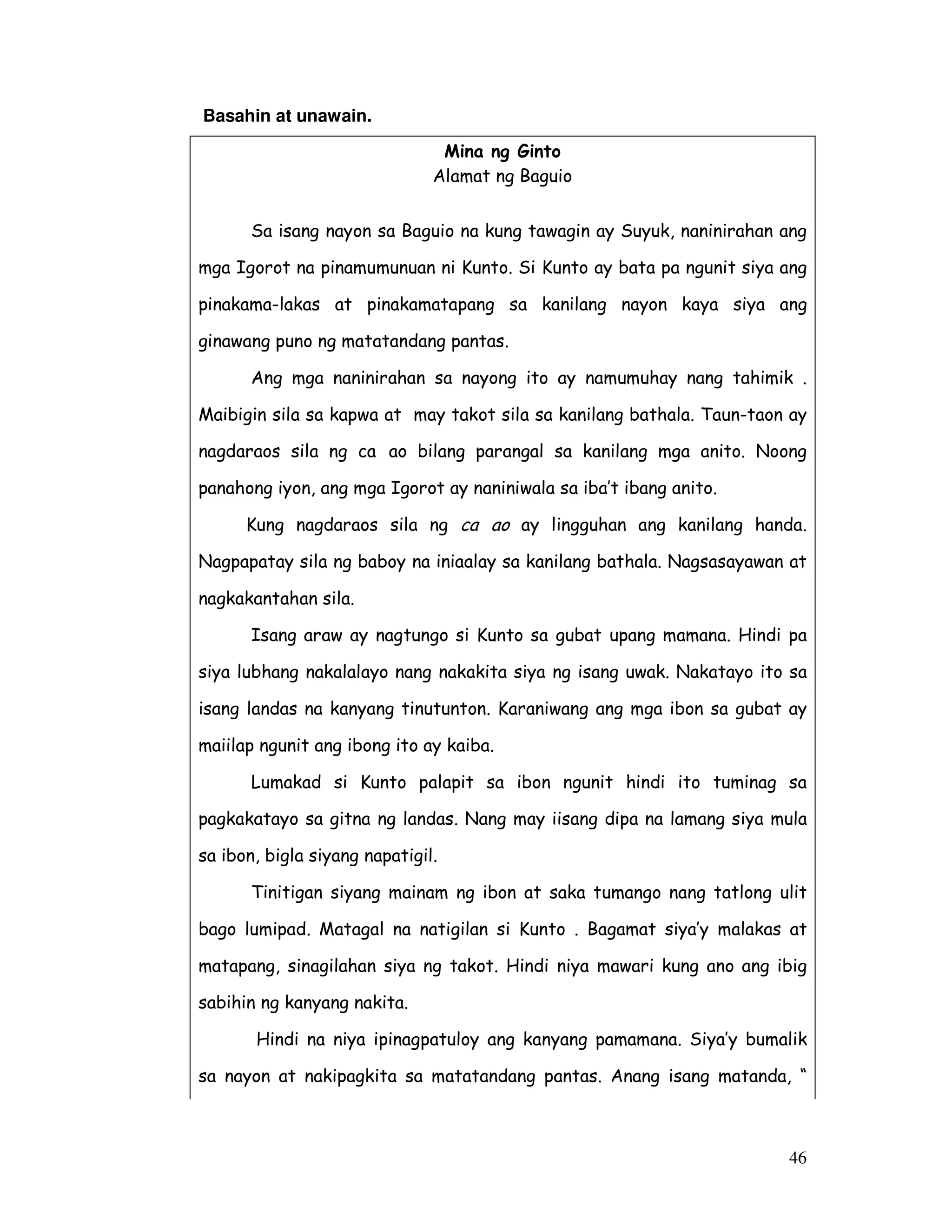 46
Basahin at unawain.
Mina ng Ginto
Alamat ng Baguio
Sa isang nayon sa Baguio na kung tawagin ay Suyuk, naninirahan ang
mga Igorot na pinamumunuan ni Kunto. Si Kunto ay bata pa ngunit siya ang
pinakama-lakas at pinakamatapang sa kanilang nayon kaya siya ang
ginawang puno ng matatandang pantas.
Ang mga naninirahan sa nayong ito ay namumuhay nang tahimik .
Maibigin sila sa kapwa at may takot sila sa kanilang bathala. Taun-taon ay
nagdaraos sila ng ca ao bilang parangal sa kanilang mga anito. Noong
panahong iyon, ang mga Igorot ay naniniwala sa iba’t ibang anito.
Kung nagdaraos sila ng ca ao ay lingguhan ang kanilang handa.
Nagpapatay sila ng baboy na iniaalay sa kanilang bathala. Nagsasayawan at
nagkakantahan sila.
Isang araw ay nagtungo si Kunto sa gubat upang mamana. Hindi pa
siya lubhang nakalalayo nang nakakita siya ng isang uwak. Nakatayo ito sa
isang landas na kanyang tinutunton. Karaniwang ang mga ibon sa gubat ay
maiilap ngunit ang ibong ito ay kaiba.
Lumakad si Kunto palapit sa ibon ngunit hindi ito tuminag sa
pagkakatayo sa gitna ng landas. Nang may iisang dipa na lamang siya mula
sa ibon, bigla siyang napatigil.
Tinitigan siyang mainam ng ibon at saka tumango nang tatlong ulit
bago lumipad. Matagal na natigilan si Kunto . Bagamat siya’y malakas at
matapang, sinagilahan siya ng takot. Hindi niya mawari kung ano ang ibig
sabihin ng kanyang nakita.
Hindi na niya ipinagpatuloy ang kanyang pamamana. Siya’y bumalik
sa nayon at nakipagkita sa matatandang pantas. Anang isang matanda, “
 