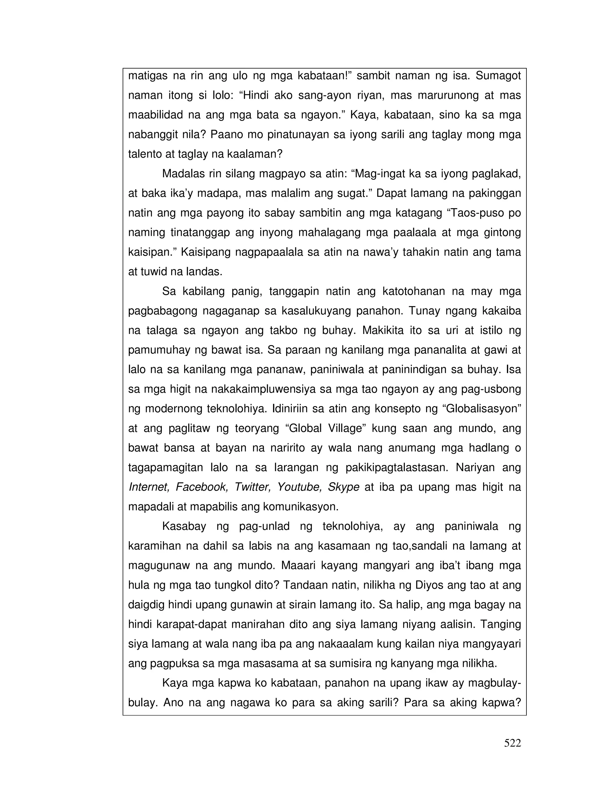 522
matigas na rin ang ulo ng mga kabataan!” sambit naman ng isa. Sumagot
naman itong si lolo: “Hindi ako sang-ayon riyan, mas marurunong at mas
maabilidad na ang mga bata sa ngayon.” Kaya, kabataan, sino ka sa mga
nabanggit nila? Paano mo pinatunayan sa iyong sarili ang taglay mong mga
talento at taglay na kaalaman?
Madalas rin silang magpayo sa atin: “Mag-ingat ka sa iyong paglakad,
at baka ika’y madapa, mas malalim ang sugat.” Dapat lamang na pakinggan
natin ang mga payong ito sabay sambitin ang mga katagang “Taos-puso po
naming tinatanggap ang inyong mahalagang mga paalaala at mga gintong
kaisipan.” Kaisipang nagpapaalala sa atin na nawa’y tahakin natin ang tama
at tuwid na landas.
Sa kabilang panig, tanggapin natin ang katotohanan na may mga
pagbabagong nagaganap sa kasalukuyang panahon. Tunay ngang kakaiba
na talaga sa ngayon ang takbo ng buhay. Makikita ito sa uri at istilo ng
pamumuhay ng bawat isa. Sa paraan ng kanilang mga pananalita at gawi at
lalo na sa kanilang mga pananaw, paniniwala at paninindigan sa buhay. Isa
sa mga higit na nakakaimpluwensiya sa mga tao ngayon ay ang pag-usbong
ng modernong teknolohiya. Idiniriin sa atin ang konsepto ng “Globalisasyon”
at ang paglitaw ng teoryang “Global Village” kung saan ang mundo, ang
bawat bansa at bayan na naririto ay wala nang anumang mga hadlang o
tagapamagitan lalo na sa larangan ng pakikipagtalastasan. Nariyan ang
Internet, Facebook, Twitter, Youtube, Skype at iba pa upang mas higit na
mapadali at mapabilis ang komunikasyon.
Kasabay ng pag-unlad ng teknolohiya, ay ang paniniwala ng
karamihan na dahil sa labis na ang kasamaan ng tao,sandali na lamang at
magugunaw na ang mundo. Maaari kayang mangyari ang iba’t ibang mga
hula ng mga tao tungkol dito? Tandaan natin, nilikha ng Diyos ang tao at ang
daigdig hindi upang gunawin at sirain lamang ito. Sa halip, ang mga bagay na
hindi karapat-dapat manirahan dito ang siya lamang niyang aalisin. Tanging
siya lamang at wala nang iba pa ang nakaaalam kung kailan niya mangyayari
ang pagpuksa sa mga masasama at sa sumisira ng kanyang mga nilikha.
Kaya mga kapwa ko kabataan, panahon na upang ikaw ay magbulay-
bulay. Ano na ang nagawa ko para sa aking sarili? Para sa aking kapwa?
 