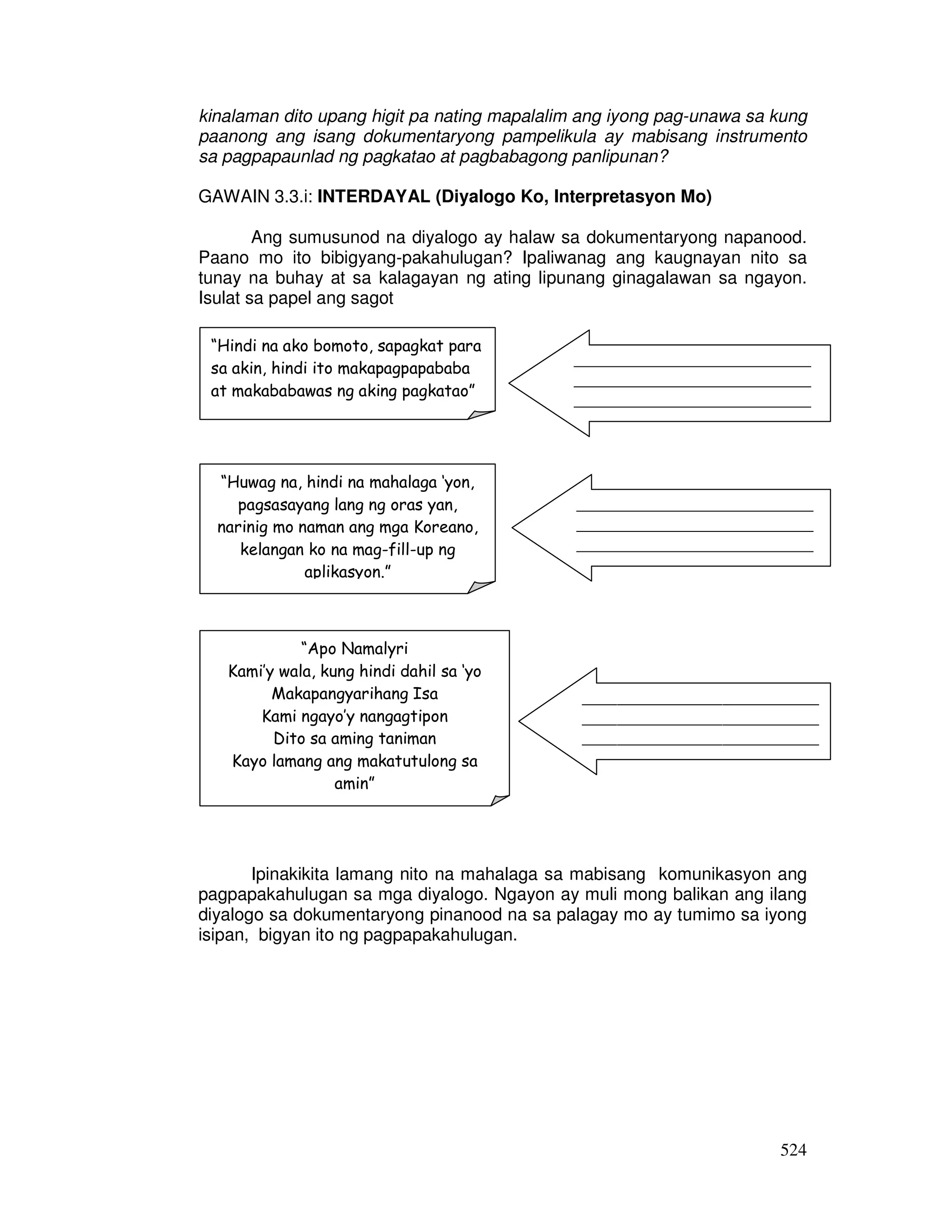 524
kinalaman dito upang higit pa nating mapalalim ang iyong pag-unawa sa kung
paanong ang isang dokumentaryong pampelikula ay mabisang instrumento
sa pagpapaunlad ng pagkatao at pagbabagong panlipunan?
GAWAIN 3.3.i: INTERDAYAL (Diyalogo Ko, Interpretasyon Mo)
Ang sumusunod na diyalogo ay halaw sa dokumentaryong napanood.
Paano mo ito bibigyang-pakahulugan? Ipaliwanag ang kaugnayan nito sa
tunay na buhay at sa kalagayan ng ating lipunang ginagalawan sa ngayon.
Isulat sa papel ang sagot
Ipinakikita lamang nito na mahalaga sa mabisang komunikasyon ang
pagpapakahulugan sa mga diyalogo. Ngayon ay muli mong balikan ang ilang
diyalogo sa dokumentaryong pinanood na sa palagay mo ay tumimo sa iyong
isipan, bigyan ito ng pagpapakahulugan.
“Hindi na ako bomoto, sapagkat para
sa akin, hindi ito makapagpapababa
at makababawas ng aking pagkatao”
“Apo Namalyri
Kami’y wala, kung hindi dahil sa ‘yo
Makapangyarihang Isa
Kami ngayo’y nangagtipon
Dito sa aming taniman
Kayo lamang ang makatutulong sa
amin”
“Huwag na, hindi na mahalaga ‘yon,
pagsasayang lang ng oras yan,
narinig mo naman ang mga Koreano,
kelangan ko na mag-fill-up ng
aplikasyon.”
___________________________
___________________________
___________________________
_________
___________________________
___________________________
___________________________
_________
___________________________
___________________________
___________________________
_________
 