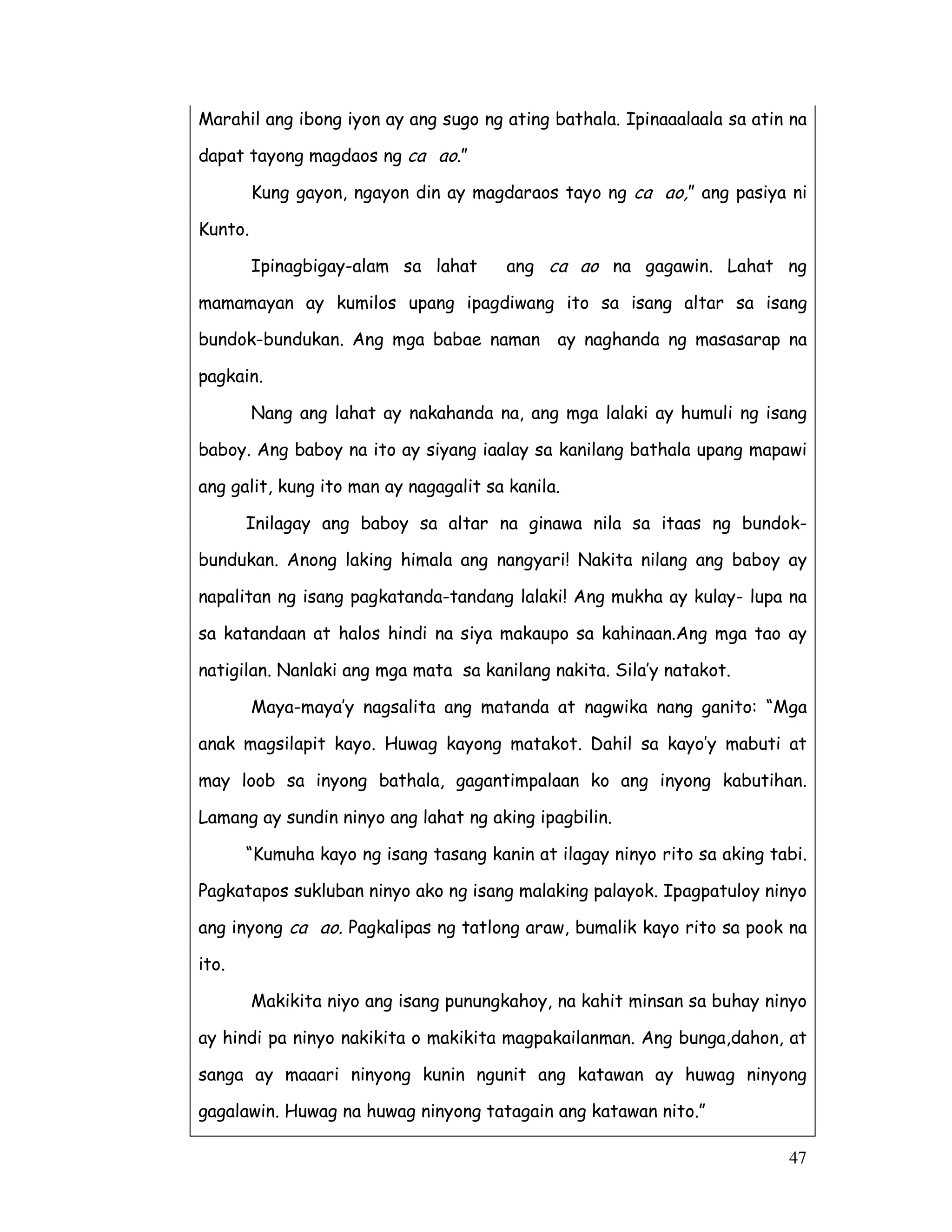 47
Marahil ang ibong iyon ay ang sugo ng ating bathala. Ipinaaalaala sa atin na
dapat tayong magdaos ng ca ao.”
Kung gayon, ngayon din ay magdaraos tayo ng ca ao,” ang pasiya ni
Kunto.
Ipinagbigay-alam sa lahat ang ca ao na gagawin. Lahat ng
mamamayan ay kumilos upang ipagdiwang ito sa isang altar sa isang
bundok-bundukan. Ang mga babae naman ay naghanda ng masasarap na
pagkain.
Nang ang lahat ay nakahanda na, ang mga lalaki ay humuli ng isang
baboy. Ang baboy na ito ay siyang iaalay sa kanilang bathala upang mapawi
ang galit, kung ito man ay nagagalit sa kanila.
Inilagay ang baboy sa altar na ginawa nila sa itaas ng bundok-
bundukan. Anong laking himala ang nangyari! Nakita nilang ang baboy ay
napalitan ng isang pagkatanda-tandang lalaki! Ang mukha ay kulay- lupa na
sa katandaan at halos hindi na siya makaupo sa kahinaan.Ang mga tao ay
natigilan. Nanlaki ang mga mata sa kanilang nakita. Sila’y natakot.
Maya-maya’y nagsalita ang matanda at nagwika nang ganito: “Mga
anak magsilapit kayo. Huwag kayong matakot. Dahil sa kayo’y mabuti at
may loob sa inyong bathala, gagantimpalaan ko ang inyong kabutihan.
Lamang ay sundin ninyo ang lahat ng aking ipagbilin.
“Kumuha kayo ng isang tasang kanin at ilagay ninyo rito sa aking tabi.
Pagkatapos sukluban ninyo ako ng isang malaking palayok. Ipagpatuloy ninyo
ang inyong ca ao. Pagkalipas ng tatlong araw, bumalik kayo rito sa pook na
ito.
Makikita niyo ang isang punungkahoy, na kahit minsan sa buhay ninyo
ay hindi pa ninyo nakikita o makikita magpakailanman. Ang bunga,dahon, at
sanga ay maaari ninyong kunin ngunit ang katawan ay huwag ninyong
gagalawin. Huwag na huwag ninyong tatagain ang katawan nito.”
 