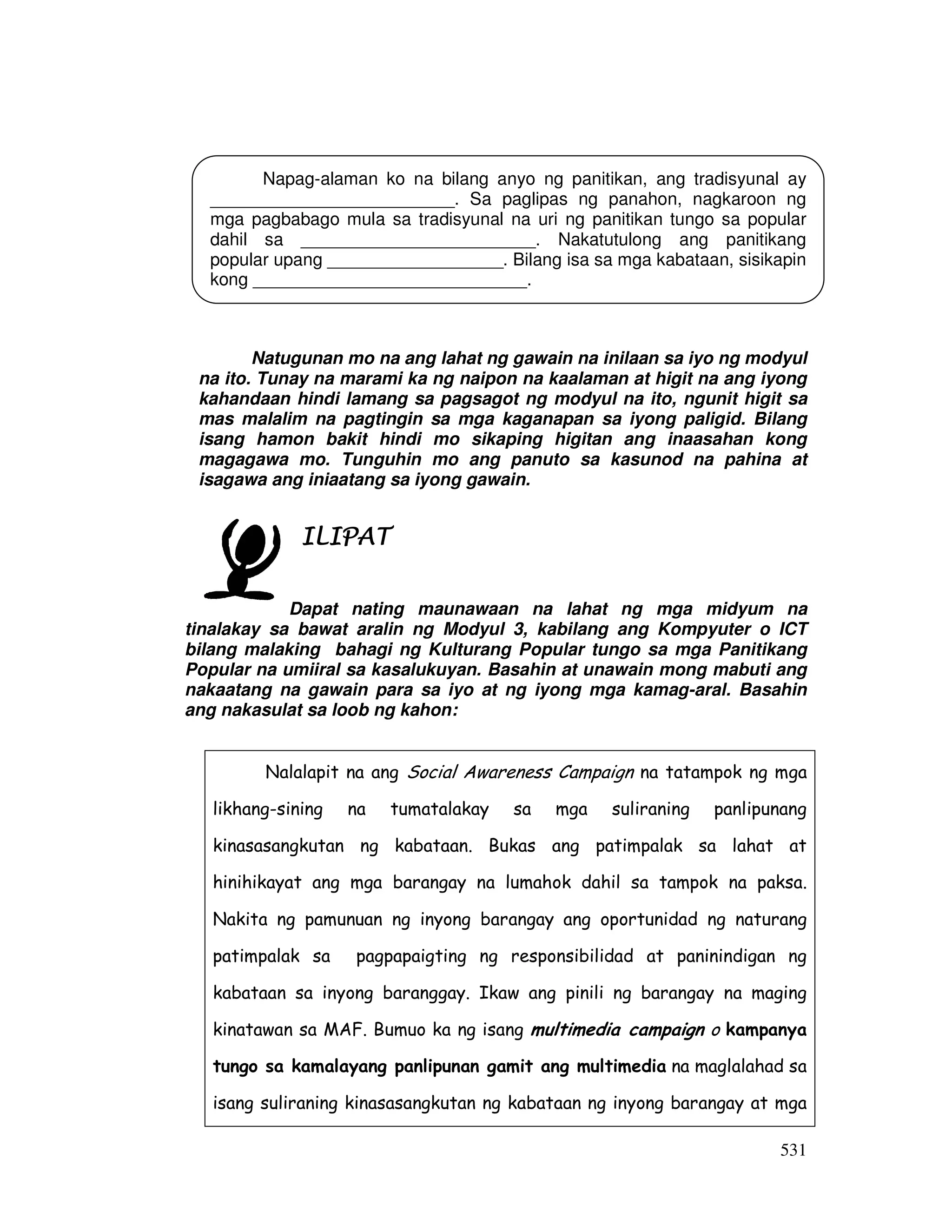 531
Natugunan mo na ang lahat ng gawain na inilaan sa iyo ng modyul
na ito. Tunay na marami ka ng naipon na kaalaman at higit na ang iyong
kahandaan hindi lamang sa pagsagot ng modyul na ito, ngunit higit sa
mas malalim na pagtingin sa mga kaganapan sa iyong paligid. Bilang
isang hamon bakit hindi mo sikaping higitan ang inaasahan kong
magagawa mo. Tunguhin mo ang panuto sa kasunod na pahina at
isagawa ang iniaatang sa iyong gawain.
ILIPATILIPATILIPATILIPAT
Dapat nating maunawaan na lahat ng mga midyum na
tinalakay sa bawat aralin ng Modyul 3, kabilang ang Kompyuter o ICT
bilang malaking bahagi ng Kulturang Popular tungo sa mga Panitikang
Popular na umiiral sa kasalukuyan. Basahin at unawain mong mabuti ang
nakaatang na gawain para sa iyo at ng iyong mga kamag-aral. Basahin
ang nakasulat sa loob ng kahon:
Nalalapit na ang Social Awareness Campaign na tatampok ng mga
likhang-sining na tumatalakay sa mga suliraning panlipunang
kinasasangkutan ng kabataan. Bukas ang patimpalak sa lahat at
hinihikayat ang mga barangay na lumahok dahil sa tampok na paksa.
Nakita ng pamunuan ng inyong barangay ang oportunidad ng naturang
patimpalak sa pagpapaigting ng responsibilidad at paninindigan ng
kabataan sa inyong baranggay. Ikaw ang pinili ng barangay na maging
kinatawan sa MAF. Bumuo ka ng isang multimedia campaign o kampanya
tungo sa kamalayang panlipunan gamit ang multimedia na maglalahad sa
isang suliraning kinasasangkutan ng kabataan ng inyong barangay at mga
Napag-alaman ko na bilang anyo ng panitikan, ang tradisyunal ay
_________________________. Sa paglipas ng panahon, nagkaroon ng
mga pagbabago mula sa tradisyunal na uri ng panitikan tungo sa popular
dahil sa ________________________. Nakatutulong ang panitikang
popular upang __________________. Bilang isa sa mga kabataan, sisikapin
kong ____________________________.
 