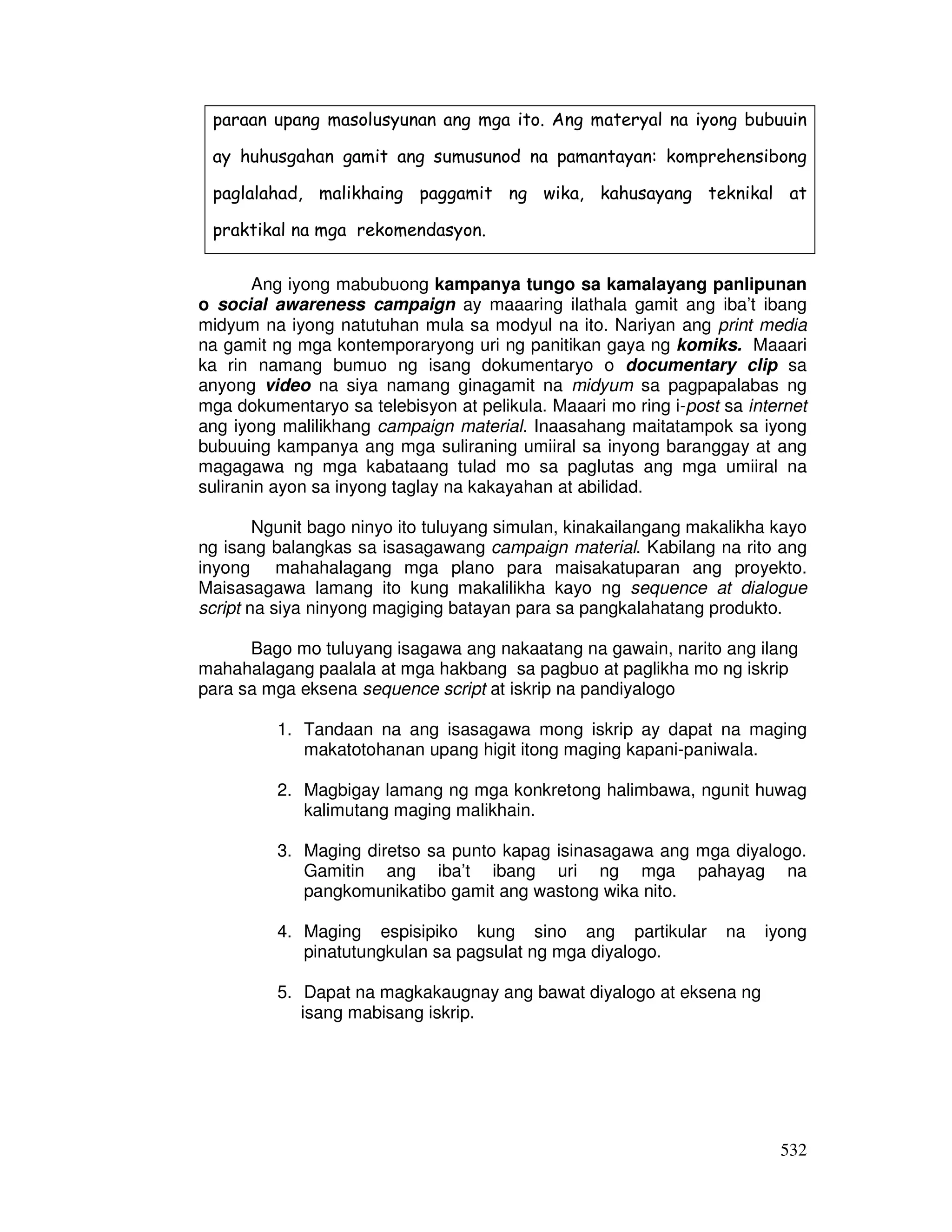 532
paraan upang masolusyunan ang mga ito. Ang materyal na iyong bubuuin
ay huhusgahan gamit ang sumusunod na pamantayan: komprehensibong
paglalahad, malikhaing paggamit ng wika, kahusayang teknikal at
praktikal na mga rekomendasyon.
Ang iyong mabubuong kampanya tungo sa kamalayang panlipunan
o social awareness campaign ay maaaring ilathala gamit ang iba’t ibang
midyum na iyong natutuhan mula sa modyul na ito. Nariyan ang print media
na gamit ng mga kontemporaryong uri ng panitikan gaya ng komiks. Maaari
ka rin namang bumuo ng isang dokumentaryo o documentary clip sa
anyong video na siya namang ginagamit na midyum sa pagpapalabas ng
mga dokumentaryo sa telebisyon at pelikula. Maaari mo ring i-post sa internet
ang iyong malilikhang campaign material. Inaasahang maitatampok sa iyong
bubuuing kampanya ang mga suliraning umiiral sa inyong baranggay at ang
magagawa ng mga kabataang tulad mo sa paglutas ang mga umiiral na
suliranin ayon sa inyong taglay na kakayahan at abilidad.
Ngunit bago ninyo ito tuluyang simulan, kinakailangang makalikha kayo
ng isang balangkas sa isasagawang campaign material. Kabilang na rito ang
inyong mahahalagang mga plano para maisakatuparan ang proyekto.
Maisasagawa lamang ito kung makalilikha kayo ng sequence at dialogue
script na siya ninyong magiging batayan para sa pangkalahatang produkto.
Bago mo tuluyang isagawa ang nakaatang na gawain, narito ang ilang
mahahalagang paalala at mga hakbang sa pagbuo at paglikha mo ng iskrip
para sa mga eksena sequence script at iskrip na pandiyalogo
1. Tandaan na ang isasagawa mong iskrip ay dapat na maging
makatotohanan upang higit itong maging kapani-paniwala.
2. Magbigay lamang ng mga konkretong halimbawa, ngunit huwag
kalimutang maging malikhain.
3. Maging diretso sa punto kapag isinasagawa ang mga diyalogo.
Gamitin ang iba’t ibang uri ng mga pahayag na
pangkomunikatibo gamit ang wastong wika nito.
4. Maging espisipiko kung sino ang partikular na iyong
pinatutungkulan sa pagsulat ng mga diyalogo.
5. Dapat na magkakaugnay ang bawat diyalogo at eksena ng
isang mabisang iskrip.
 