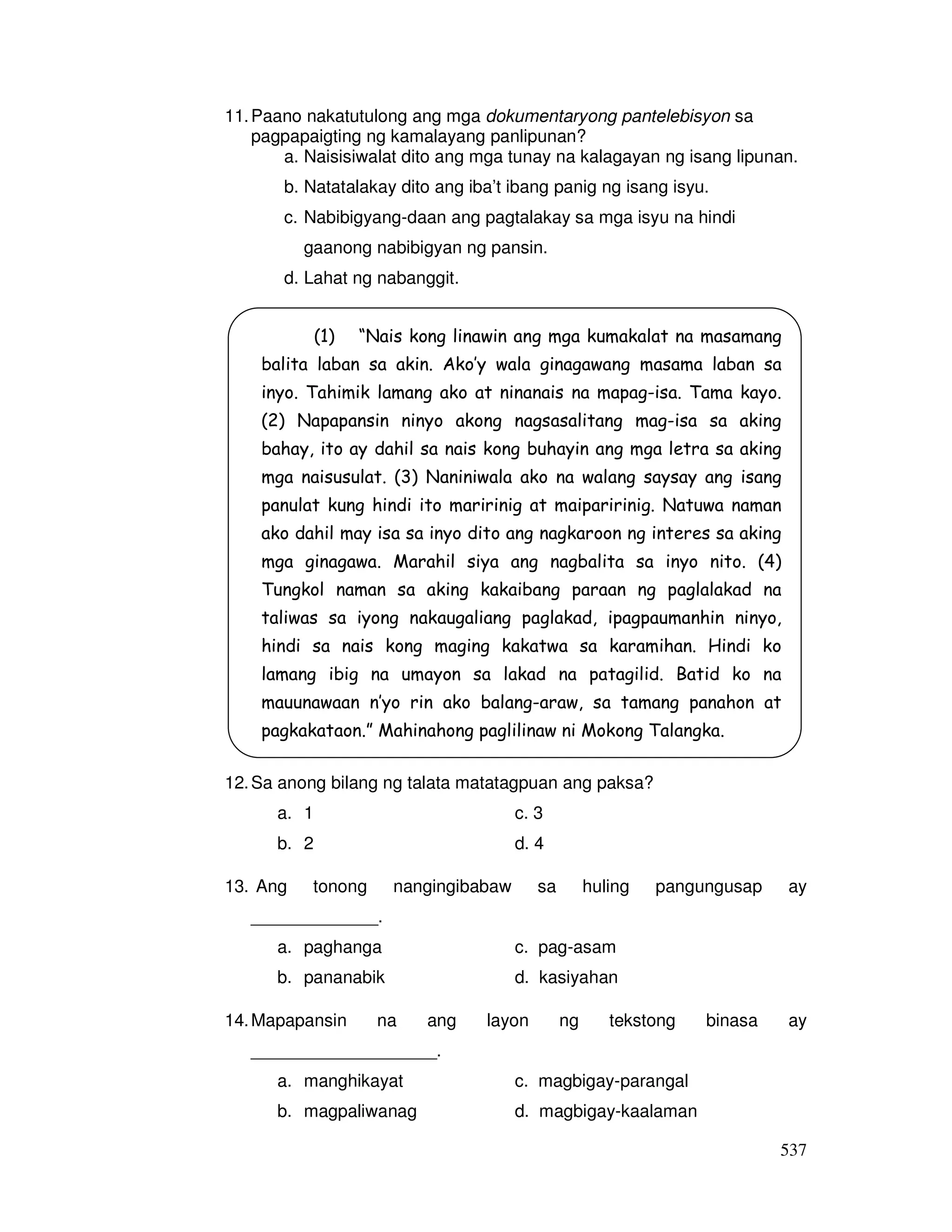 537
11.Paano nakatutulong ang mga dokumentaryong pantelebisyon sa
pagpapaigting ng kamalayang panlipunan?
a. Naisisiwalat dito ang mga tunay na kalagayan ng isang lipunan.
b. Natatalakay dito ang iba’t ibang panig ng isang isyu.
c. Nabibigyang-daan ang pagtalakay sa mga isyu na hindi
gaanong nabibigyan ng pansin.
d. Lahat ng nabanggit.
12.Sa anong bilang ng talata matatagpuan ang paksa?
a. 1 c. 3
b. 2 d. 4
13. Ang tonong nangingibabaw sa huling pangungusap ay
_____________.
a. paghanga c. pag-asam
b. pananabik d. kasiyahan
14.Mapapansin na ang layon ng tekstong binasa ay
___________________.
a. manghikayat c. magbigay-parangal
b. magpaliwanag d. magbigay-kaalaman
(1) “Nais kong linawin ang mga kumakalat na masamang
balita laban sa akin. Ako’y wala ginagawang masama laban sa
inyo. Tahimik lamang ako at ninanais na mapag-isa. Tama kayo.
(2) Napapansin ninyo akong nagsasalitang mag-isa sa aking
bahay, ito ay dahil sa nais kong buhayin ang mga letra sa aking
mga naisusulat. (3) Naniniwala ako na walang saysay ang isang
panulat kung hindi ito maririnig at maiparirinig. Natuwa naman
ako dahil may isa sa inyo dito ang nagkaroon ng interes sa aking
mga ginagawa. Marahil siya ang nagbalita sa inyo nito. (4)
Tungkol naman sa aking kakaibang paraan ng paglalakad na
taliwas sa iyong nakaugaliang paglakad, ipagpaumanhin ninyo,
hindi sa nais kong maging kakatwa sa karamihan. Hindi ko
lamang ibig na umayon sa lakad na patagilid. Batid ko na
mauunawaan n’yo rin ako balang-araw, sa tamang panahon at
pagkakataon.” Mahinahong paglilinaw ni Mokong Talangka.
 