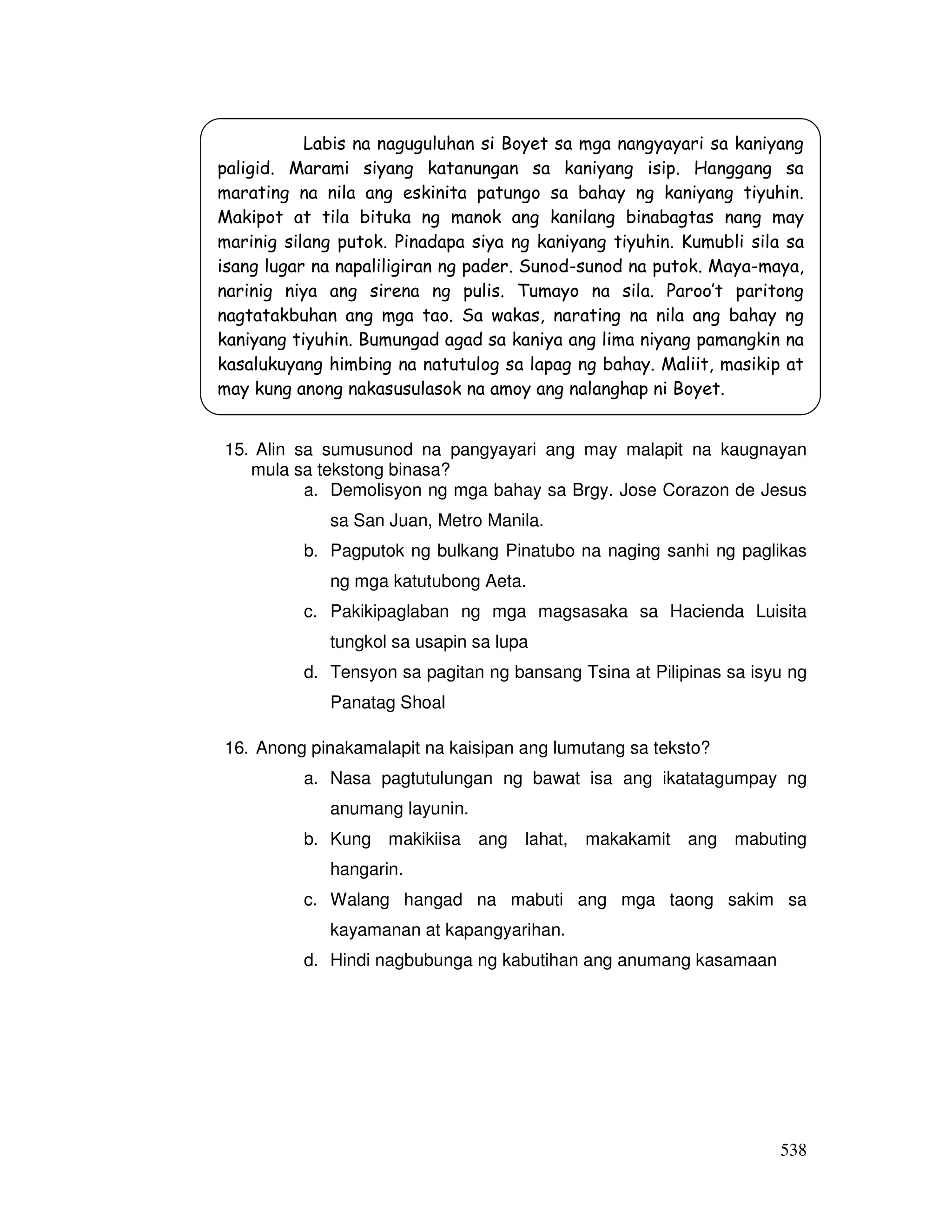 538
15. Alin sa sumusunod na pangyayari ang may malapit na kaugnayan
mula sa tekstong binasa?
a. Demolisyon ng mga bahay sa Brgy. Jose Corazon de Jesus
sa San Juan, Metro Manila.
b. Pagputok ng bulkang Pinatubo na naging sanhi ng paglikas
ng mga katutubong Aeta.
c. Pakikipaglaban ng mga magsasaka sa Hacienda Luisita
tungkol sa usapin sa lupa
d. Tensyon sa pagitan ng bansang Tsina at Pilipinas sa isyu ng
Panatag Shoal
16. Anong pinakamalapit na kaisipan ang lumutang sa teksto?
a. Nasa pagtutulungan ng bawat isa ang ikatatagumpay ng
anumang layunin.
b. Kung makikiisa ang lahat, makakamit ang mabuting
hangarin.
c. Walang hangad na mabuti ang mga taong sakim sa
kayamanan at kapangyarihan.
d. Hindi nagbubunga ng kabutihan ang anumang kasamaan
Labis na naguguluhan si Boyet sa mga nangyayari sa kaniyang
paligid. Marami siyang katanungan sa kaniyang isip. Hanggang sa
marating na nila ang eskinita patungo sa bahay ng kaniyang tiyuhin.
Makipot at tila bituka ng manok ang kanilang binabagtas nang may
marinig silang putok. Pinadapa siya ng kaniyang tiyuhin. Kumubli sila sa
isang lugar na napaliligiran ng pader. Sunod-sunod na putok. Maya-maya,
narinig niya ang sirena ng pulis. Tumayo na sila. Paroo’t paritong
nagtatakbuhan ang mga tao. Sa wakas, narating na nila ang bahay ng
kaniyang tiyuhin. Bumungad agad sa kaniya ang lima niyang pamangkin na
kasalukuyang himbing na natutulog sa lapag ng bahay. Maliit, masikip at
may kung anong nakasusulasok na amoy ang nalanghap ni Boyet.
 
