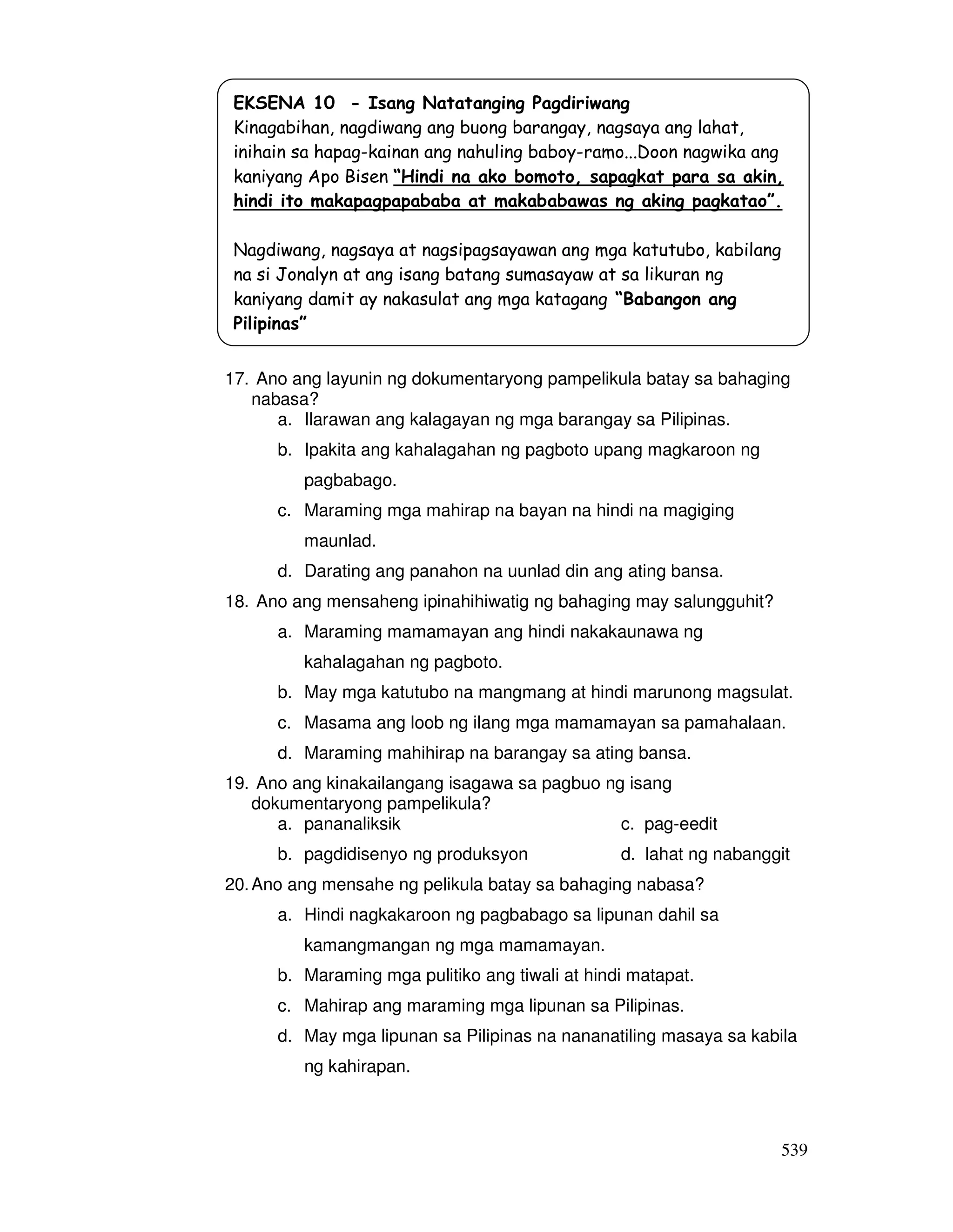 539
17. Ano ang layunin ng dokumentaryong pampelikula batay sa bahaging
nabasa?
a. Ilarawan ang kalagayan ng mga barangay sa Pilipinas.
b. Ipakita ang kahalagahan ng pagboto upang magkaroon ng
pagbabago.
c. Maraming mga mahirap na bayan na hindi na magiging
maunlad.
d. Darating ang panahon na uunlad din ang ating bansa.
18. Ano ang mensaheng ipinahihiwatig ng bahaging may salungguhit?
a. Maraming mamamayan ang hindi nakakaunawa ng
kahalagahan ng pagboto.
b. May mga katutubo na mangmang at hindi marunong magsulat.
c. Masama ang loob ng ilang mga mamamayan sa pamahalaan.
d. Maraming mahihirap na barangay sa ating bansa.
19. Ano ang kinakailangang isagawa sa pagbuo ng isang
dokumentaryong pampelikula?
a. pananaliksik c. pag-eedit
b. pagdidisenyo ng produksyon d. lahat ng nabanggit
20.Ano ang mensahe ng pelikula batay sa bahaging nabasa?
a. Hindi nagkakaroon ng pagbabago sa lipunan dahil sa
kamangmangan ng mga mamamayan.
b. Maraming mga pulitiko ang tiwali at hindi matapat.
c. Mahirap ang maraming mga lipunan sa Pilipinas.
d. May mga lipunan sa Pilipinas na nananatiling masaya sa kabila
ng kahirapan.
EKSENA 10 - Isang Natatanging Pagdiriwang
Kinagabihan, nagdiwang ang buong barangay, nagsaya ang lahat,
inihain sa hapag-kainan ang nahuling baboy-ramo...Doon nagwika ang
kaniyang Apo Bisen “Hindi na ako bomoto, sapagkat para sa akin,
hindi ito makapagpapababa at makababawas ng aking pagkatao”.
Nagdiwang, nagsaya at nagsipagsayawan ang mga katutubo, kabilang
na si Jonalyn at ang isang batang sumasayaw at sa likuran ng
kaniyang damit ay nakasulat ang mga katagang “Babangon ang
Pilipinas”
 