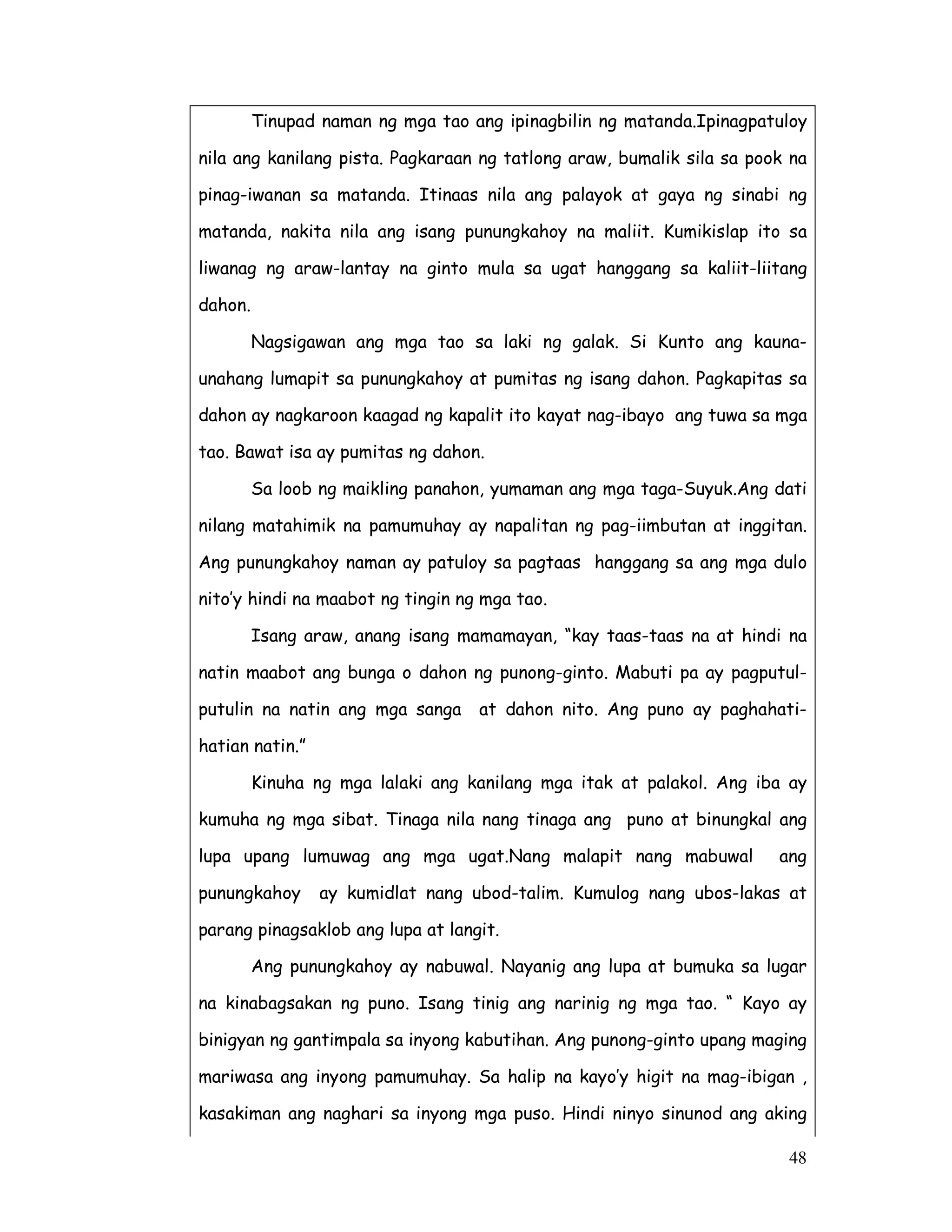 48
Tinupad naman ng mga tao ang ipinagbilin ng matanda.Ipinagpatuloy
nila ang kanilang pista. Pagkaraan ng tatlong araw, bumalik sila sa pook na
pinag-iwanan sa matanda. Itinaas nila ang palayok at gaya ng sinabi ng
matanda, nakita nila ang isang punungkahoy na maliit. Kumikislap ito sa
liwanag ng araw-lantay na ginto mula sa ugat hanggang sa kaliit-liitang
dahon.
Nagsigawan ang mga tao sa laki ng galak. Si Kunto ang kauna-
unahang lumapit sa punungkahoy at pumitas ng isang dahon. Pagkapitas sa
dahon ay nagkaroon kaagad ng kapalit ito kayat nag-ibayo ang tuwa sa mga
tao. Bawat isa ay pumitas ng dahon.
Sa loob ng maikling panahon, yumaman ang mga taga-Suyuk.Ang dati
nilang matahimik na pamumuhay ay napalitan ng pag-iimbutan at inggitan.
Ang punungkahoy naman ay patuloy sa pagtaas hanggang sa ang mga dulo
nito’y hindi na maabot ng tingin ng mga tao.
Isang araw, anang isang mamamayan, “kay taas-taas na at hindi na
natin maabot ang bunga o dahon ng punong-ginto. Mabuti pa ay pagputul-
putulin na natin ang mga sanga at dahon nito. Ang puno ay paghahati-
hatian natin.”
Kinuha ng mga lalaki ang kanilang mga itak at palakol. Ang iba ay
kumuha ng mga sibat. Tinaga nila nang tinaga ang puno at binungkal ang
lupa upang lumuwag ang mga ugat.Nang malapit nang mabuwal ang
punungkahoy ay kumidlat nang ubod-talim. Kumulog nang ubos-lakas at
parang pinagsaklob ang lupa at langit.
Ang punungkahoy ay nabuwal. Nayanig ang lupa at bumuka sa lugar
na kinabagsakan ng puno. Isang tinig ang narinig ng mga tao. “ Kayo ay
binigyan ng gantimpala sa inyong kabutihan. Ang punong-ginto upang maging
mariwasa ang inyong pamumuhay. Sa halip na kayo’y higit na mag-ibigan ,
kasakiman ang naghari sa inyong mga puso. Hindi ninyo sinunod ang aking
 