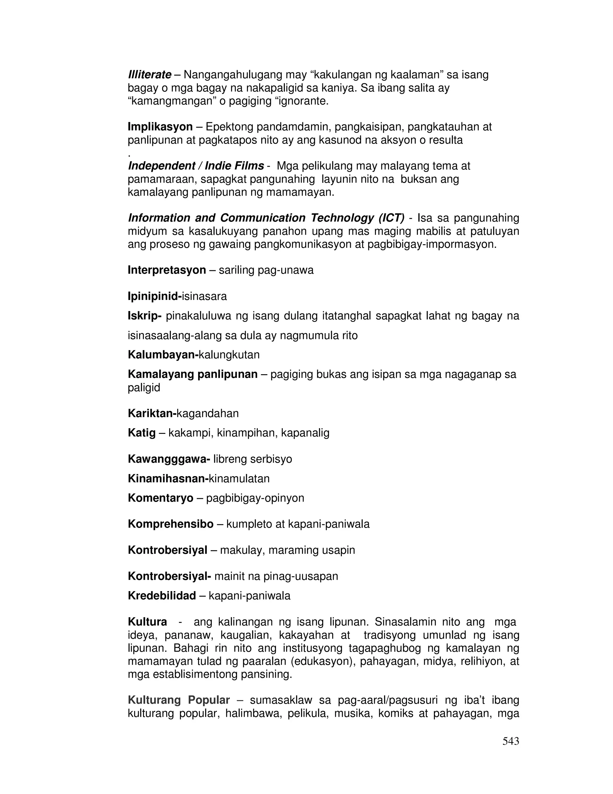543
Illiterate – Nangangahulugang may “kakulangan ng kaalaman” sa isang
bagay o mga bagay na nakapaligid sa kaniya. Sa ibang salita ay
“kamangmangan” o pagiging “ignorante.
Implikasyon – Epektong pandamdamin, pangkaisipan, pangkatauhan at
panlipunan at pagkatapos nito ay ang kasunod na aksyon o resulta
.
Independent / Indie Films - Mga pelikulang may malayang tema at
pamamaraan, sapagkat pangunahing layunin nito na buksan ang
kamalayang panlipunan ng mamamayan.
Information and Communication Technology (ICT) - Isa sa pangunahing
midyum sa kasalukuyang panahon upang mas maging mabilis at patuluyan
ang proseso ng gawaing pangkomunikasyon at pagbibigay-impormasyon.
Interpretasyon – sariling pag-unawa
Ipinipinid-isinasara
Iskrip- pinakaluluwa ng isang dulang itatanghal sapagkat lahat ng bagay na
isinasaalang-alang sa dula ay nagmumula rito
Kalumbayan-kalungkutan
Kamalayang panlipunan – pagiging bukas ang isipan sa mga nagaganap sa
paligid
Kariktan-kagandahan
Katig – kakampi, kinampihan, kapanalig
Kawangggawa- libreng serbisyo
Kinamihasnan-kinamulatan
Komentaryo – pagbibigay-opinyon
Komprehensibo – kumpleto at kapani-paniwala
Kontrobersiyal – makulay, maraming usapin
Kontrobersiyal- mainit na pinag-uusapan
Kredebilidad – kapani-paniwala
Kultura - ang kalinangan ng isang lipunan. Sinasalamin nito ang mga
ideya, pananaw, kaugalian, kakayahan at tradisyong umunlad ng isang
lipunan. Bahagi rin nito ang institusyong tagapaghubog ng kamalayan ng
mamamayan tulad ng paaralan (edukasyon), pahayagan, midya, relihiyon, at
mga establisimentong pansining.
Kulturang Popular – sumasaklaw sa pag-aaral/pagsusuri ng iba’t ibang
kulturang popular, halimbawa, pelikula, musika, komiks at pahayagan, mga
 