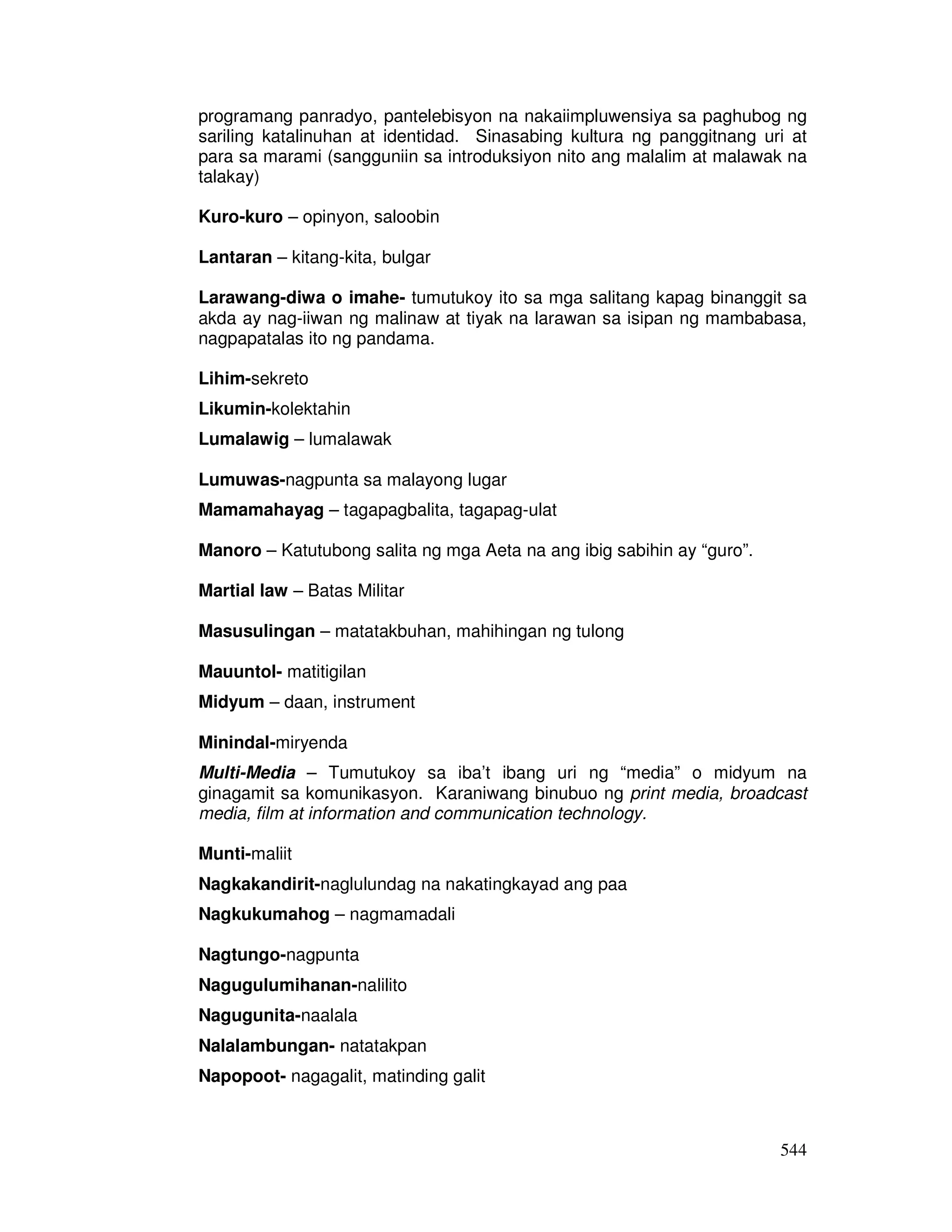 544
programang panradyo, pantelebisyon na nakaiimpluwensiya sa paghubog ng
sariling katalinuhan at identidad. Sinasabing kultura ng panggitnang uri at
para sa marami (sangguniin sa introduksiyon nito ang malalim at malawak na
talakay)
Kuro-kuro – opinyon, saloobin
Lantaran – kitang-kita, bulgar
Larawang-diwa o imahe- tumutukoy ito sa mga salitang kapag binanggit sa
akda ay nag-iiwan ng malinaw at tiyak na larawan sa isipan ng mambabasa,
nagpapatalas ito ng pandama.
Lihim-sekreto
Likumin-kolektahin
Lumalawig – lumalawak
Lumuwas-nagpunta sa malayong lugar
Mamamahayag – tagapagbalita, tagapag-ulat
Manoro – Katutubong salita ng mga Aeta na ang ibig sabihin ay “guro”.
Martial law – Batas Militar
Masusulingan – matatakbuhan, mahihingan ng tulong
Mauuntol- matitigilan
Midyum – daan, instrument
Minindal-miryenda
Multi-Media – Tumutukoy sa iba’t ibang uri ng “media” o midyum na
ginagamit sa komunikasyon. Karaniwang binubuo ng print media, broadcast
media, film at information and communication technology.
Munti-maliit
Nagkakandirit-naglulundag na nakatingkayad ang paa
Nagkukumahog – nagmamadali
Nagtungo-nagpunta
Nagugulumihanan-nalilito
Nagugunita-naalala
Nalalambungan- natatakpan
Napopoot- nagagalit, matinding galit
 