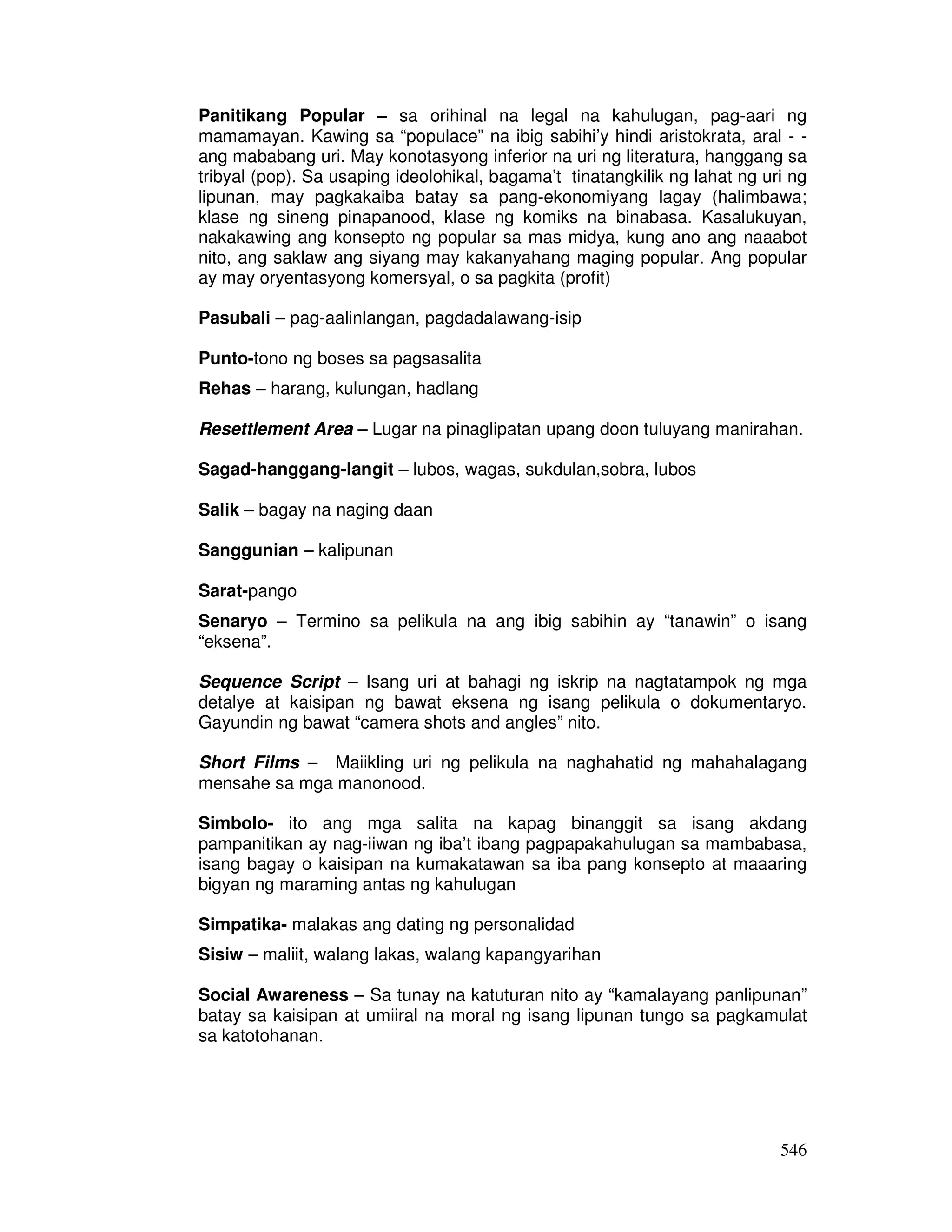 546
Panitikang Popular – sa orihinal na legal na kahulugan, pag-aari ng
mamamayan. Kawing sa “populace” na ibig sabihi’y hindi aristokrata, aral - -
ang mababang uri. May konotasyong inferior na uri ng literatura, hanggang sa
tribyal (pop). Sa usaping ideolohikal, bagama’t tinatangkilik ng lahat ng uri ng
lipunan, may pagkakaiba batay sa pang-ekonomiyang lagay (halimbawa;
klase ng sineng pinapanood, klase ng komiks na binabasa. Kasalukuyan,
nakakawing ang konsepto ng popular sa mas midya, kung ano ang naaabot
nito, ang saklaw ang siyang may kakanyahang maging popular. Ang popular
ay may oryentasyong komersyal, o sa pagkita (profit)
Pasubali – pag-aalinlangan, pagdadalawang-isip
Punto-tono ng boses sa pagsasalita
Rehas – harang, kulungan, hadlang
Resettlement Area – Lugar na pinaglipatan upang doon tuluyang manirahan.
Sagad-hanggang-langit – lubos, wagas, sukdulan,sobra, lubos
Salik – bagay na naging daan
Sanggunian – kalipunan
Sarat-pango
Senaryo – Termino sa pelikula na ang ibig sabihin ay “tanawin” o isang
“eksena”.
Sequence Script – Isang uri at bahagi ng iskrip na nagtatampok ng mga
detalye at kaisipan ng bawat eksena ng isang pelikula o dokumentaryo.
Gayundin ng bawat “camera shots and angles” nito.
Short Films – Maiikling uri ng pelikula na naghahatid ng mahahalagang
mensahe sa mga manonood.
Simbolo- ito ang mga salita na kapag binanggit sa isang akdang
pampanitikan ay nag-iiwan ng iba’t ibang pagpapakahulugan sa mambabasa,
isang bagay o kaisipan na kumakatawan sa iba pang konsepto at maaaring
bigyan ng maraming antas ng kahulugan
Simpatika- malakas ang dating ng personalidad
Sisiw – maliit, walang lakas, walang kapangyarihan
Social Awareness – Sa tunay na katuturan nito ay “kamalayang panlipunan”
batay sa kaisipan at umiiral na moral ng isang lipunan tungo sa pagkamulat
sa katotohanan.
 