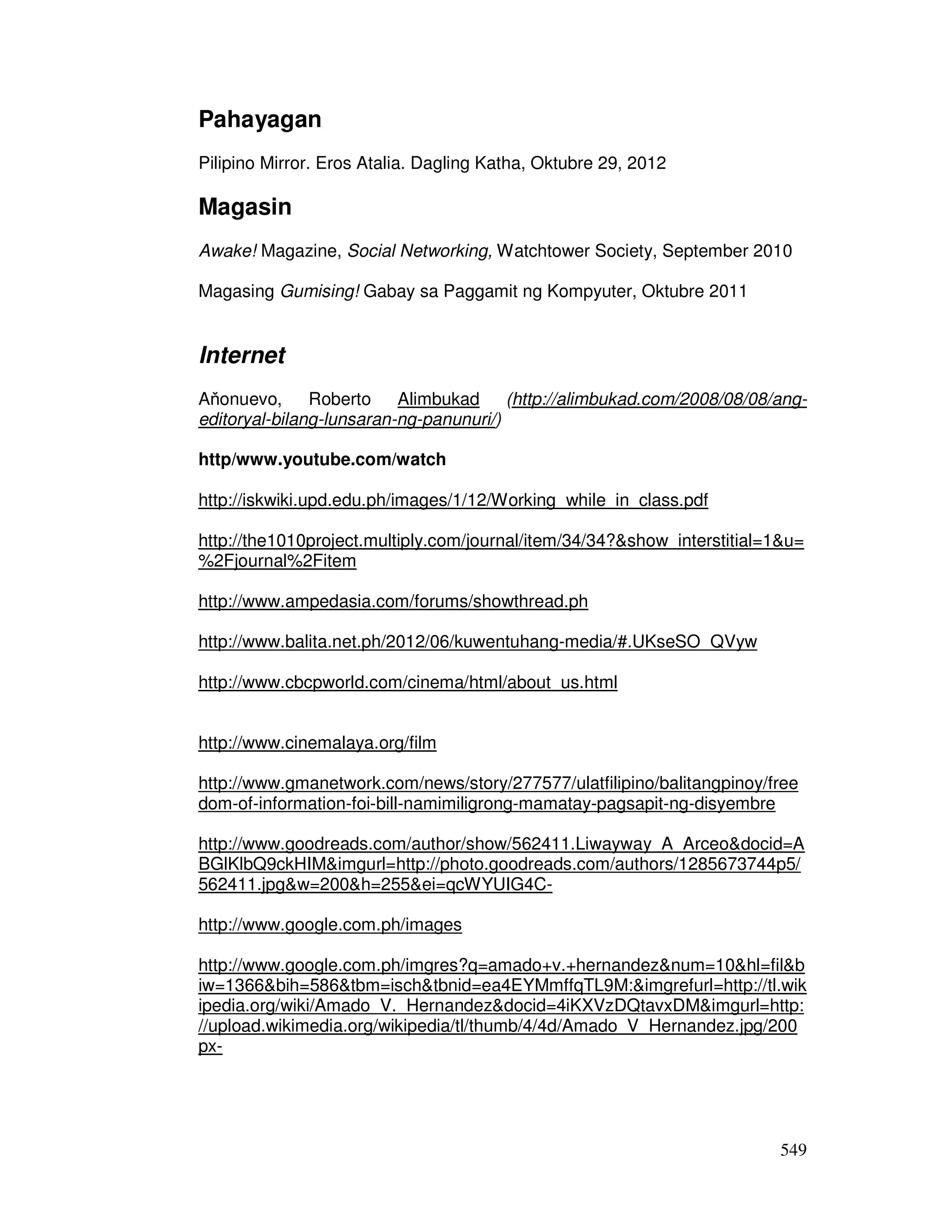 549
Pahayagan
Pilipino Mirror. Eros Atalia. Dagling Katha, Oktubre 29, 2012
Magasin
Awake! Magazine, Social Networking, Watchtower Society, September 2010
Magasing Gumising! Gabay sa Paggamit ng Kompyuter, Oktubre 2011
Internet
Aňonuevo, Roberto Alimbukad (http://alimbukad.com/2008/08/08/ang-
editoryal-bilang-lunsaran-ng-panunuri/)
http/www.youtube.com/watch
http://iskwiki.upd.edu.ph/images/1/12/Working_while_in_class.pdf
http://the1010project.multiply.com/journal/item/34/34?&show_interstitial=1&u=
%2Fjournal%2Fitem
http://www.ampedasia.com/forums/showthread.ph
http://www.balita.net.ph/2012/06/kuwentuhang-media/#.UKseSO_QVyw
http://www.cbcpworld.com/cinema/html/about_us.html
http://www.cinemalaya.org/film
http://www.gmanetwork.com/news/story/277577/ulatfilipino/balitangpinoy/free
dom-of-information-foi-bill-namimiligrong-mamatay-pagsapit-ng-disyembre
http://www.goodreads.com/author/show/562411.Liwayway_A_Arceo&docid=A
BGlKlbQ9ckHIM&imgurl=http://photo.goodreads.com/authors/1285673744p5/
562411.jpg&w=200&h=255&ei=qcWYUIG4C-
http://www.google.com.ph/images
http://www.google.com.ph/imgres?q=amado+v.+hernandez&num=10&hl=fil&b
iw=1366&bih=586&tbm=isch&tbnid=ea4EYMmffqTL9M:&imgrefurl=http://tl.wik
ipedia.org/wiki/Amado_V._Hernandez&docid=4iKXVzDQtavxDM&imgurl=http:
//upload.wikimedia.org/wikipedia/tl/thumb/4/4d/Amado_V_Hernandez.jpg/200
px-
 