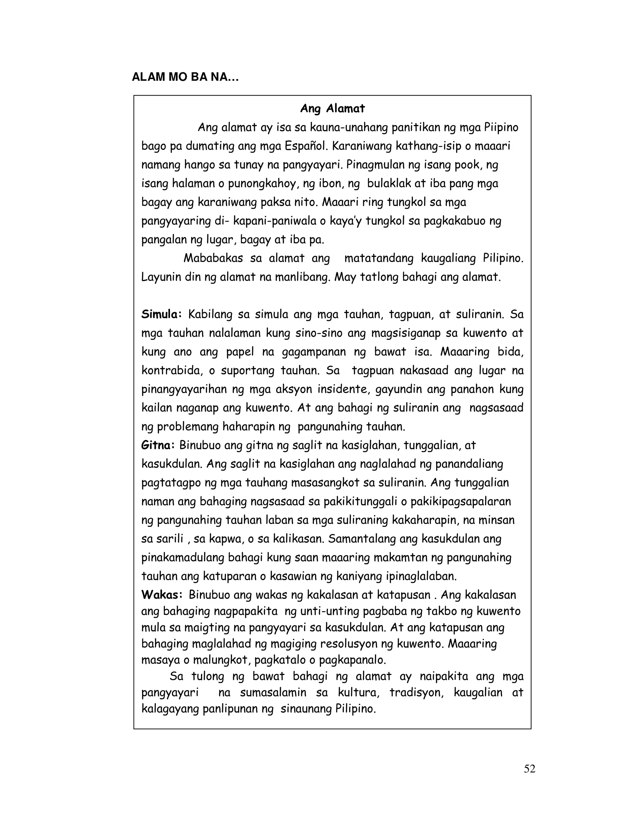 52
ALAM MO BA NA…
Ang Alamat
Ang alamat ay isa sa kauna-unahang panitikan ng mga Piipino
bago pa dumating ang mga Español. Karaniwang kathang-isip o maaari
namang hango sa tunay na pangyayari. Pinagmulan ng isang pook, ng
isang halaman o punongkahoy, ng ibon, ng bulaklak at iba pang mga
bagay ang karaniwang paksa nito. Maaari ring tungkol sa mga
pangyayaring di- kapani-paniwala o kaya’y tungkol sa pagkakabuo ng
pangalan ng lugar, bagay at iba pa.
Mababakas sa alamat ang matatandang kaugaliang Pilipino.
Layunin din ng alamat na manlibang. May tatlong bahagi ang alamat.
Simula: Kabilang sa simula ang mga tauhan, tagpuan, at suliranin. Sa
mga tauhan nalalaman kung sino-sino ang magsisiganap sa kuwento at
kung ano ang papel na gagampanan ng bawat isa. Maaaring bida,
kontrabida, o suportang tauhan. Sa tagpuan nakasaad ang lugar na
pinangyayarihan ng mga aksyon insidente, gayundin ang panahon kung
kailan naganap ang kuwento. At ang bahagi ng suliranin ang nagsasaad
ng problemang haharapin ng pangunahing tauhan.
Gitna: Binubuo ang gitna ng saglit na kasiglahan, tunggalian, at
kasukdulan. Ang saglit na kasiglahan ang naglalahad ng panandaliang
pagtatagpo ng mga tauhang masasangkot sa suliranin. Ang tunggalian
naman ang bahaging nagsasaad sa pakikitunggali o pakikipagsapalaran
ng pangunahing tauhan laban sa mga suliraning kakaharapin, na minsan
sa sarili , sa kapwa, o sa kalikasan. Samantalang ang kasukdulan ang
pinakamadulang bahagi kung saan maaaring makamtan ng pangunahing
tauhan ang katuparan o kasawian ng kaniyang ipinaglalaban.
Wakas: Binubuo ang wakas ng kakalasan at katapusan . Ang kakalasan
ang bahaging nagpapakita ng unti-unting pagbaba ng takbo ng kuwento
mula sa maigting na pangyayari sa kasukdulan. At ang katapusan ang
bahaging maglalahad ng magiging resolusyon ng kuwento. Maaaring
masaya o malungkot, pagkatalo o pagkapanalo.
Sa tulong ng bawat bahagi ng alamat ay naipakita ang mga
pangyayari na sumasalamin sa kultura, tradisyon, kaugalian at
kalagayang panlipunan ng sinaunang Pilipino.
 