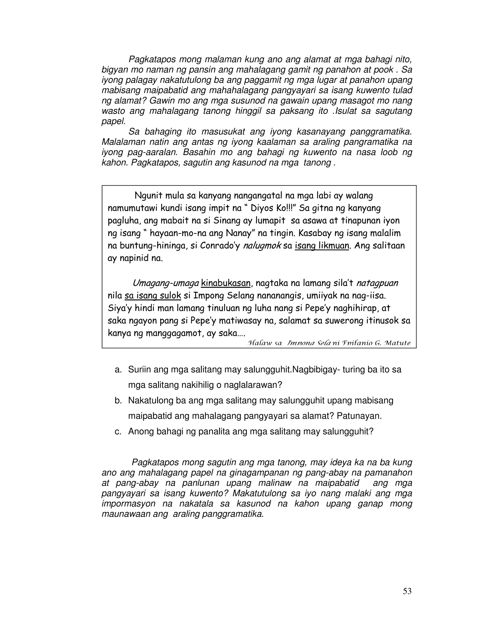 53
Pagkatapos mong malaman kung ano ang alamat at mga bahagi nito,
bigyan mo naman ng pansin ang mahalagang gamit ng panahon at pook . Sa
iyong palagay nakatutulong ba ang paggamit ng mga lugar at panahon upang
mabisang maipabatid ang mahahalagang pangyayari sa isang kuwento tulad
ng alamat? Gawin mo ang mga susunod na gawain upang masagot mo nang
wasto ang mahalagang tanong hinggil sa paksang ito .Isulat sa sagutang
papel.
Sa bahaging ito masusukat ang iyong kasanayang panggramatika.
Malalaman natin ang antas ng iyong kaalaman sa araling pangramatika na
iyong pag-aaralan. Basahin mo ang bahagi ng kuwento na nasa loob ng
kahon. Pagkatapos, sagutin ang kasunod na mga tanong .
a. Suriin ang mga salitang may salungguhit.Nagbibigay- turing ba ito sa
mga salitang nakihilig o naglalarawan?
b. Nakatulong ba ang mga salitang may salungguhit upang mabisang
maipabatid ang mahalagang pangyayari sa alamat? Patunayan.
c. Anong bahagi ng panalita ang mga salitang may salungguhit?
Pagkatapos mong sagutin ang mga tanong, may ideya ka na ba kung
ano ang mahalagang papel na ginagampanan ng pang-abay na pamanahon
at pang-abay na panlunan upang malinaw na maipabatid ang mga
pangyayari sa isang kuwento? Makatutulong sa iyo nang malaki ang mga
impormasyon na nakatala sa kasunod na kahon upang ganap mong
maunawaan ang araling panggramatika.
Ngunit mula sa kanyang nangangatal na mga labi ay walang
namumutawi kundi isang impit na “ Diyos Ko!!!” Sa gitna ng kanyang
pagluha, ang mabait na si Sinang ay lumapit sa asawa at tinapunan iyon
ng isang “ hayaan-mo-na ang Nanay” na tingin. Kasabay ng isang malalim
na buntung-hininga, si Conrado’y nalugmok sa isang likmuan. Ang salitaan
ay napinid na.
Umagang-umaga kinabukasan, nagtaka na lamang sila’t natagpuan
nila sa isang sulok si Impong Selang nananangis, umiiyak na nag-iisa.
Siya’y hindi man lamang tinuluan ng luha nang si Pepe’y naghihirap, at
saka ngayon pang si Pepe’y matiwasay na, salamat sa suwerong itinusok sa
kanya ng manggagamot, ay saka….
Halaw sa Impong Sela ni Epifanio G. Matute
 