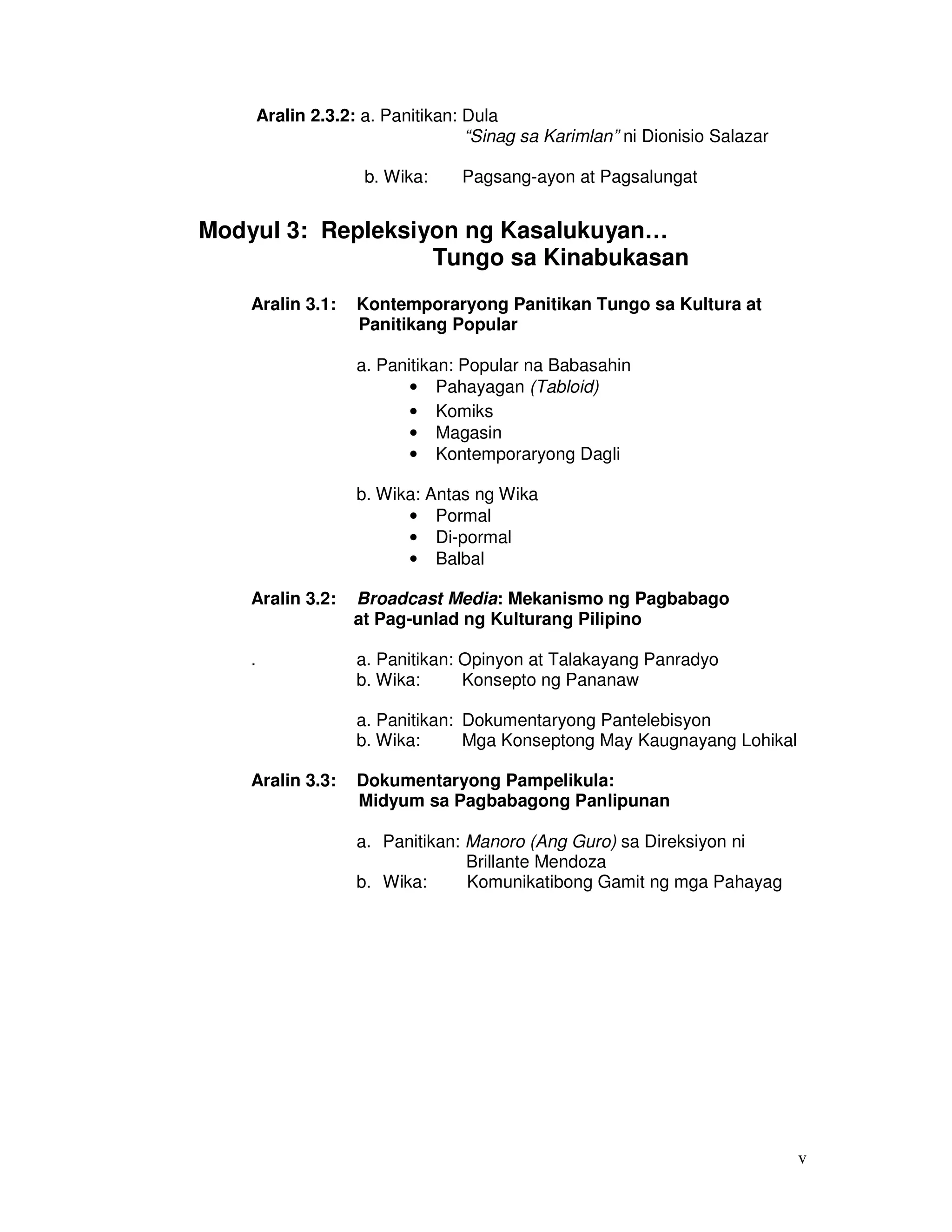 v
Aralin 2.3.2: a. Panitikan: Dula
“Sinag sa Karimlan” ni Dionisio Salazar
b. Wika: Pagsang-ayon at Pagsalungat
Modyul 3: Repleksiyon ng Kasalukuyan…
Tungo sa Kinabukasan
Aralin 3.1: Kontemporaryong Panitikan Tungo sa Kultura at
Panitikang Popular
a. Panitikan: Popular na Babasahin
• Pahayagan (Tabloid)
• Komiks
• Magasin
• Kontemporaryong Dagli
b. Wika: Antas ng Wika
• Pormal
• Di-pormal
• Balbal
Aralin 3.2: Broadcast Media: Mekanismo ng Pagbabago
at Pag-unlad ng Kulturang Pilipino
. a. Panitikan: Opinyon at Talakayang Panradyo
b. Wika: Konsepto ng Pananaw
a. Panitikan: Dokumentaryong Pantelebisyon
b. Wika: Mga Konseptong May Kaugnayang Lohikal
Aralin 3.3: Dokumentaryong Pampelikula:
Midyum sa Pagbabagong Panlipunan
a. Panitikan: Manoro (Ang Guro) sa Direksiyon ni
Brillante Mendoza
b. Wika: Komunikatibong Gamit ng mga Pahayag
 