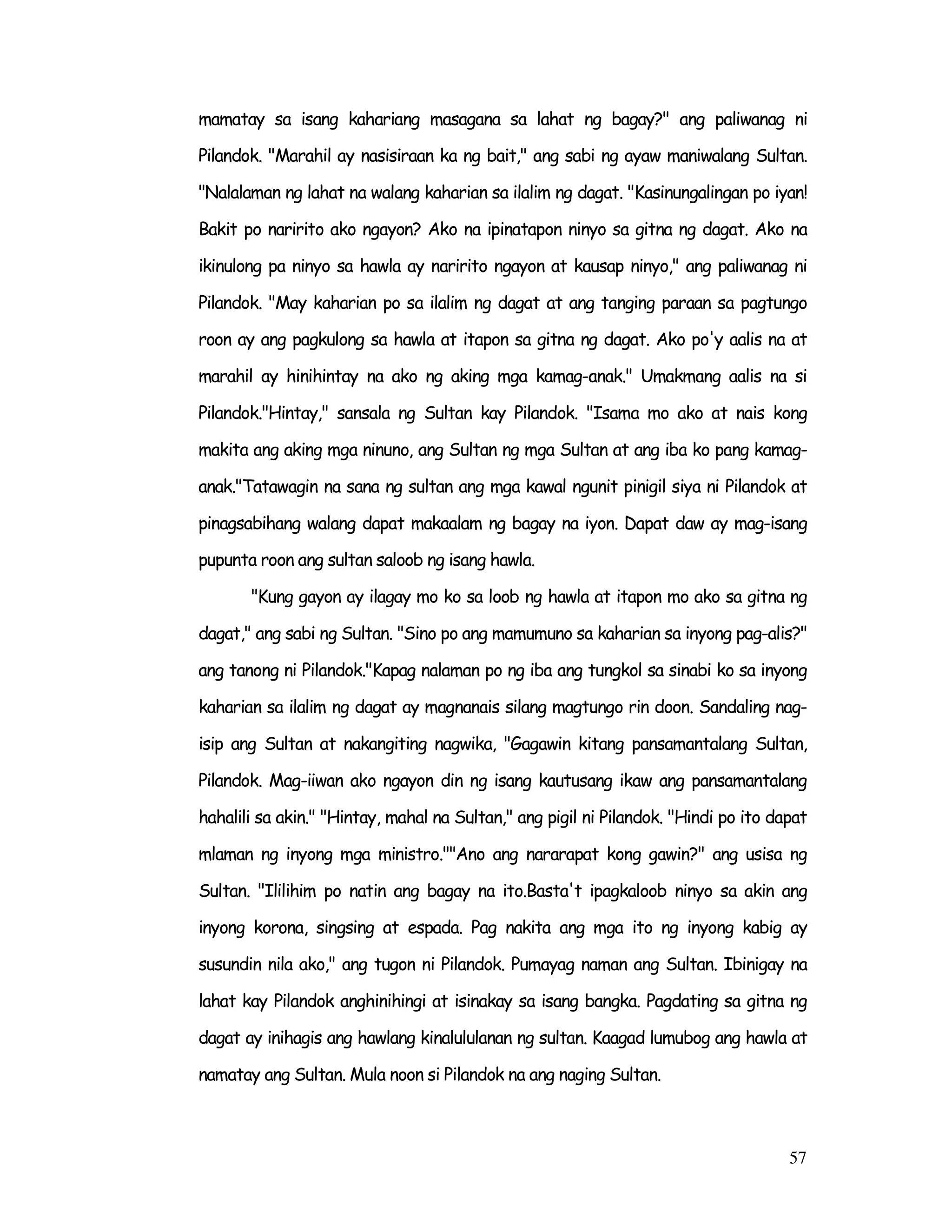 57
mamatay sa isang kahariang masagana sa lahat ng bagay?" ang paliwanag ni
Pilandok. "Marahil ay nasisiraan ka ng bait," ang sabi ng ayaw maniwalang Sultan.
"Nalalaman ng lahat na walang kaharian sa ilalim ng dagat. "Kasinungalingan po iyan!
Bakit po naririto ako ngayon? Ako na ipinatapon ninyo sa gitna ng dagat. Ako na
ikinulong pa ninyo sa hawla ay naririto ngayon at kausap ninyo," ang paliwanag ni
Pilandok. "May kaharian po sa ilalim ng dagat at ang tanging paraan sa pagtungo
roon ay ang pagkulong sa hawla at itapon sa gitna ng dagat. Ako po'y aalis na at
marahil ay hinihintay na ako ng aking mga kamag-anak." Umakmang aalis na si
Pilandok."Hintay," sansala ng Sultan kay Pilandok. "Isama mo ako at nais kong
makita ang aking mga ninuno, ang Sultan ng mga Sultan at ang iba ko pang kamag-
anak."Tatawagin na sana ng sultan ang mga kawal ngunit pinigil siya ni Pilandok at
pinagsabihang walang dapat makaalam ng bagay na iyon. Dapat daw ay mag-isang
pupunta roon ang sultan saloob ng isang hawla.
"Kung gayon ay ilagay mo ko sa loob ng hawla at itapon mo ako sa gitna ng
dagat," ang sabi ng Sultan. "Sino po ang mamumuno sa kaharian sa inyong pag-alis?"
ang tanong ni Pilandok."Kapag nalaman po ng iba ang tungkol sa sinabi ko sa inyong
kaharian sa ilalim ng dagat ay magnanais silang magtungo rin doon. Sandaling nag-
isip ang Sultan at nakangiting nagwika, "Gagawin kitang pansamantalang Sultan,
Pilandok. Mag-iiwan ako ngayon din ng isang kautusang ikaw ang pansamantalang
hahalili sa akin." "Hintay, mahal na Sultan," ang pigil ni Pilandok. "Hindi po ito dapat
mlaman ng inyong mga ministro.""Ano ang nararapat kong gawin?" ang usisa ng
Sultan. "Ililihim po natin ang bagay na ito.Basta't ipagkaloob ninyo sa akin ang
inyong korona, singsing at espada. Pag nakita ang mga ito ng inyong kabig ay
susundin nila ako," ang tugon ni Pilandok. Pumayag naman ang Sultan. Ibinigay na
lahat kay Pilandok anghinihingi at isinakay sa isang bangka. Pagdating sa gitna ng
dagat ay inihagis ang hawlang kinalululanan ng sultan. Kaagad lumubog ang hawla at
namatay ang Sultan. Mula noon si Pilandok na ang naging Sultan.
 